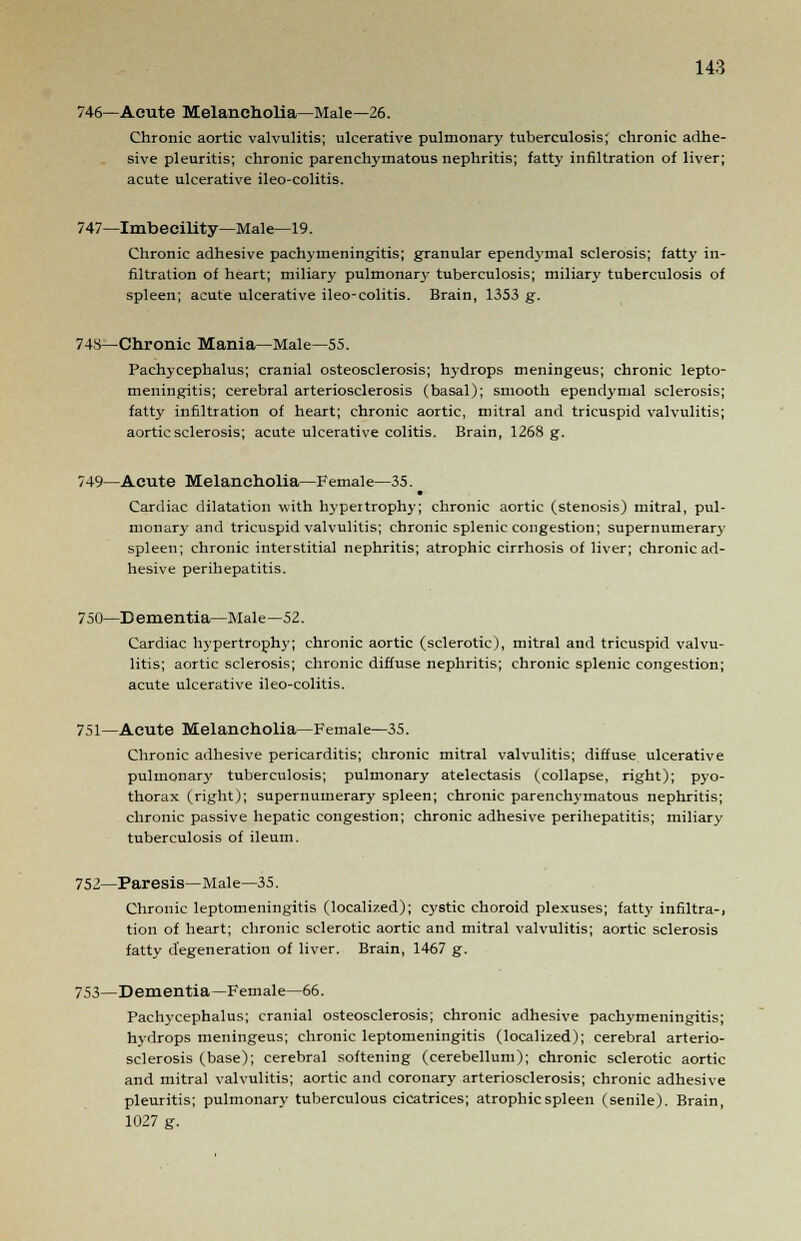 746—Acute Melancholia—Male—26. Chronic aortic valvulitis; ulcerative pulmonary tuberculosis; chronic adhe- sive pleuritis; chronic parenchymatous nephritis; fatty infiltration of liver; acute ulcerative ileo-colitis. 747—Imbecility—Male—19. Chronic adhesive pachymeningitis; granular ependymal sclerosis; fatty in- filtration of heart; miliary pulmonar3- tuberculosis; miliary tuberculosis of spleen; acute ulcerative ileo-colitis. Brain, 1353 g. 743—Chronic Mania—Male—55. Pachycephalus; cranial osteosclerosis; hydrops meningeus; chronic lepto- meningitis; cerebral arteriosclerosis (basal); smooth ependymal sclerosis; fatty infiltration of heart; chronic aortic, mitral and tricuspid valvulitis; aortic sclerosis; acute ulcerative colitis. Brain, 1268 g. 749—Acute Melancholia—Female—35. Cardiac dilatation with hypertrophy; chronic aortic (stenosis) mitral, pul- monary and tricuspid valvulitis; chronic splenic congestion; supernumerary spleen; chronic interstitial nephritis; atrophic cirrhosis of liver; chronic ad- hesive perihepatitis. 750—Dementia—Male—52. Cardiac hypertrophy; chronic aortic (sclerotic), mitral and tricuspid valvu- litis; aortic sclerosis; chronic diffuse nephritis; chronic splenic congestion; acute ulcerative ileo-colitis. 751—Acute Melancholia—Female—35. Chronic adhesive pericarditis; chronic mitral valvulitis; diffuse ulcerative pulmonary tuberculosis; pulmonary atelectasis (collapse, right); pyo- thorax (right); supernumerary spleen; chronic parenchymatous nephritis; chronic passive hepatic congestion; chronic adhesive perihepatitis; miliary tuberculosis of ileum. 752—Paresis—Male—35. Chronic leptomeningitis (localized); cystic choroid plexuses; fatty infiltra-, tion of heart; chronic sclerotic aortic and mitral valvulitis; aortic sclerosis fatty degeneration of liver. Brain, 1467 g. 753—Dementia—Female—66. Pachycephalus; cranial osteosclerosis; chronic adhesive pachymeningitis; hydrops meningeus; chronic leptomeningitis (localized); cerebral arterio- sclerosis (base); cerebral softening (cerebellum); chronic sclerotic aortic and mitral valvulitis; aortic and coronary arteriosclerosis; chronic adhesive pleuritis; pulmonary tuberculous cicatrices; atrophic spleen (senile). Brain, 1027 g.