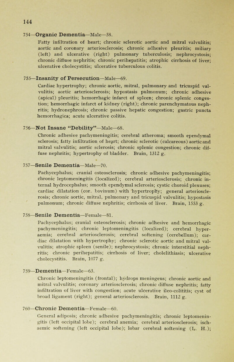 754—Organic Dementia—Male—58. Fatty infiltration of heart; chronic sclerotic aortic and mitral valvulitis; aortic and coronary arteriosclerosis; chronic adhesive pleuritis; miliary (left) and ulcerative (right) pulmonary tuberculosis; nephrocystosis; chronic diffuse nephritis; chronic perihepatitis; atrophic cirrhosis of liver; ulcerative cholecystitis; ulcerative tuberculous colitis. 755—Insanity of Persecution—Male—69. Cardiac hypertrophy; chronic aortic, mitral, pulmonary and tricuspid val- vulitis; aortic arteriosclerosis; hypostasis pulmonum; chronic adhesive (apical) pleuritis; hemorrhagic infarct of spleen; chronic splenic conges- tion; hemorrhagic infarct of kidney (right); chronic parenchymatous neph- ritis; hydronephrosis; chronic passive hepatic congestion; gastric puncta hemorrhagica; acute ulcerative colitis. 756—Not Insane Debility—Male—68. Chronic adhesive pachymeningitis; cerebral atheroma; smooth ependymal sclerosis; fatty infiltration of heart; chronic sclerotic (calcareous) aortic and mitral valvulitis; aortic sclerosis; chronic splenic congestion; chronic dif- fuse nephritis; hypertrophy of bladder. Brain, 1312 g. 757—Senile Dementia—Male—70. Pachycephalus; cranial osteosclerosis; chronic adhesive pachymeningitis; chronic leptomeningitis (localized); cerebral arteriosclerosis; chronic in- ternal hydrocephalus; smooth ependymal sclerosis; cystic choroid plexuses; cardiac dilatation (cor. bovinum) with hypertrophy; general arterioscle- rosis; chronic aortic, mitral, pulmonary and tricuspid valvulitis; hypostasis pulmonum; chronic diffuse nephritis; cirrhosis of liver. Brain, 1553 g. 758—Senile Dementia—Female—81. Pachycephalus; cranial osteosclerosis; chronic adhesive and hemorrhagic pachymeningitis; chronic leptomeningitis (localized); cerebral hyper- aemia; cerebral arteriosclerosis; cerebral softening (cerebellum); car- diac dilatation with hypertrophy; chronic sclerotic aortic and mitral val- vulitis; atrophic spleen (senile); nephrocystosis; chronic interstitial neph- ritis; chronic perihepatitis; cirrhosis of liver; cholelithiasis; ulcerative cholecystitis. Brain, 1077 g. 759—Dementia—Female—63. Chronic leptomeningitis (frontal); hydrops meningeus; chronic aortic and mitral valvulitis; coronary arteriosclerosis; chronic diffuse nephritis; fatty infiltration of liver with congestion; acute ulcerative ileo-colititis; cvst of broad ligament (right); general arteriosclerosis. Brain, 1112 g. 760—Chronic Dementia—Female—60. General adiposis; chronic adhesive pachymeningitis; chronic leptomenin- gitis (left occipital lobe); cerebral anemia; cerebral arteriosclerosis; isch- aemic softening (left occipital lobe); lobar cerebral softening (L. H.);