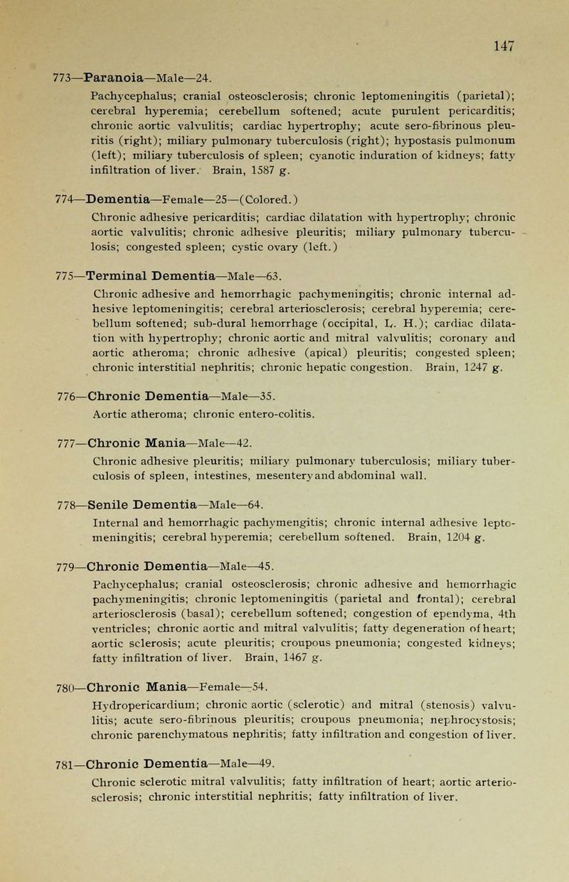 773—Paranoia—Male—24. Pachycephalia; cranial osteosclerosis; chronic leptomeningitis (parietal); cerebral hyperemia; cerebellum softened; acute purulent pericarditis; chronic aortic valvulitis; cardiac hypertrophy; acute sero-fibrinous pleu- ritis (right); miliary pulmonary tuberculosis (right); hypostasis pulmonum (left); miliary tuberculosis of spleen; cyanotic induration of kidneys; fatty infiltration of liver. Brain, 1587 g. 774—Dementia—Female—25—(Colored.) Chronic adhesive pericarditis; cardiac dilatation with hypertrophy; chronic aortic valvulitis; chronic adhesive pleuritis; miliary pulmonary tubercu- losis; congested spleen; cystic ovary (left.) 775—Terminal Dementia—Male—63. Chronic adhesive and hemorrhagic pachymeningitis; chronic internal ad- hesive leptomeningitis; cerebral arteriosclerosis; cerebral hyperemia; cere- bellum softened; sub-dural hemorrhage (occipital, L,. H.); cardiac dilata- tion with hypertrophy; chronic aortic and mitral valvulitis; coronary and aortic atheroma; chronic adhesive (apical) pleuritis; congested spleen; chronic interstitial nephritis; chronic hepatic congestion. Brain, 1247 g. 776—Chronic Dementia—Male—35. Aortic atheroma; chronic entero-colitis. 777—Chronic Mania—Male—42. Chronic adhesive pleuritis; miliary pulmonary tuberculosis; miliary tuber- culosis of spleen, intestines, mesentery and abdominal wall. 778—Senile Dementia—Male—64. Internal and hemorrhagic pachymengitis; chronic internal adhesive lepto- meningitis; cerebral hyperemia; cerebellum softened. Brain, 1204 g. 779—Chronic Dementia—Male—45. Pachycephalus; cranial osteosclerosis; chronic adhesive and hemorrhagic pachymeningitis; chronic leptomeningitis (parietal and frontal); cerebral arteriosclerosis (basal); cerebellum softened; congestion of ependyma, 4th ventricles; chronic aortic and mitral valvulitis; fatty degeneration of heart; aortic sclerosis; acute pleuritis; croupous pneumonia; congested kidneys; fatty infiltration of liver. Brain, 1467 g. 780—Chronic Mania—Female—54. Hydropericardium; chronic aortic (sclerotic) and mitral (stenosis) valvu- litis; acute sero-fibrinous pleuritis; croupous pneumonia; nephrocystosis; chronic parenchymatous nephritis; fatty infiltration and congestion of liver. 781—Chronic Dementia—Male—49. Chronic sclerotic mitral valvulitis; fatty infiltration of heart; aortic arterio- sclerosis; chronic interstitial nephritis; fatty infiltration of liver.