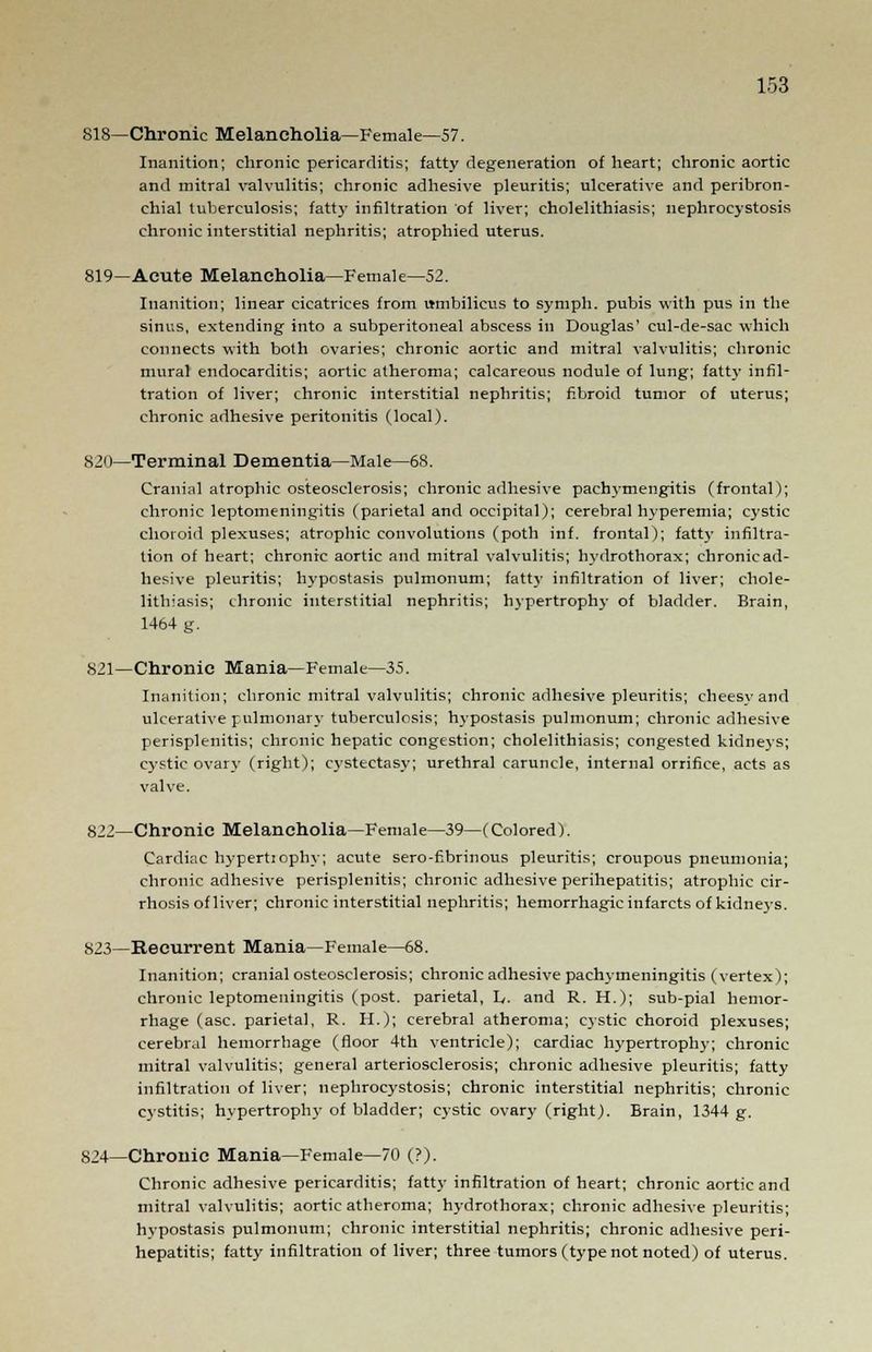818—Chronic Melancholia—Female—57. Inanition; chronic pericarditis; fatty degeneration of heart; chronic aortic and mitral valvulitis; chronic adhesive pleuritis; ulcerative and peribron- chial tuberculosis; fatty infiltration of liver; cholelithiasis; nephrocystosis chronic interstitial nephritis; atrophied uterus. 819—Acute Melancholia—Female—52. Inanition; linear cicatrices from umbilicus to symph. pubis with pus in the sinus, extending into a subperitoneal abscess in Douglas' cul-de-sac which connects with both ovaries; chronic aortic and mitral valvulitis; chronic mural endocarditis; aortic atheroma; calcareous nodule of lung; fatty infil- tration of liver; chronic interstitial nephritis; fibroid tumor of uterus; chronic adhesive peritonitis (local). 820—Terminal Dementia—Male—68. Cranial atrophic osteosclerosis; chronic adhesive paclnmengitis (frontal); chronic leptomeningitis (parietal and occipital); cerebral hyperemia; cystic choroid plexuses; atrophic convolutions (poth inf. frontal); fatty infiltra- tion of heart; chronic aortic and mitral valvulitis; hydrothorax; chronicad- hesive pleuritis; hypostasis pulmonum; fatty infiltration of liver; chole- lithiasis; chronic interstitial nephritis; hypertrophy of bladder. Brain, 1464 g. 821—Chronic Mania—Female—35. Inanition; chronic mitral valvulitis; chronic adhesive pleuritis; cheesvand ulcerative pulmonary tuberculosis; hypostasis pulmonum; chronic adhesive perisplenitis; chronic hepatic congestion; cholelithiasis; congested kidneys; cystic ovary (right); cystectasy; urethral caruncle, internal orrifice, acts as valve. 822—Chronic Melancholia—Female—39—(Colored). Cardiac hypertiophv; acute sero-fibrinous pleuritis; croupous pneumonia; chronic adhesive perisplenitis; chronic adhesive perihepatitis; atrophic cir- rhosis of liver; chronic interstitial nephritis; hemorrhagic infarcts of kidneys. S23—Recurrent Mania—Female—68. Inanition; cranial osteosclerosis; chronic adhesive pachymeningitis (vertex); chronic leptomeningitis (post, parietal, L. and R. H.); sub-pial hemor- rhage (asc. parietal, R. H.); cerebral atheroma; cystic choroid plexuses; cerebral hemorrhage (floor 4th ventricle); cardiac hypertrophy; chronic mitral valvulitis; general arteriosclerosis; chronic adhesive pleuritis; fatty infiltration of liver; nephrocystosis; chronic interstitial nephritis; chronic cystitis; hypertrophy of bladder; cystic ovary (right). Brain, 1344 g. 824—Chronic Mania—Female—70 (?). Chronic adhesive pericarditis; fatty infiltration of heart; chronic aortic and mitral valvulitis; aortic atheroma; hydrothorax; chronic adhesive pleuritis; hvpostasis pulmonum; chronic interstitial nephritis; chronic adhesive peri- hepatitis; fatty infiltration of liver; three tumors (type not noted) of uterus.