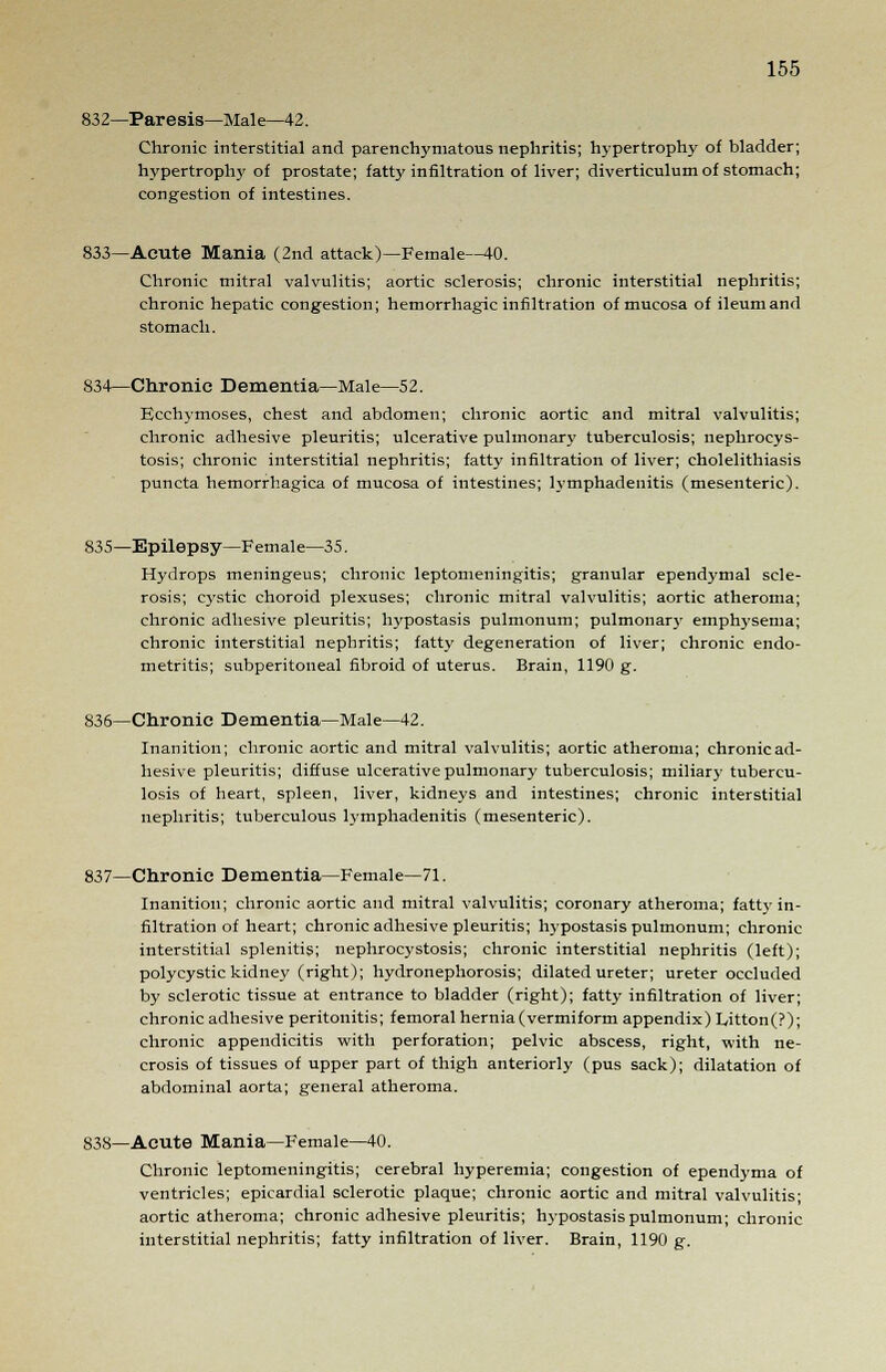 832—Paresis—Male—42. Chronic interstitial and parenchymatous nephritis; hypertrophy of bladder; hypertrophy of prostate; fatty infiltration of liver; diverticulum of stomach; congestion of intestines. 833—Acute Mania (2nd attack)—Female—40. Chronic mitral valvulitis; aortic sclerosis; chronic interstitial nephritis; chronic hepatic congestion; hemorrhagic infiltration of mucosa of ileum and stomach. 834—Chronic Dementia—Male—52. Ecchymoses, chest and abdomen; chronic aortic and mitral valvulitis; chronic adhesive pleuritis; ulcerative pulmonary tuberculosis; nephroeys- tosis; chronic interstitial nephritis; fatty infiltration of liver; cholelithiasis puncta hemorrhagica of mucosa of intestines; lymphadenitis (mesenteric). 835—Epilepsy—Female—35. Hydrops meningeus; chronic leptomeningitis; granular ependymal scle- rosis; cystic choroid plexuses; chronic mitral valvulitis; aortic atheroma; chronic adhesive pleuritis; hypostasis pulmonum; pulmonary emphysema; chronic interstitial nephritis; fatty degeneration of liver; chronic endo- metritis; subperitoneal fibroid of uterus. Brain, 1190 g. 836—Chronic Dementia—Male—42. Inanition; chronic aortic and mitral valvulitis; aortic atheroma; chronic ad- hesive pleuritis; diffuse ulcerative pulmonary tuberculosis; miliar}- tubercu- losis of heart, spleen, liver, kidneys and intestines; chronic interstitial nephritis; tuberculous lymphadenitis (mesenteric). 837—Chronic Dementia—Female—71. Inanition; chronic aortic and mitral valvulitis; coronary atheroma; fatty in- filtration of heart; chronic adhesive pleuritis; hypostasis pulmonum; chronic interstitial splenitis; nephrocystosis; chronic interstitial nephritis (left); polycystic kidney (right); hydronephrosis; dilated ureter; ureter occluded by sclerotic tissue at entrance to bladder (right); fatty infiltration of liver; chronic adhesive peritonitis; femoral hernia (vermiform appendix) Litton(?); chronic appendicitis with perforation; pelvic abscess, right, with ne- crosis of tissues of upper part of thigh anteriorly (pus sack); dilatation of abdominal aorta; general atheroma. 838—Acute Mania—Female—40. Chronic leptomeningitis; cerebral hyperemia; congestion of ependyma of ventricles; epicardial sclerotic plaque; chronic aortic and mitral valvulitis; aortic atheroma; chronic adhesive pleuritis; hypostasis pulmonum; chronic interstitial nephritis; fatty infiltration of liver. Brain, 1190 g.
