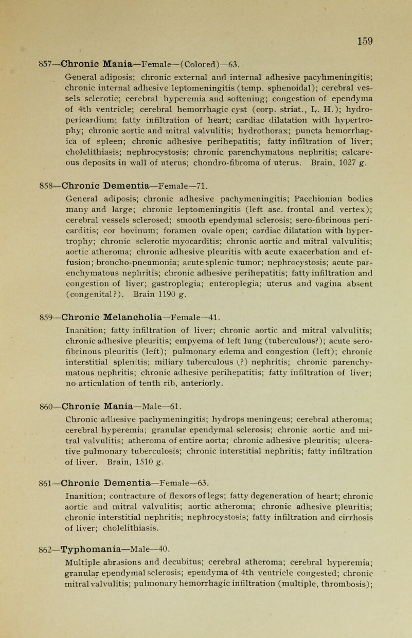 857—Chronic Mania—Female—(Colored)—63. General adiposis; chronic external and internal adhesive pacyhmeningitis; chronic internal adhesive leptomeningitis (temp, sphenoidal); cerebral ves- sels sclerotic; cerebral hyperemia and softening; congestion of ependyma of 4th ventricle; cerebral hemorrhagic cyst (corp. striat., L. H.); trydro- perieardium; fatty infiltration of heart; cardiac dilatation with hypertro- phy; chronic aortic and mitral valvulitis; hydrothorax; puncta hemorrhag- ica of spleen; chronic adhesive perihepatitis; fatty infiltration of liver; cholelithiasis; nephroeystosis; chronic parenchymatous nephritis; calcare- ous deposits in wall of uterus; chondro-fibroma of uterus. Brain, 1027 g. 858—Chronic Dementia—Female—71. General adiposis; chronic adhesive pachymeningitis; Pacchionian bodies mam* and large; chronic leptomeningitis (left asc. frontal and vertex); cerebral vessels sclerosed; smooth ependymal sclerosis; sero-fibrinous peri- carditis; cor bovinum; foramen ovale open; cardiac dilatation with hyper- trophy; chronic sclerotic myocarditis; chronic aortic and mitral valvulitis; aortic atheroma; chronic adhesive pleuritis with acute exacerbation and ef- fusion; broncho-pneumonia; acute splenic tumor; nephrocj-stosis; acute par- enchymatous nephritis; chronic adhesive perihepatitis; fatty infiltration and congestion of liver; gastroplegia; enteroplegia; uterus and vagina absent (congenital?). Brain 1190 g. 859—Chronic Melancholia—Female—41. Inanition; fatty infiltration of liver; chronic aortic and mitral valvulitis; chronic adhesive pleuritis; empyema of left lung (tuberculous?); acute sero- fibrinous pleuritis (left); pulmonary edema and congestion (left); chronic interstitial splenitis; miliary tuberculous (?) nephritis; chronic parenchy- matous nephritis; chronic adhesive perihepatitis; fatty infiltration of liver; no articulation of tenth rib, anteriorly. 860—Chronic Mania—Male—61. Chronic adhesive pachymeningitis; hydrops meningeus; cerebral atheroma; cerebral hyperemia; granular ependymal sclerosis; chronic aortic and mi- tral valvulitis; atheroma of entire aorta; chronic adhesive pleuritis; ulcera- tive pulmonar}- tuberculosis; chronic interstitial nephritis; fatty infiltration of liver. Brain, 1510 g. 861—Chronic Dementia—Female—63. Inanition; contracture of flexors of legs; fatty degeneration of heart; chronic aortic and mitral valvulitis; aortic atheroma; chronic adhesive pleuritis; chronic interstitial nephritis; nephroeystosis; fatty infiltration and cirrhosis of liver; cholelithiasis. 862—Typhomania—Male—40. Multiple abrasions and decubitus; cerebral atheroma; cerebral hyperemia; granular ependymal sclerosis; ependyma of 4th ventricle congested; chronic mitral valvulitis; pulmonary hemorrhagic infiltration (multiple, thrombosis);