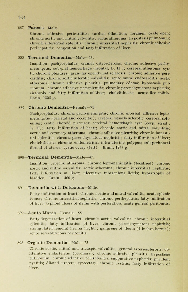 887—Paresis—Male. Chronic adhesive pericarditis; cardiac dilatation; foramen ovale open; chronic aortic and mitral valvulitis; aortic atheroma; hypostasis pulmonum; chronic interstitial splenitis; chronic interstitial nephritis; chronic adhesive perihepatitis; congestion and fatty infiltration of liver. 888—Terminal Dementia—Male—53. Inanition; pachycephalus; cranial osteosclerosis; chronic adhesive pachy- meningitis; sub-pial hemorrhage (frontal, L. H.); cerebral atheroma; cys- tic choroid plexuses; granular ependymal sclerosis; chronic adhesive peri- carditis; chronic aortic sclerotic valvulitis; acute mural endocarditis; aortic atheroma; chronic adhesive pleuritis; pulmonary edema; hypostasis pul- monum; chronic adhesive perisplenitis; chronic parenchymatous nephritis; cirrhosis and fatty infiltration of liver; cholelithiasis; acute ileo-colitis. Brain, 1305 g. 889—Chronic Dementia—Female—71. Pachycephalus; chronic pachymeningitis; chronic internal adhesive lepto- meningitis (parietal and occipital); cerebral vessels sclerotic; cerebral soft- ening; cystic choroid plexuses; cerebral hemorrhagic cyst (corp. striat., L. H,); fatty infiltration of heart; chronic aortic and mitral valvulitis; aortic and coronary atheroma; chronic adhesive pleuritis; chronic intersti- tial splenitis; chronic parenchymatous nephritis; fatty infiltration of liver; cholelithiasis; chronic endometritis; intra-uterine polypus; sub-peritoneal fibroid of uterus; cystic ovary (left). Brain, 1247 g. 890—Terminal Dementia—Male—47. Inanition; cerebral atheroma; chronic leptomeningitis (localized); chronic aortic and mitral valvulitis; aortic atheroma; chronic interstitial nephritis; fatty infiltration of liver; ulcerative tuberculous ileitis; hypertrophy of bladder. Brain, 1460 g. 891—Dementia with Delusions—Male. Fatty infiltration of heart; chronic aortic and mitral valvulitis; acute splenic tumor; chronic interstitial nephritis; chronic perihepatitis; fatty infiltration of liver; typhoid ulcers of ileum with perforation; acute general peritonitis. 892—Acute Mania—Female—55. Fatty degeneration of heart; chronic aortic valvulitis; chronic interstitial splenitis; fatty infiltration of liver; chronic parenchymatous nephritis; strangulated femoral hernia (right); gangrene of ileum (4 inches hernia); acute sero-fibrinous peritonitis. 893—Organic Dementia—Male—75. Chronic aortic, mitral and tricuspid valvulitis; general arteriosclerosis; ob- literative endarteritis (coronary); chronic adhesive pleuritis; hypostasis pulmonum; chronic adhesive perisplenitis; suppurative nephritis; purulent pyelitis; dilated ureters; cystectasy; chronic cystitis; fatty infiltration of liver.