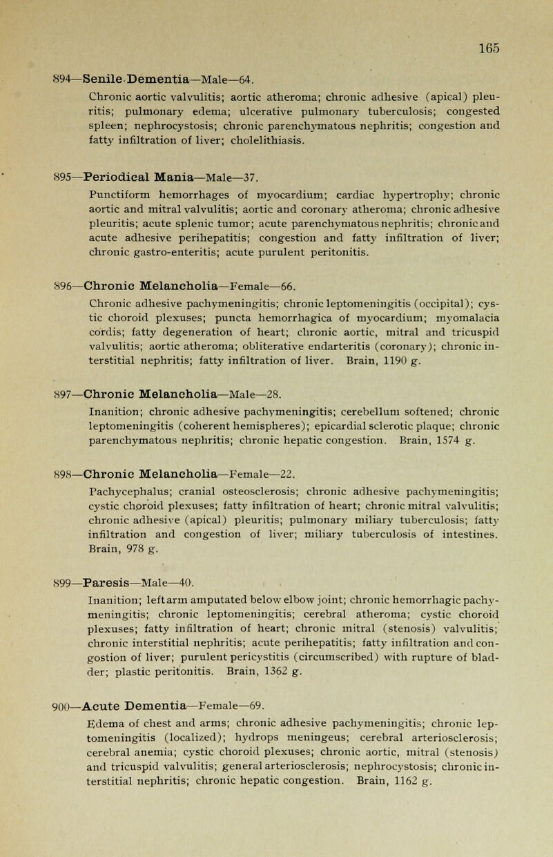 894— Senile Dementia—Male—64. Chronic aortic valvulitis; aortic atheroma; chronic adhesive (apical) pleu- ritis; pulmonary edema; ulcerative pulmonary tuberculosis; congested spleen; nephrocystosis; chronic parenchymatous nephritis; congestion and fatty infiltration of liver; cholelithiasis. 895—Periodical Mania—Male—37. Punctiform hemorrhages of myocardium; cardiac hypertrophy; chronic aortic and mitral valvulitis; aortic and coronary atheroma; chronic adhesive pleuritis; acute splenic tumor; acute parenchymatous nephritis; chronic and acute adhesive perihepatitis; congestion and fatty infiltration of liver; chronic gastro-enteritis; acute purulent peritonitis. 896—Chronic Melancholia—Female—66. Chronic adhesive pachymeningitis; chronic leptomeningitis (occipital); cys- tic choroid plexuses; puncta hemorrhagica of myocardium; myomalacia cordis; fatty degeneration of heart; chronic aortic, mitral and tricuspid valvulitis; aortic atheroma; obliterative endarteritis (coronary); chronic in- terstitial nephritis; fatty infiltration of liver. Brain, 1190 g. 897—Chronic Melancholia—Male—28. Inanition; chronic adhesive pachymeningitis; cerebellum softened; chronic leptomeningitis (coherent hemispheres); epicardial sclerotic plaque; chronic parenchymatous nephritis; chronic hepatic congestion. Brain, 1574 g. 898—Chronic Melancholia—Female—22. Pachycephalus; cranial osteosclerosis; chronic adhesive pachymeningitis; cystic chproid plexuses; fatty infiltration of heart; chronic mitral valvulitis; chronic adhesive (apical) pleuritis; pulmonary miliary tuberculosis; fatty infiltration and congestion of liver; miliary tuberculosis of intestines. Brain, 978 g. 899—Paresis—Male—40. Inanition; leftarm amputated below elbow joint; chronic hemorrhagic pachy- meningitis; chronic leptomeningitis; cerebral atheroma; cystic choroid plexuses; fatty infiltration of heart; chronic mitral (stenosis) valvulitis; chronic interstitial nephritis; acute perihepatitis; fatty infiltration and con- gestion of liver; purulent pericystitis (circumscribed) with rupture of blad- der; plastic peritonitis. Brain, 1362 g. 900—Acute Dementia—Female—69. Edema of chest and arms; chronic adhesive pachymeningitis; chronic lep- tomeningitis (localized); hydrops meningeus; cerebral arteriosclerosis; cerebral anemia; cystic choroid plexuses; chronic aortic, mitral (stenosis) and tricuspid valvulitis; general arteriosclerosis; nephrocystosis; chronic in- terstitial nephritis; chronic hepatic congestion. Brain, 1162 g.