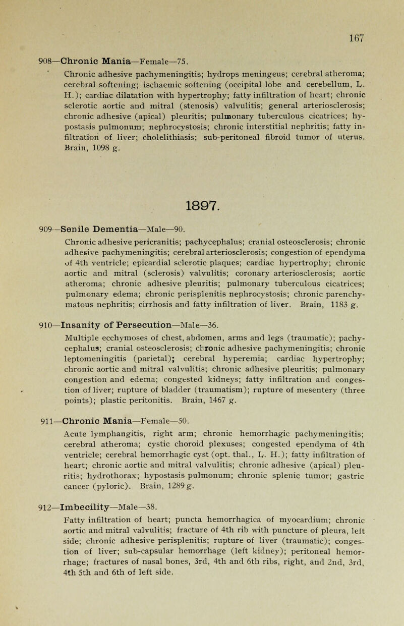 908—Chronic Mania—Female—75. Chronic adhesive pachymeningitis; hydrops meningeus; cerebral atheroma; cerebral softening; ischaemic softening (occipital lobe and cerebellum, h. H.); cardiac dilatation with hypertrophy; fatty infiltration of heart; chronic sclerotic aortic and mitral (stenosis) valvulitis; general arteriosclerosis; chronic adhesive (apical) pleuritis; pulmonary tuberculous cicatrices; hy- postasis pulmonum; nephrocystosis; chronic interstitial nephritis; fatty in- filtration of liver; cholelithiasis; sub-peritoneal fibroid tumor of uterus. Brain, 1098 g. 1897. 909—Senile Dementia—Male—90. Chronic adhesive pericranitis; pachycephalus; cranial osteosclerosis; chronic adhesive pachymeningitis; cerebral arteriosclerosis; congestion of ependyma of 4th ventricle; epicardial sclerotic plaques; cardiac hypertrophy; chronic aortic and mitral (sclerosis) valvulitis; coronary arteriosclerosis; aortic atheroma; chronic adhesive pleuritis; pulmonary tuberculous cicatrices; pulmonary edema; chronic perisplenitis nephrocystosis; chronic parenchy- matous nephritis; cirrhosis and fatty infiltration of liver. Brain, 1183 g. 910—Insanity of Persecution—Male—36. Multiple ecchymoses of chest, abdomen, arms and legs (traumatic); pachy- cephalus; cranial osteosclerosis; crronic adhesive pachymeningitis; chronic leptomeningitis (parietal); cerebral hyperemia; cardiac hypertrophy; chronic aortic and mitral valvulitis; chronic adhesive pleuritis; pulmonary congestion and edema; congested kidneys; fatty infiltration and conges- tion of liver; rupture of bladder (traumatism); rupture of mesentery (three points); plastic peritonitis. Brain, 1467 g. 911—Chronic Mania—Female—50. Acute lymphangitis, right arm; chronic hemorrhagic pachymeningitis; cerebral atheroma; cystic choroid plexuses; congested ependyma of 4th ventricle; cerebral hemorrhagic cyst (opt. thai., L. H.); fatty infiltration of heart; chronic aortic and mitral valvulitis; chronic adhesive (apical) pleu- ritis; hydrothorax; hypostasis pulmonum; chronic splenic tumor; gastric cancer (pyloric). Brain, 1289g. 912—Imbecility—Male—38. Fatty infiltration of heart; puncta hemorrhagica of myocardium; chronic aortic and mitral valvulitis; fracture of 4th rib with puncture of pleura, left side; chronic adhesive perisplenitis; rupture of liver (traumatic); conges- tion of liver; sub-capsular hemorrhage (left kidney); peritoneal hemor- rhage; fractures of nasal bones, 3rd, 4th and 6th ribs, right, and 2nd, 3rd, 4th 5th and 6th of left side.