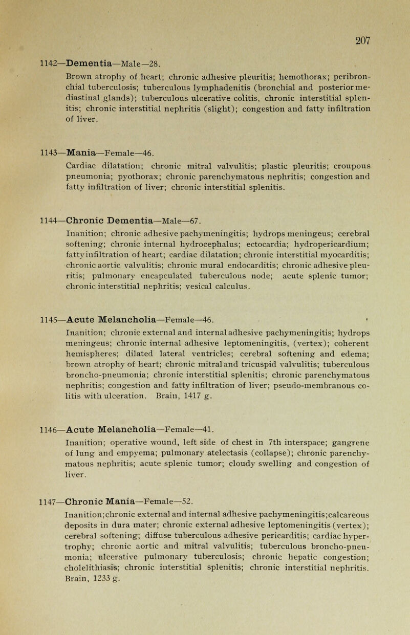 1142—Dementia—Male—28. Brown atrophy of heart; chronic adhesive pleuritis; hemothorax; peribron- chial tuberculosis; tuberculous lymphadenitis (bronchial and posterior me- diastinal glands); tuberculous ulcerative colitis, chronic interstitial splen- itis; chronic interstitial nephritis (slight); congestion and fatty infiltration of liver. 1143—Mania—Femal e—46. Cardiac dilatation; chronic mitral valvulitis; plastic pleuritis; croupous pneumonia; pyothorax; chronic parenchymatous nephritis; congestion and fatty infiltration of liver; chronic interstitial splenitis. 1144—Chronic Dementia—Male—67. Inanition; chronic adhesive pachymeningitis; hydrops meningeus; cerebral softening; chronic internal hydrocephalus; ectocardia; hydropericardium; fatty infiltration of heart; cardiac dilatation; chronic interstitial myocarditis; chronic aortic valvulitis; chronic mural endocarditis; chronic adhesive pleu- ritis; pulmonary encapculated tuberculous node; acute splenic tumor; chronic interstitial nephritis; vesical calculus. 1145—Acute Melancholia—Female—46. Inanition; chronic external and internal adhesive pachymeningitis; hydrops meningeus; chronic internal adhesive leptomeningitis, (vertex); coherent hemispheres; dilated lateral ventricles; cerebral softening and edema; brown atrophy of heart; chronic mitral and tricuspid valvulitis; tuberculous broncho-pneumonia; chronic interstitial splenitis; chronic parenchymatous nephritis; congestion and fatty infiltration of liver; pseudo-membranous co- litis with ulceration. Brain, 1417 g. 1146—Acute Melancholia—Female—41. Inanition; operative wound, left side of chest in 7th interspace; gangrene of lung and empyema; pulmonary atelectasis (collapse); chronic parenchy- matous nephritis; acute splenic tumor; cloud}' swelling and congestion of liver. 1147—Chronic Mania—Female—52. Inanition;chronic external and internal adhesive pachymeningitis;calcareous deposits in dura mater; chronic external adhesive leptomeningitis (vertex); cerebral softening; diffuse tuberculous adhesive pericarditis; cardiac hyper- trophy; chronic aortic and mitral valvulitis; tuberculous broncho-pneu- monia; ulcerative pulmonary tuberculosis; chronic hepatic congestion; cholelithiasis; chronic interstitial splenitis; chronic interstitial nephritis. Brain, 1233 g.