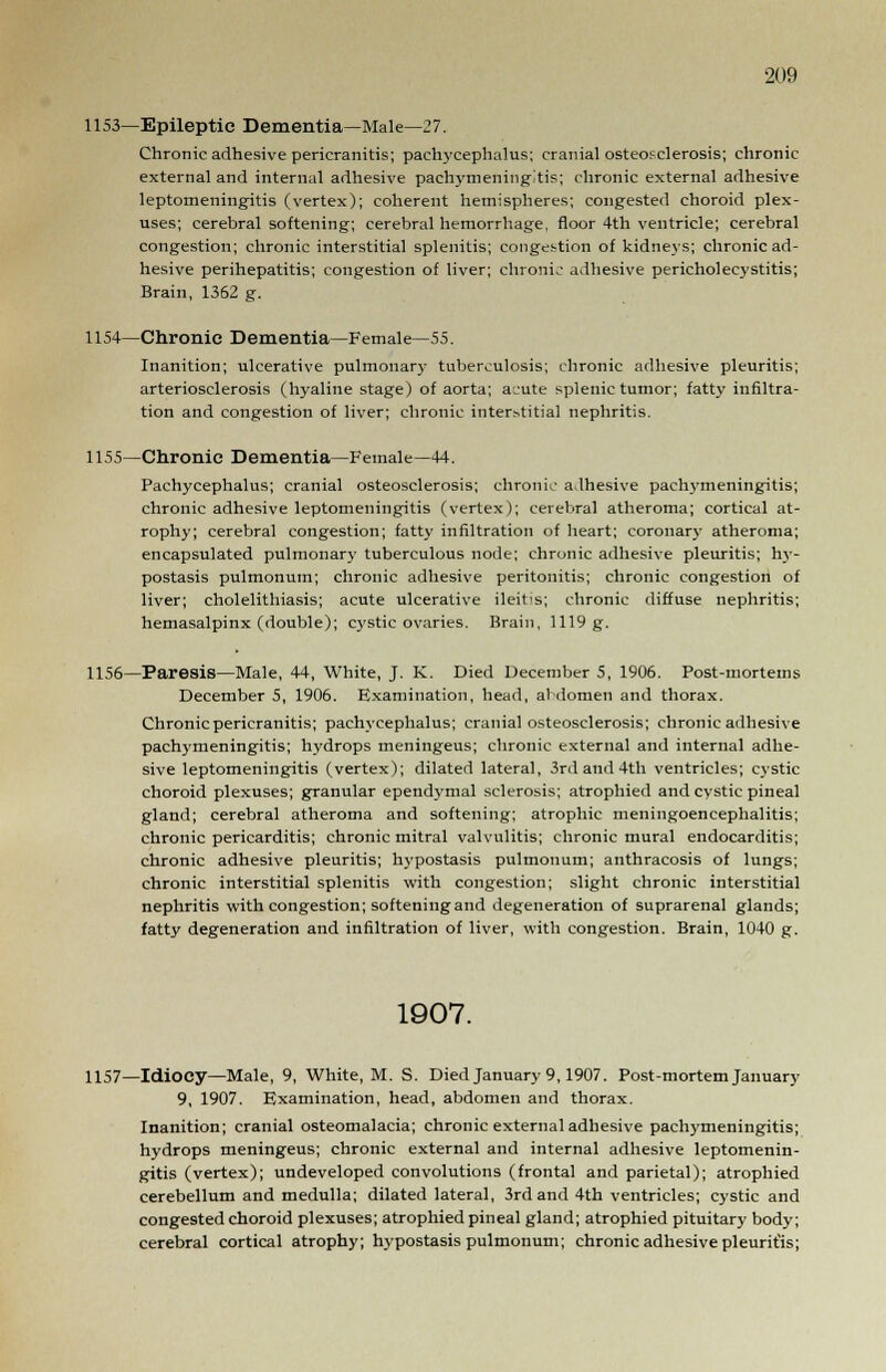 1153—Epileptic Dementia—Male—27. Chronic adhesive pericranitis; pachycephalia; cranial osteosclerosis; chronic external and internal adhesive pachymeningitis; chronic external adhesive leptomeningitis (vertex); coherent hemispheres; congested choroid plex- uses; cerebral softening; cerebral hemorrhage, floor 4th ventricle; cerebral congestion; chronic interstitial splenitis; congestion of kidneys; chronic ad- hesive perihepatitis; congestion of liver; chronic adhesive pericholecystitis; Brain, 1362 g. 1154—Chronic Dementia—Female—55. Inanition; ulcerative pulmonary tuberculosis; chronic adhesive pleuritis; arteriosclerosis (hyaline stage) of aorta; acute splenic tumor; fatty infiltra- tion and congestion of liver; chronic interstitial nephritis. 1155—Chronic Dementia—Female—44. Pachycephalia; cranial osteosclerosis; chronic adhesive pach.vmeningitis; chronic adhesive leptomeningitis (vertex); cerebral atheroma; cortical at- rophy; cerebral congestion; fatty infiltration of heart; coronary atheroma; encapsulated pulmonary tuberculous node; chronic adhesive pleuritis; hy- postasis pulmonum; chronic adhesive peritonitis; chronic congestion of liver; cholelithiasis; acute ulcerative ileitis; chronic diffuse nephritis; hemasalpinx (double); cystic ovaries. Brain, 1119 g. 1156—Paresis—Male, 44, White, J. K. Died December 5, 1906. Post-mortems December 5, 1906. Examination, head, abdomen and thorax. Chronic pericranitis; pachycephalus; cranial osteosclerosis; chronic adhesive pachymeningitis; hydrops meningeus; chronic external and internal adhe- sive leptomeningitis (vertex); dilated lateral, 3rd and 4th ventricles; cystic choroid plexuses; granular ependymal sclerosis; atrophied and cystic pineal gland; cerebral atheroma and softening; atrophic meningoencephalitis; chronic pericarditis; chronic mitral valvulitis; chronic mural endocarditis; chronic adhesive pleuritis; hypostasis pulmonum; anthracosis of lungs; chronic interstitial splenitis with congestion; slight chronic interstitial nephritis with congestion; softening and degeneration of suprarenal glands; fatty degeneration and infiltration of liver, with congestion. Brain, 1040 g. 1907. 1157—Idiocy—Male, 9, White, M. S. Died January 9,1907. Post-mortem January 9, 1907. Examination, head, abdomen and thorax. Inanition; cranial osteomalacia; chronic external adhesive pachymeningitis; hydrops meningeus; chronic external and internal adhesive leptomenin- gitis (vertex); undeveloped convolutions (frontal and parietal); atrophied cerebellum and medulla; dilated lateral, 3rd and 4th ventricles; cystic and congested choroid plexuses; atrophied pineal gland; atrophied pituitary body; cerebral cortical atrophy; hypostasis pulmonum; chronic adhesive pleurit'is;