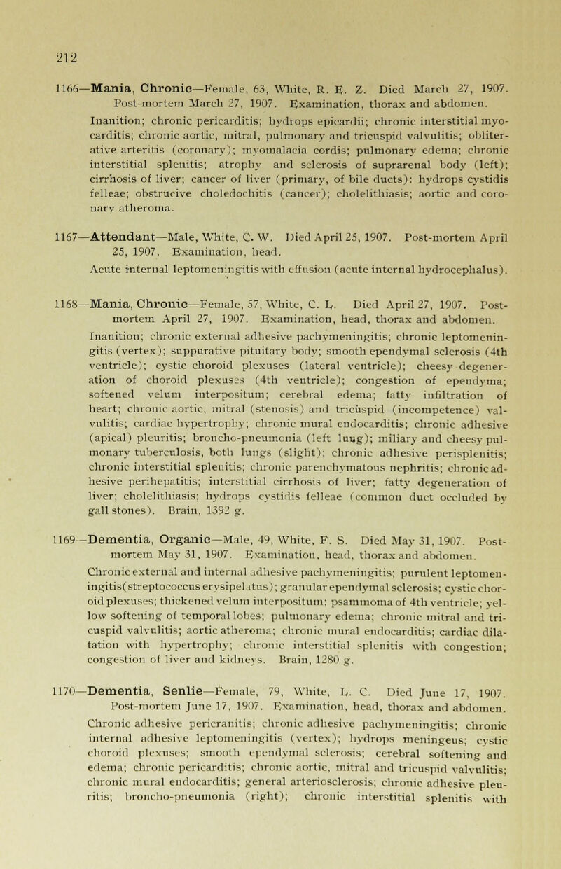1166—Mania, Chronic—Female, 63, White, R. E. Z. Died March 27, 1907. Post-mortem March 27, 1907. Examination, thorax and abdomen. Inanition; chronic pericarditis; hydrops epicardii; chronic interstitial myo- carditis; chronic aortic, mitral, pulmonary and tricuspid valvulitis; obliter- ative arteritis (coronary); myomalacia cordis; pulmonary edema; chronic interstitial splenitis; atrophy and sclerosis of suprarenal body (left); cirrhosis of liver; cancer of liver (primary, of bile ducts): hydrops cystidis felleae; obstrucive choledochitis (cancer); cholelithiasis; aortic and coro- nary atheroma. 1167—Attendant—Male, White, C. W. Died April 25, 1907. Post-mortem April 25, 1907. Examination, head. Acute internal leptomeningitis with effusion (acute internal hydrocephalus). 1168—Mania, Chronic—Female, 57, White, C. L, Died April 27, 1907. Post- mortem April 27, 1907. Examination, head, thorax and abdomen. Inanition; chronic external adhesive pachymeningitis; chronic leptomenin- gitis (vertex); suppurative pituitary body; smooth ependymal sclerosis (4th ventricle); cystic choroid plexuses (lateral ventricle); cheesy degener- ation of choroid plexuses (4th ventricle); congestion of ependyma; softened velum interpositum; cerebral edema; fatt}' infiltration of heart; chronic aortic, mitral (stenosis) and tricuspid (incompetence) val- vulitis; cardiac hypertrophy; chronic mural endocarditis; chronic adhesive (apical) pleuritis; broncho-pneumonia (left luug); miliary and cheesy pul- monary tuberculosis, both lungs (slight); chronic adhesive perisplenitis; chronic interstitial splenitis; chronic parenchymatous nephritis; chronic ad- hesive perihepatitis; interstitial cirrhosis of liver; fatty degeneration of liver; cholelithiasis; hydrops cystidis felleae (common duct occluded by gallstones). Brain, 1392 g. 1169—Dementia, Organic—Male, 49, White, F. S. Died May 31, 1907. Post- mortem May 31, 1907. Examination, head, thorax and abdomen. Chronic external and internal adhesive pachymeningitis; purulent leptomen- ingitis(streptococcuserysipehitus); granular ependymal sclerosis; cysticchor- oid plexuses; thickened velum interpositum; psammomaof 4th ventricle; yel- low softening of temporal lobes; pulmonary edema; chronic mitral and tri- cuspid valvulitis; aortic atheroma; chronic mural endocarditis; cardiac dila- tation with hypertrophy; chronic interstitial splenitis with congestion; congestion of liver and kidneys. Brain, 1280 g. 1170—Dementia, Senlie—Female, 79, White, L. C. Died June 17, 1907. Post-mortem June 17, 1907. Examination, head, thorax and abdomen. Chronic adhesive pericranitis; chronic adhesive pachymeningitis; chronic internal adhesive leptomeningitis (vertex); hydrops meningeus; cystic choroid plexuses; smooth ependymal sclerosis; cerebral softening and edema; chronic pericarditis; chronic aortic, mitral and tricuspid valvulitis' chronic mural endocarditis; general arteriosclerosis; chronic adhesive pleu- ritis; broncho-pneumonia (right); chronic interstitial splenitis with