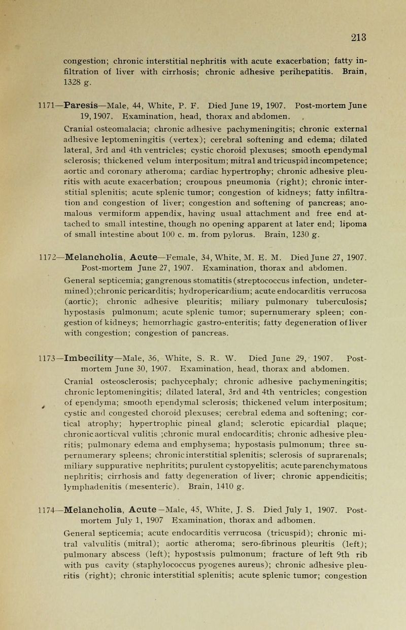 congestion; chronic interstitial nephritis with acute exacerbation; fatty in- filtration of liver with cirrhosis; chronic adhesive perihepatitis. Brain, 1328 g. 1171—Paresis—Male, 44, White, P. F. Died June 19, 1907. Post-mortem June 19,1907. Examination, head, thorax and abdomen. Cranial osteomalacia; chronic adhesive pachymeningitis; chronic external adhesive leptomeningitis (vertex); cerebral softening and edema; dilated lateral, 3rd and 4th ventricles; cystic choroid plexuses; smooth ependymal sclerosis; thickened velum interpositum; mitral and tricuspid incompetence; aortic and coronary atheroma; cardiac hypertrophy; chronic adhesive pleu- ritis with acute exacerbation; croupous pneumonia (right); chronic inter- stitial splenitis; acute splenic tumor; congestion of kidneys; fatty infiltra- tion and congestion of liver; congestion and softening of pancreas; ano- malous vermiform appendix, having usual attachment and free end at- tached to small intestine, though no opening apparent at later end; lipoma of small intestine about 100 c. m. from pylorus. Brain, 1230 g. 1172—Melancholia, Acute—Female, 34, White, M. E. M. Died June 27, 1907. Post-mortem June 27, 1907. Examination, thorax and abdomen. General septicemia; gangrenous stomatitis (streptococcus infection, undeter- mined);chronic pericarditis; hydropericardium; acute endocarditis verrucosa (aortic); chronic adhesive pleuritis; miliary pulmonary tuberculosis, hypostasis pulmonum; acute splenic tumor; supernumerary spleen; con- gestion of kidneys; hemorrhagic gastro-enteritis; fatty degeneration of liver with congestion; congestion of pancreas. 1173—Imbecility—Male, 36, White, S. R. W. Died June 29, 1907. Post- mortem June 30, 1907. Examination, head, thorax and abdomen. Cranial osteosclerosis; pachycephaly; chronic adhesive pachymeningitis; chronic leptomeningitis; dilated lateral, 3rd and 4th ventricles; congestion of ependyma; smooth ependymal sclerosis; thickened velum interpositum; cystic and congested choroid plexuses; cerebral edema and softening; cor- tical atrophy; hypertrophic pineal gland; sclerotic epicardial plaque; chronic aorticval vulitis ;chronic mural endocarditis; chronic adhesive pleu- ritis; pulmonary edema and emphysema; Ivypostasis pulmonum; three su- pernumerary spleens; chronic interstitial splenitis; sclerosis of suprarenals; miliary suppurative nephritits; purulent cystopyelitis; acute parenchymatous nephritis; cirrhosis and fatty degeneration of liver; chronic appendicitis; lymphadenitis (mesenteric). Brain, 1410 g. 1174—Melancholia, Acute-Male, 45, White, J. S. Died July 1, 1907. Post- mortem July 1, 1907 Examination, thorax and adbomen. General septicemia; acute endocarditis verrucosa (tricuspid); chronic mi- tral valvulitis (mitral); aortic atheroma; sero-fibrinous pleuritis (left); pulmonary abscess (left); hypostasis pulmonum; fracture of left 9th rib with pus cavity (staphylococcus pyogenes aureus); chronic adhesive pleu- ritis (right); chronic interstitial splenitis; acute splenic tumor; congestion
