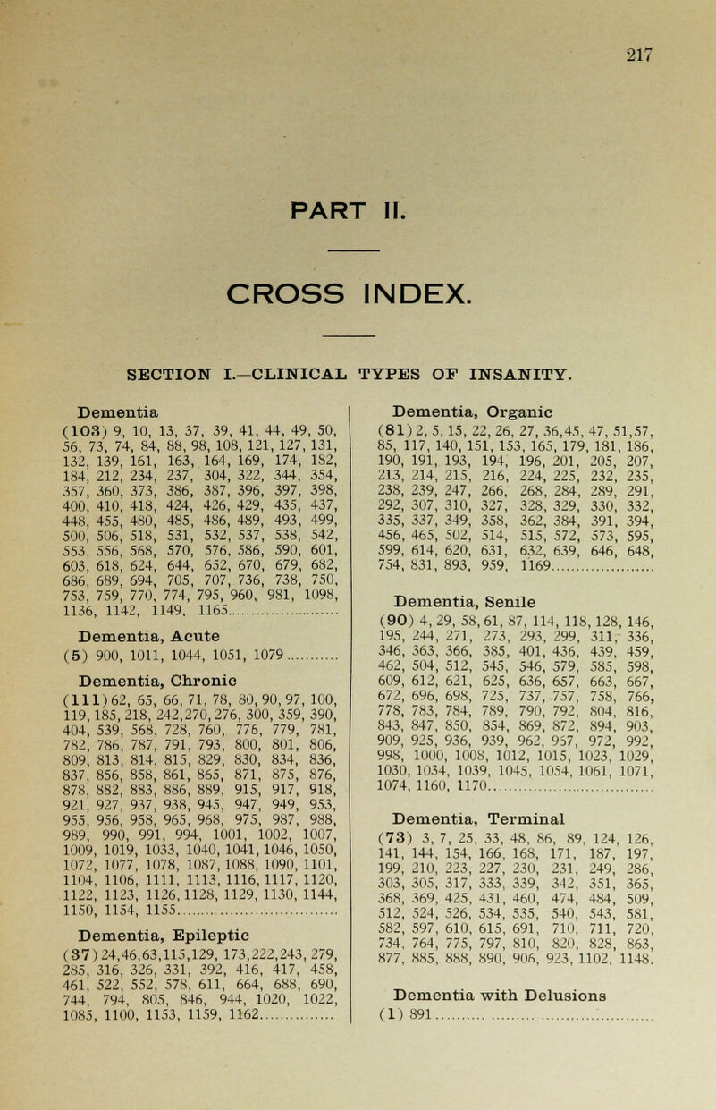 PART II. CROSS INDEX. SECTION I.—CLINICAL TYPES OF INSANITY. Dementia (103) 9, 10, 56, 73, 74, 84, 132, 139, 161, 184, 212, 234, 357, 360, 373, 400, 410, 418, 448, 455, 480, 50(1, 506, 518, 553, 556, 568, 603, 618, 624, 686, 689, 694, 753, 759, 770, 1136, 1142, 1 13, 37, 39, 41, 44, 49, 50, 88, 98, 108, 121, 127, 131, 163, 164, 169, 174, 182, 237, 304, 322, 344, 354, 386, 387, 396, 397, 398, 424, 426, 429, 435, 437, 485, 486, 489, 493, 499, 531, 532, 537, 538, 542, 570, 576, 586, 590, 601, 644, 652, 670, 679, 682, 705, 707, 736, 738, 750, 774, 795, 960, 981, 1098, 149, 1165 Dementia, Organic (81)2,5, 15, IZ, 26, 27, 36,45, 47, 51,57, 85, 117, 140, 151, 153, 165, 179, 181, 186, 190, 191, 193, 194, 196, 201, 205, 207, 213, 214, 215, 216, 224, 225, 232, 235, 238, 239, 247, 266, 268, 284, 289, 291, 292, 307, 310, 327, 328, 329, 330, 332, 335, 337, 349, 358, 362, 384, 391, 394, 456, 465, 502, 514, 515, 572, 573, 595, 599, 614, 620, 631, 632, 639, 646, 648, 754,831,893, 959, 1169 Dementia, Acute (5) 900, 1011, 1044, 1051, 1079 Dementia, Chronic (111)62, 65, 66, 71, 78, 80,90,97, 100, 119,185, 218, 242,270, 276, 300, 359, 390, 404, 539, 568, 728, 760, 776, 779, 781, 782, 786, 787, 791, 793, 800, 801, 806, 809, 813, 814, 815, 829, 830, 834, 836, 837, 856, 858, 861, 865, 871, 875, 876, 878, 882, 883, 886, 889, 915, 917, 918, 921, 927, 937, 938, 945, 947, 949, 953, 955, 956, 958, 965, 968, 975, 987, 988, 989, 990, 991, 994, 1001, 1002, 1007, 1009, 1019, 1033, 1040, 1041, 1046, 1050, 1072, 1077, 1078, 1087,1088, 1090, 1101, 1104, 1106, 1111, 1113, 1116, 1117, 1120, 1122, 1123, 1126,1128, 1129, 1130, 1144, 1150, 1154, 1155 Dementia, Epileptic (37)24,46,63,115,129, 173,222,243,279, 285, 316, 326, 331, 392, 416, 417, 458, 461, 522, 552, 578, 611, 664, 688, 690, 744, 794, 805, 846, 944, 1020, 1022, 1085, 1100, 1153, 1159, 1162 Dementia, Senile (90) 4, 29, 58, 61, 87, 114, 118, 128, 146, 195, 244, 271, 273, 293, 299, 311, 336, 346, 363, 366, 385, 401, 436, 439, 459, 462, 504, 512, 545, 546, 579, 585, 598, 609, 612, 621, 625, 636, 657, 663, 667, 672, 696, 698, 725, 737, 757, 758, 766, 778, 783, 784, 789, 790, 792, 804, 816, S43, 847, 850, 854, 869, 872, 894, 903, 909, 925, 936, 939, 962, 957, 972, 992, 998, 1000, 100S, 1012, 1015, 1023, 1029, 1030, 1034, 1039, 1045, 1054, 1061, 1071, 1074, 1160, 1170 Dementia, (73) 3, 7, 25 141, 144, 154, 199, 210. 223, 303, 305, 317, 368, 369, 425, 512, 524, 526, 582, 597, 610, 734. 764, 775, 877, 885, 888, Terminal 33, 48, 86, 8« 166. 168, 171, 227, 230, 231 333, 339. 431, 460 534, 535 615, 691 797, 810, 820 890, 906, 923, 342 474 540 710 >, 124, 126, 187, 197, 249, 286, 351, 365, 484, 509, 543, 581, 711, 720, 828, 863, 1102, 1148. Dementia with Delusions (1) 891
