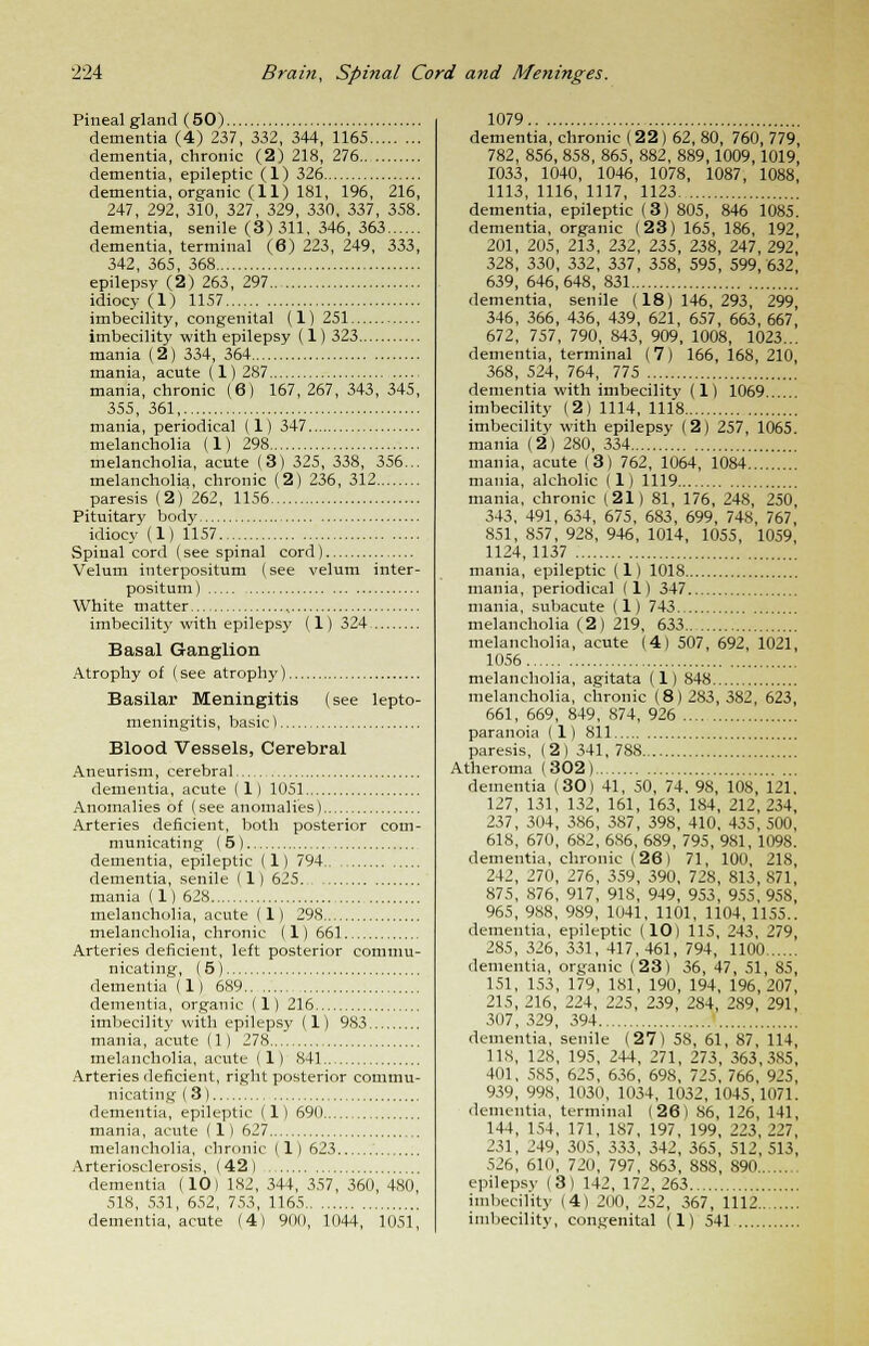 Pineal gland (50) dementia (4) 237, 332, 344, 1165 dementia, chronic (2) 218, 276 dementia, epileptic (1) 326 dementia, organic (11) 181, 196, 216, 247, 292, 310, 327, 329, 330, 337, 358. dementia, senile (3)311, 346, 363 dementia, terminal (6) 223, 249, 333, 342, 365, 368 epilepsy (2) 263, 297 idiocy (1) 1157 imbecility, congenital (1) 251 imbecility with epilepsy (1) 323 mania (2) 334, 364 mania, acute (1)287 mania, chronic (6) 167, 267, 343, 345, 355, 361 mania, periodical (1) 347 melancholia (1) 298 melancholia, acute (3) 325, 338, 356... melancholia, chronic (2) 236, 312 paresis (2) 262, 1156 Pituitary body idiocy (1) 1157 Spinal cord (see spinal cord) Velum interpositum (see velum inter - positum) White matter , imbecility with epilepsy (1) 324 Basal Ganglion Atrophy of (see atrophy) Basilar Meningitis (see lepto- meningitis, basic) Blood Vessels, Cerebral Aneurism, cerebral dementia, acute (1) 1051 Anomalies of (see anomalies) Arteries deficient, both posterior com- municating (5) dementia, epileptic (1) 794 dementia, senile (1) 625 mania (1) 628 melancholia, acute (1) 298 melancholia, chronic (1) 661 Arteries deficient, left posterior commu- nicating, (5) dementia (1) 689 dementia, organic (1) 216 imbecility with epilepsy (1) 983 mania, acute (1) 278 melancholia, acute (1) 841 Arteries deficient, right posterior commu- nicating (3) dementia, epileptic (1) 690 mania, acute (1) 627 melancholia, chronic (1) 623 Arteriosclerosis, (42) dementia (10 I 182, 344, 357, 360, 480, 518, 531, 652, 753, 1165 dementia, acute (4) 900, 1044, 1051, 1079 dementia, chronic (22) 62, 80, 760, 779, 782, 856, 858, 865, 882, 889,1009, 1019, 1033, 1040, 1046, 1078, 1087, 1088, 1113, 1116, 1117, 1123 dementia, epileptic (3) 805, 846 1085. dementia, organic (23) 165, 186, 192, 201, 205, 213, 232, 235, 238, 247, 292, 328, 330, 332, 337, 358, 595, 599,632 639, 646,648, 831 dementia, senile (18)146,293, 299, 346, 366, 436, 439, 621, 657, 663, 667 672, 757, 790, 843, 909, 1008, 1023... dementia, terminal (7) 166, 168, 210 368, 524, 764, 775 dementia with imbecility (1) 1069... imbecility (2) 1114, 1118 imbecility with epilepsy (2) 257, 1065. mania (2) 280, 334 mania, acute (3) 762, 1064, 1084 mania, alcholic (1) 1119 mania, chronic (21) 81, 176, 248, 250 343, 491, 634, 675, 683, 699, 748, 767, 851, 857, 928, 946, 1014, 1055, 1059, 1124,1137 mania, epileptic (1) 1018 mania, periodical (1) 347 mania, subacute (1) 743 melancholia (2) 219, 633 melancholia, acute (4) 507, 692, 1021, 1056 melancholia, agitata (1) 848 melancholia, chronic (8) 283, 382, 623, 661, 669, 849, 874, 926 paranoia (1) 811 paresis, (2) 341,788 Atheroma (302) dementia (30) 41, 50, 74. 98, 108, 121, 127, 131, 132, 161, 163, 184, 212,234, 237, 304, 386, 387, 398, 410, 435, 500, 618, 670, 682, 686, 689, 795, 981, 1098. dementia, chronic (26) 71, 100, 218, 242, 270, 276, 359, 390, 728, 813, S71, 875, 876, 917, 918, 949, 953, 955, 958, 965, 988, 9S9, 1041, 1101, 1104,1155.. dementia, epileptic (10) 115, 243, 279, 285, 326, 331, 417,461, 794, 1100 dementia, organic (23) 36, 47, 51, 85, 151, 153, 179, 181, 190, 194, 196,207, 215, 216, 224, 225, 239, 284, 289, 291, 307, 329, 394 dementia, senile (27) 58, 61, 87, 114, 118, 128, 195, 244, 271, 273, 363,385, 4(11, 585, 625, 636, 698, 725, 766, 925, 939, 998, 1030, 1034, 1032, 1045,1071. dementia, terminal (26) 86, 126, 141, 144, 154, 171, 187, 197, 199, 2Zi, 111, 231, 249, 305, 333, 342, 365, 512, 513, 526, 610, 720, 797, 863, 8SS, 890 epilepsy (3) 142, 172, 263 imbecility (4) 200, 252, 367, 1112 imbecility, congenital (1) 541