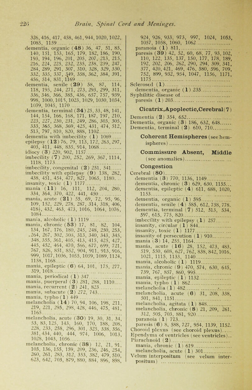 326, 416, 417, 458, 461, 944, 1020,1022, 1085, 1159 dementia, organic (48) 36, 47, 51, 85, 140, 151, 153, 165, 179, 182, 186, 190, 193, 194, 196, 201, 205, 207, 213, 215, 216, 224, 225, 232, 235, 238, 239, 247, 284, 289, 291, 307, 310, 328, 329, 330, 332, 335, 337, 3,49, 358, 362, 384, 391, 456, 514, 831, 1169 dementia, senile (29) 58, 87, 114, 118, 195, 244, 271, 273, 293, 299, 311, 336, 346, 366, 385, 436, 657, 757, 939, 998, 1000,1015,1023, 1029, 1030, 1034, 1039, 1045, 1170 dementia, terminal (34) 25, 33, 48, 141, 144, 154, 166, 168, 171, 187, 197, 210, 223, 227, 230, 231, 249, 286, 303, 305, 333, 365, 368, 369, 425, 431, 474, 512, 513, 797, 810, 820, 888, 1102 dementia with imbecility (1) 1069 epilepsy (12) 76, 79, 113, 172, 263, 297, 403, 411, 448, 835, 914, 1068 idiocy (3) 220, 902, 1157 imbecility (7) 200, 252, 269, 367, 1114, 1118, 1173 imbecility, congenital (2) 251, 541 imbecility with epilepsy (9) 138, 282, 438, 451, 454, 477, 827, 1065, 1180. .. insanity, toxic (1) 1177 mania'(11) 16, 111, 112, 204, 280, 334, 364, 370, 422, 441, 450 mania, acute (21) 55, 69, 72, 95, 96, 109, 152, 229, 278, 287, 314, 318, 406, 4181, 432, 463, 473, 1016, 1064, 1076, 1084 mania, alcoholic (1) 1119 mania, chronic (53) 17, 81, 82, 104, 134, 167, 176, 180, 245, 248, 250, 253, .264, 267, 302, 303, 313, 340, 343, 345, 348,355, 361, 405, 413, 415, 425, 427, 445, 452, 464, 470, 566, 677, 699, 721, 767, 826, 851, 852, 904, 911, 913, 916, 999, 1017,1036, 1055, 1059, 1089,1124 1158, 1168 mania, epileptic (6) 64, 101, 175 '77 319, 1018 mania, periodical (1) 347 mania, puerperal (3) 2S1, 288, 1110 mania, recurrent (2) 241, 823 mania, subacute (2) 272, 743 mania, typho(l) 449 melancholia (14) 70,94, 106, 198 211 219, 221, 295, 298,428, 446, 475, 481,' 1165 , melancholia, acute (30) 19, 30, 31 34 53, 83, 125, 143, 160, 170, 188, 208 228, 233, 258, 296, 301, 325, 338, 356 381,434,440, 444, 974, 1006, 1013 1028, 1043, 1056 melancholia, chronic (38) 12 21 91 103, 136, 155, 159, 209, 236, 246, 254' 260, 261, 283, 312, 353, 382, 479, 51o' 623, 642, 703, 879, 880, 884, 896 898' 924, 926, 933, 973, 997, 1024, 1053, 1057, 1058, 1060, 1062 paranoia (1) 811, paresis (39) 42, 52, 60, 68, 77, 93, 102, 110, 122, 135, 137, 150, 177, 178, 189, 192, 202, 206, 262, 290, 294, 309, 341, 377, 420,421, 469, 476, 580, 596, 709, 752, 899, 932, 954, 1047, 1156, 1171, 1175 Sclerosed (1) dementia, organic (1) 235 Syphilitic disease of paresis (1)203 Cicatrix,Apoplectic,Cerebral! 7) Dementia (2) 354, 652 Dementia, organic (3) 1S6, 632, 648 Dementia, terminal (2) 610, 710 Coherent Hemispheres (see hem- ispheres) Commissure Absent, Middle (see anomalies) Congestion Cerebral (80) dementia (3) 770, 1136, 1149 dementia, chronic (3) 629, 630, 1155... dementia, epileptic (4) 611, 688, 1020, 1153 dementia, organic (1) 595 dementia, senile (4) 585, 612, 758, 778. dementia, terminal (7) 512, 513, 534, 597, 615, 775, 820 imbecility with epilepsy (.1) 257 insanity, circular (1) 8'44 insanity, toxic (1) 1177 insanity of persecution (1) 910 mania (3) 14, 255, 1164 mania, acute (16) 28, 152, 473, 483, 519, 550, 608, 627, 762, 838, 842, 1016, 1021, 1115, 1133, 1140 mania, alcoholic (1) 1119 mania, chronic (9) 470, 574, 630, 645, 739, 767, 857, 860, 995 mania, epileptic (1) 1132 mania, typho (1) 862 melancholia (1) 482 • melancholia, acute (6) 31, 208, 338, 501, 841, 1151 melancholia, agitata (1) 84S melancholia, chronic (8) 21, 209, 261, 312, 505, 703, 881, 920.. paranoia ( 1 ) 773 ^ paresis (6) 8, 588, 727, 954. 1139, 1152. Choroid plexus (see choroid plexus) Kpendyma of ventricles (see ventricles).. Piarachnoid (2) mania, chronic ( 1 I 619 melancholia, acute (1) 301 Velum interpositum (see velum inter- positum)