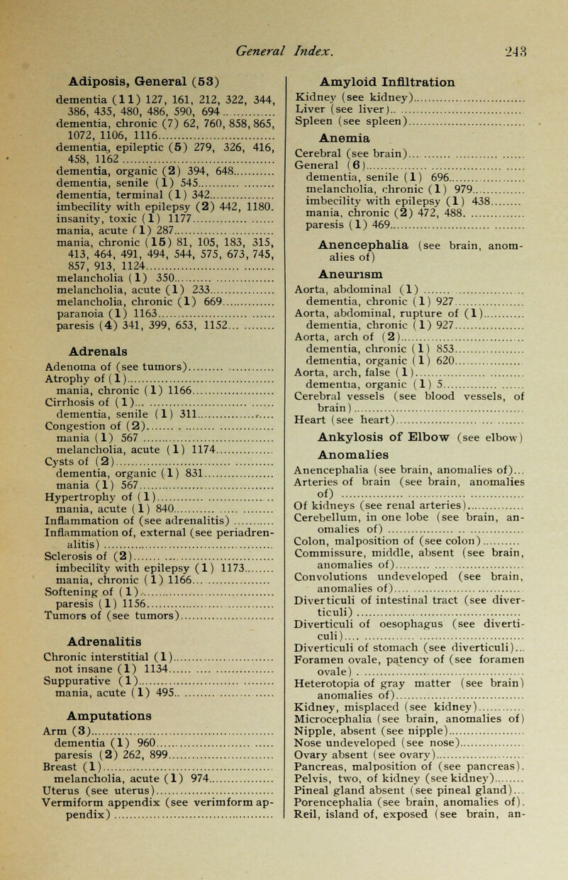 Adiposis, General (53) dementia (11) 127, 161, 212, 322, 344, 386, 435, 480, 486, 590, 694 dementia, chronic (7) 62, 760, 858,865, 1072, 1106, 1116 dementia, epileptic (5) 279, 326, 416, 458, 1162 dementia, organic (2) 394, 648 dementia, senile (1) 545 dementia, terminal (1) 342 imbecility with epilepsy (2) 442, 1180. insanity, toxic (1) 1177 mania, acute (1) 287 mania, chronic (15) 81, 105, 183, 315, 413, 464, 491, 494, 544, 575, 673, 745, 857, 913, 1124 melancholia (1) 350 melancholia, acute (1) 233 melancholia, chronic (l) 669 paranoia (l) 1163 paresis (4) 341, 399, 653, 1152 Adrenals Adenoma of (see tumors) Atrophy of (1) mania, chronic (1) 1166 Cirrhosis of (1) dementia, senile (1) 311 ,.... Congestion of (2) mania (1) 567 melancholia, acute (1) 1174 Cysts of (2) dementia, organic (1) 831 mania (1) 567 Hypertrophy of (1) mania, acute (1) 840 Inflammation of (see adrenalitis) Inflammation of, external (see periadren- alitis) Sclerosis of (2) imbecility with epilepsy (1) 1173 mania, chronic (1) 1166 Softening of (1) paresis (1) 1156 Tumors of (see tumors) Adrenalitis Chronic interstitial (1) not insane (1) 1134 Suppurative (1) mania, acute (1) 495 Amputations Arm (3) dementia (1) 960 paresis (2) 262, 899 Breast (1) melancholia, acute (1) 974 Uterus (see uterus) Vermiform appendix (see verimform ap- pendix) Amyloid Infiltration Kidney (see kidney) Liver (see liver) Spleen (see spleen) Anemia Cerebral (see brain) General (6) dementia, senile (1) 696 melancholia, chronic (1) 979 imbecility with epilepsy (1) 438. mania, chronic (2) 472, 488 paresis (1) 469 Anencephalia (see brain, anom- alies of) Aneurism Aorta, abdominal (1) dementia, chronic (1) 927 Aorta, abdominal, rupture of (1) dementia, chronic (1) 927 Aorta, arch of (2) dementia, chronic (1) 853 dementia, organic (1) 620 Aorta, arch, false (1) dementia, organic (1) 5 Cerebral vessels (see blood vessels, of brain) Heart (see heart) Ankylosis of Elbow (see elbow) Anomalies Anencephalia (see brain, anomalies of)... Arteries of brain (see brain, anomalies of) Of kidneys (see renal arteries) Cerebellum, in one lobe (see brain, an- omalies of) Colon, malposition of (see colon) Commissure, middle, absent (see brain, anomalies of) Convolutions undeveloped (see brain, anomalies of) Diverticuli of intestinal tract (see diver- ticula Diverticuli of oesophagus (see diverti- culi) Diverticuli of stomach (see diverticuli)... Foramen ovale, patency of (see foramen ovale) Heterotopia of gray matter (see brain) anomalies of) Kidney, misplaced (see kidney) Microcephalia (see brain, anomalies of) Nipple, absent (see nipple) Nose undeveloped (see nose) Ovary absent (see ovary) Pancreas, malposition of (see pancreas). Pelvis, two, of kidney (see kidney) Pineal gland absent (see pineal gland)... Porencephalia (see brain, anomalies of). Reil, island of, exposed (see brain, an-
