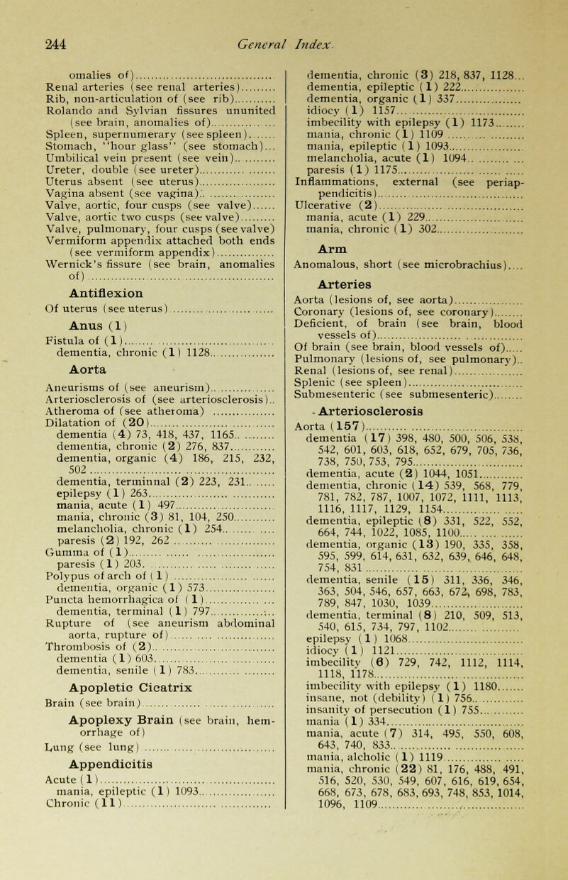 omalies of) Renal arteries (see renal arteries) Rib, non-articulation of (see rib) Rolando and Sylvian fissures ununited (see brain, anomalies of) Spleen, supernumerary (see spleen) Stomach, hourglass (see stomach)... Umbilical vein present (see vein) Ureter, double (see ureter) Uterus absent (see uterus) Vagina absent (see vagina).' Valve, aortic, four cusps (see valve) Valve, aortic two cusps (see valve) Valve, pulmonary, four cusps (see valve) Vermiform appendix attached both ends (see vermiform appendix) Wernick's fissure (see brain, anomalies of) Anteflexion Of uterus (see uterus) Anus(1) Fistula of (1) dementia, chronic (1) 1128 Aorta Aneurisms of (see aneurism) Arteriosclerosis of (see arteriosclerosis).. Atheroma of (see atheroma) Dilatation of (20) dementia (4) 73, 418, 437, 1165 dementia, chronic (2) 276, 837 dementia, organic (4) 186, 215, 232, 502 dementia, terminnal (2) 223, 231 epilepsy (1) 263 mania, acute (1) 497 mania, chronic (3) 81, 104, 250 melancholia, chronic (1) 254 paresis (2) 192, 262 Gumma of (1) paresis (1) 203 Polypus of arch of ( 1) dementia, organic (1) 573 Puncta hemorrhagica of (1) dementia, terminal (1) 797 Rupture of (see aneurism abdominal aorta, rupture of) Thrombosis of (2) dementia (1) 603 dementia, senile (1) 783 Apopletic Cicatrix Brain (see brain) ..... Apoplexy Brain (see brain, hem- orrhage of) Lung (see lung) Appendicitis Acute(l) mania, epileptic (1) 1093 Chronic (11) dementia, chronic (3) 218,837, 1128... dementia, epileptic (1) 222 dementia, organic (1) 337 idiocy (1) 1157 imbecility with epilepsy (1) 1173 mania, chronic (1) 1109 mania, epileptic (1) 1093 melancholia, acute (1) 1094 paresis (1) 1175 Inflammations, external (see periap- pendicitis) Ulcerative (2) mania, acute (1) 229 mania, chronic (1) 302 Arm Anomalous, short (see microbrachius).... Arteries Aorta (lesions of, see aorta) Coronary (lesions of, see coronary) Deficient, of brain (see brain, blood vessels of) Of brain (see brain, blood vessels of) Pulmonary (lesions of, see pulmonary).. Renal (lesionsof, see renal) Splenic (see spleen) Submesenteric (see submesenteric) ■ Arteriosclerosis Aorta (157) dementia (17) 398, 480, 500, 506, 538, 542, 601, 603, 618, 652, 679, 705, 736, 738, 750,753, 795 dementia, acute (2) 1044, 1051 dementia, chronic (14) 539, 568, 779, 781, 782, 787, 1007, 1072, 1111, 1113, 1116, 1117, 1129, 1154 dementia, epileptic (8) 331, 522, 552, 664, 744, 1022, 1085, 1100 dementia, organic (13) 190, 335, 358, 595, 599, 614,631, 632, 639, 646, 648, 754, 831 dementia, senile (15) 311, 336, 346, 363, 504, 546, 657, 663, 672, 698, 783, 789, 847, 1030, 1039 dementia, terminal (8) 210, 509, 513, 540, 615, 734, 797, 1102 epilepsy (1) 1068 idiocy (1) 1121 imbecility (6) 729, 742, 1112, 1114, 1118, 1178 imbecility with epilepsy (1) 1180 insane, not (debility) (1) 756 insanity of persecution (1) 755 mania (1) 334 mania, acute (7) 314, 495, 550, 608, 643, 740, 833 mania, alcholic (1) 1119 mania, chronic (22) 81, 176, 488, 491, 516, 520, 530, 549, 607, 616, 619, 654, 668, 673, 678, 683, 693, 748, 853, 1014, 1096, 1109