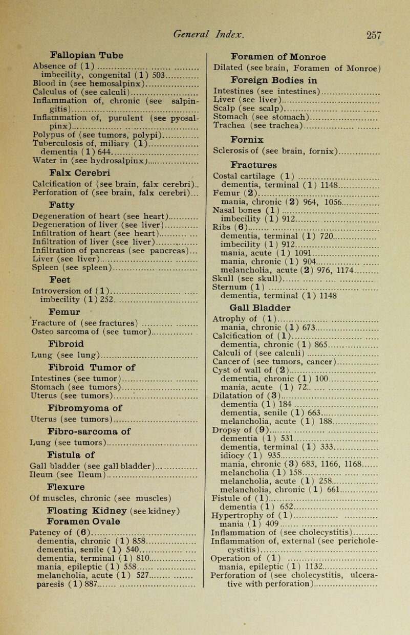 Fallopian Tube Absence of (1) imbecility, congenital (1) 503 Blood in (see hemosalpinx) Calculus of (see calculi) Inflammation of, chronic (see salpin gitis) Inflammation of, purulent (see pyosal pinx) Polypus of (see tumors, polypi) Tuberculosis of, miliary (1) dementia (1) 644 Water in (see hydrosalpinx; Falx Cerebri Calcification of (see brain, falx cerebri). Perforation of (see brain, falx cerebri).. Fatty Degeneration of heart (see heart) Degeneration of liver (see liver) Infiltration of heart (see heart) Infiltration of liver (see liver) Infiltration of pancreas (see pancreas)... Liver (see liver) Spleen (see spleen) Feet Introversion of (1) imbecility (1)252 Femur Fracture of (see fractures) Osteo sarcoma of (see tumor) Fibroid Lung (see lung) Fibroid Tumor of Intestines (see tumor) Stomach (see tumors) Uterus (see tumors) '. Fibromyoma of Uterus (see tumors) Fibro-sarcoma of Lung (see tumors) Fistula of Gall bladder (see gall bladder) Ileum (see Ileum) Flexure Of muscles, chronic (see muscles) Floating Kidney (see kidney) Foramen Ovale Patency of (6) dementia, chronic (1)858 dementia, senile (1) 540 dementia, terminal (1) 810 mania, epileptic (1) 558 melancholia, acute (1) 527 paresis (1)887 Foramen of Monroe Dilated (see brain, Foramen of Monroe) Foreign Bodies in Intestines (see intestines) Liver (see liver) Scalp (see scalp) Stomach (see stomach) Trachea (see trachea) Fornix Sclerosis of (see brain, fornix) Fractures Costal cartilage (1) dementia, terminal (1) 1148 Femur (2) mania, chronic (2) 964, 1056 Nasal bone9 (1) imbecility (1) 912 Ribs (6) dementia, terminal (1) 720 imbecility (1) 912 mania, acute (1) 1091 mania, chronic (1) 904 melancholia, acute (2) 976, 1174 Skull (see skull) Sternum (1) dementia, terminal (1) 1148 Gall Bladder Atrophy of (1) mania, chronic (1) 673 Calcification of (1) dementia, chronic (1) 865 Calculi of (see calculi) Cancer of (see tumors, cancer) Cyst of wall of (2) dementia, chronic (1) 100 mania, acute (1) 72 Dilatation of (3) dementia (1) 184 dementia, senile (1) 663 melancholia, acute (1) 188 Dropsy of (9) dementia (1) 531 dementia, terminal (1) 333 idiocy (1) 935 mania, chronic (3) 683, 1166, 1168 melancholia (1) 158 melancholia, acute (1) 258 melancholia, chronic (1) 661 Fistule of (1) dementia (1) 652 Hypertrophy of (1) mania (1) 409 Inflammation of (see cholecystitis) Inflammation of, external (see perichole- cystitis ) Operation of (1) mania, epileptic (1) 1132 Perforation of (see cholecystitis, ulcera- tive with perforation)