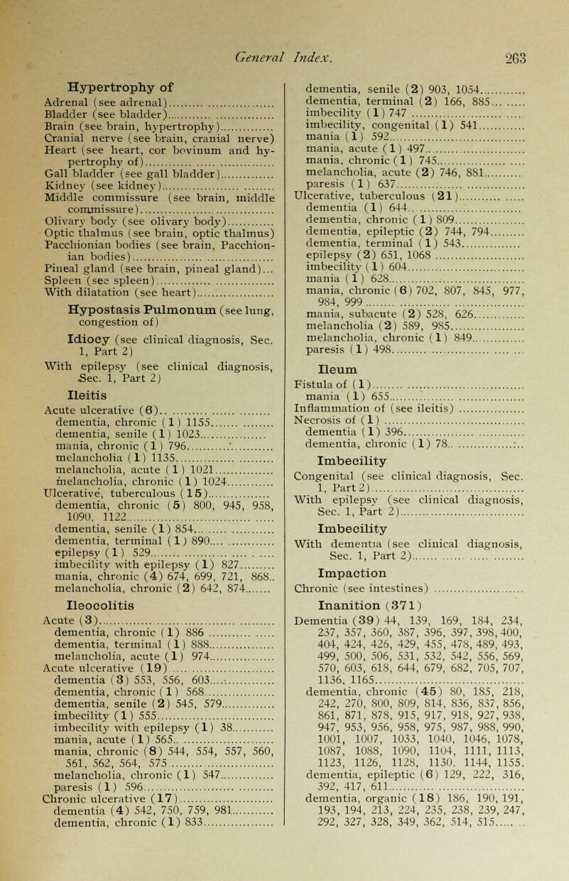 Hypertrophy of Adrenal (see adrenal) Bladder (see bladder) Brain (see brain, hypertrophy) Cranial nerve (see brain, cranial nerve) Heart (see heart, cor bovinum and hy- pertrophy of) Gall bladder (see gall bladder) Kidney (see kidney) Middle commissure (see brain, middle commissure) Olivary body (see olivary body) Optic thalmus (see brain, optic thalmus) Pacchionian bodies (see brain, Pacchion- ian bodies) Pineal gland (see brain, pineal gland)... Spleen (see spleen) With dilatation (see heart) Hypostasis Pulmonum (see lung, congestion of) Idiocy (see clinical diagnosis, Sec. 1, Part 2) With epilepsy (see clinical diagnosis, Sec. 1, Part 2) Ileitis Acute ulcerative (6) dementia, chronic (1) 1155 dementia, senile (1) 1023 mania, chronic (1) 796 ' melancholia (1) 1135 melancholia, acute (1) 1021 melancholia, chronic (1) 1024 Ulcerative', tuberculous (15) dementia, chronic (5) 800, 945, 958, 1090. 1122 dementia, senile (1) 854 dementia, terminal (1) 890 epilepsy (1 ) 529 imbecility with epilepsy (1) 827 mania, chronic (4) 674, 699, 721, 868.. melancholia, chronic (2) 642, 874 Ileocolitis Acute (3) dementia, chronic (1) 886 dementia, terminal (1) 888 melancholia, acute (1) 974 Acute ulcerative (19) dementia (3) 553, 556, 603...... dementia, chronic (1) 568 dementia, senile (2) 545, 579 imbecility (1) 555 imbecility with epilepsy (1) 38 mania, acute (1) 565 mania, chronic (8) 544, 554, 557, 560, 561, 562, 564, 575 melancholia, chronic (1) 547 paresis (1) 596 Chronic ulcerative (17) dementia (4) 542, 750, 759, 981 dementia, chronic (1) 833 dementia, senile (2) 903, 1054 dementia, terminal (2) 166, 885 imbecility (1)747 imbecility, congenital (1) 541 mania (1) 592 mania, acute (1) 497 mania, chronic (1) 745 melancholia, acute (2) 746, 881 paresis (1) 637 Ulcerative, tuberculous (21) dementia (1) 644 dementia, chronic (1)809 dementia, epileptic (2) 744, 794 dementia, terminal (l) 543 epilepsy (2) 651, 1068 imbecility (1) 604 mania (1) 628 mania, chronic (6) 702, 807, 845, 977, 984, 999 mania, subacute (2) 528, 626 melancholia (2) 589, 985 melancholia, chronic (1) 849.. paresis (1) 498 Ileum Fistula of (1) mania (1) 655 Inflammation of (see ileitis) Necrosis of (1) dementia (1) 396 dementia, chronic (1) 78 Imbecility Congenital (see clinical diagnosis, Sec. 1, Part2) With epilepsy (see clinical diagnosis, Sec. 1, Part 2) Imbecility With dementia (see clinical diagnosis, Sec. 1, Part 2) Impaction Chronic (see intestines) Inanition (371) Dementia (39) 44, 139, 169, 184, 234, 237, 357, 360, 387, 396, 397, 398,400, 404, 424, 426, 429, 455, 478, 4S9, 493, 499, 500, 506, 531, 532, 542, 556, 569, 570, 603, 618, 644, 679, 682, 705, 707, 1136, 1165 dementia, chronic (45) 80, 185, 218, 242, 270, 800, 809, 814, 836, 837, 856, 861, 871, 878, 915, 917, 91S, 927, 93S, 947, 953, 956, 958, 975, 987, 98S, 990, 1001, 1007, 1033, 1040, 1046, 1078, 1087, 1088, 1090, 1104, 1111, 1113, 1123, 1126, 1128, 1130. 1144, 1155. dementia, epileptic (6) 129, 222, 316, 392, 417, 611 dementia, organic (18) 186, 190, 191, 193, 194, 213, 224, 235, 238, 239, 247, 292, 327, 328, 349, 362, 514, 515 ..