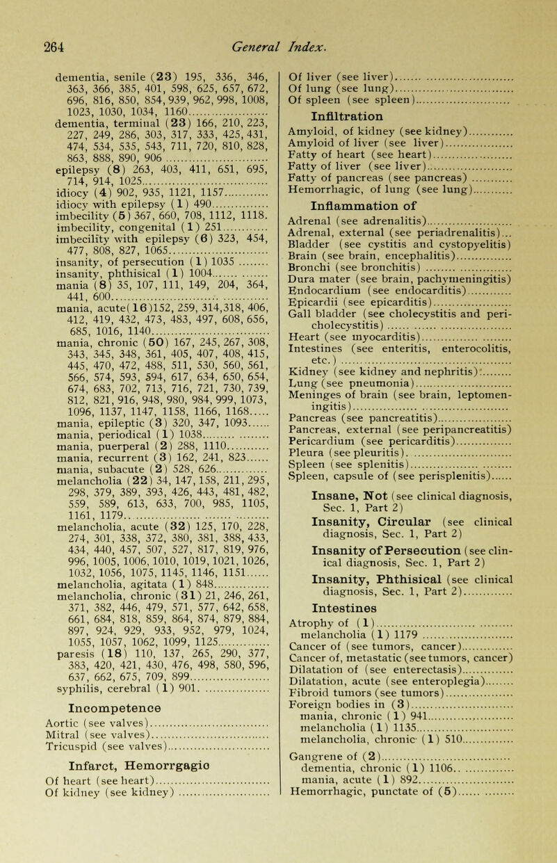 dementia, senile (23) 195, 336, 346, 363, 366, 385, 401, 598, 625, 657, 672, 696, 816, 850, 854, 939, 962, 998, 1008, 1023, 1030, 1034, 1160 dementia, terminal (23) 166, 210,223, 227, 249, 286, 303, 317, 333, 425, 431, 474, 534, 535, 543, 711, 720, 810, 828, 863, 888, 890, 906 epilepsy (8) 263, 403, 411, 651, 695, 714, 914, 1025 idiocy (4) 902, 935, 1121, 1157 idiocy with epilepsy (1) 490 imbecility (5) 367, 660, 708, 1112, 1118. imbecility, congenital (1) 251 imbecility with epilepsy (6) 323, 454, 477, 808, 827, 1065 insanity, of persecution (1) 1035 insanity, phthisical (1) 1004 mania (8) 35, 107, 111, 149, 204, 364, 441, 600 mania, acutet 16)152, 259, 314,318, 406, 412, 419, 432, 473, 483, 497, 608, 656, 685, 1016, 1140 mania, chronic (50) 167, 245,267,308, 343, 345, 348, 361, 405, 407, 408, 415, 445, 470, 472, 488, 511, 530, 560, 561, 566, 574, 593, 594, 617, 634, 650, 654, 674, 683, 702, 713, 716, 721, 730, 739, 812, 821, 916, 948, 9S0, 984, 999, 1073, 1096, 1137, 1147, 1158, 1166, 1168 mania, epileptic (3) 320, 347, 1093 mania, periodical (1) 1038 mania, puerperal (2) 288, 1110 mania, recurrent (3) 162, 241, 823 mania, subacute (2) 528, 626 melancholia (22) 34, 147,158, 211, 295, 298, 379, 389, 393, 426, 443, 481, 482, 559, 589, 613, 633, 700, 985, 1105, 1161, 1179 melancholia, acute (32) 125, 170, 228, 274, 301, 338, 372, 380, 381, 388,433, 434, 440, 457, 507, 527, 817, 819, 976, 996, 1005, 1006, 1010, 1019, 1021, 1026, 1032, 1056, 1075, 1145, 1146, 1151 melancholia, agitata (1) 848 melancholia, chronic (31) 21, 246, 261, 371, 382, 446, 479, 571, 577, 642, 658, 661, 684, 818, 859, 864, 874, 879, 884, 897, 924, 929, 933, 952, 979, 1024, 1055, 1057, 1062, 1099, 1125 paresis (18) 110, 137, 265, 290, 377, 383, 420, 421, 430, 476, 498, 580, 596, 637, 662, 675, 709, 899 syphilis, cerebral (1) 901 Incompetence Aortic (see valves) Mitral (see valves) Tricuspid (see valves) Infarct, Hemorrgagio Of heart (see heart) Of kidney (see kidney) Of liver (see liver) Of lung (see lung) Of spleen (see spleen) Infiltration Amyloid, of kidney (see kidney) Amyloid of liver (see liver) Fatty of heart (see heart) Fatty of liver (see liver) Fatty of pancreas (see pancreas) Hemorrhagic, of lung (see lung) Inflammation of Adrenal (see adrenalitis) Adrenal, external (see periadrenalitis)... Bladder (see cystitis and cystopyelitis) Brain (see brain, encephalitis) Bronchi (see bronchitis) Dura mater (see brain, pachymeningitis) Endocardium (see endocarditis) Epicardii (see epicarditis) Gall bladder (see cholecystitis and peri- cholecystitis) Heart (see myocarditis) Intestines (see enteritis, enterocolitis, etc.) Kidney (see kidney and nephritis): Lung (see pneumonia) Meninges of brain (see brain, leptomen- ingitis ) Pancreas (see pancreatitis) Pancreas, external (see peripancreatitis) Pericardium (see pericarditis) Pleura (see pleuritis) Spleen (see splenitis) Spleen, capsule of (see perisplenitis) Insane, Not (see clinical diagnosis, Sec. 1, Part 2) Insanity, Circular (see clinical diagnosis, Sec. 1, Part 2) Insanity of Persecution (see clin- ical diagnosis, Sec. 1, Part 2) Insanity, Phthisical (see clinical diagnosis, Sec. 1, Part 2) Intestines Atrophy of (1) melancholia (1) 1179 Cancer of (see tumors, cancer) Cancer of, metastatic (see tumors, cancer) Dilatation of (see enterectasis) Dilatation, acute (see enteroplegia) Fibroid tumors (see tumors) Foreign bodies in (3) mania, chronic (1) 941 melancholia (1) 1135 melancholia, chronic (1) 510 Gangrene of (2) dementia, chronic (1) 1106 mania, acute (1) 892 Hemorrhagic, punctate of (5)