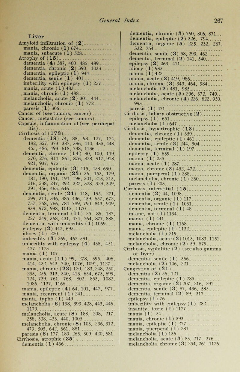 Liver Amyloid infiltration of (2) mania, chronic (1) 674 mania, subacute (1) 528 Atrophy of (15) dementia (4) 387, 400, 485, 489 dementia, chronic (2) 390, 1033 dementia, epileptic (1) 944 dementia, senile (1) 401 imbecility with epilepsy (1) 257 mania, acute (1) 483 .mania, chronic (1) 488 melancholia, acute (2) 301, 444 melancholia, chronic (1) 772 paresis (1) 306 Cancer of (see tumors, cancer) Cancer, metastatic (see tumors) Capsule, inflammation of (see perihepat- itis) Cirrhosis of (173) dementia (19) 74, 88, 98, 127, 174, 182, 357, 373, 387, 396, 410, 435, 448, 455, 486, 493, 618, 738, 1136 dementia, chronic (14) 80, 100, 119, 270, 276, 814, 861, 876, 878, 917, 918, 921, 937, 975 dementia, epileptic (3) 115, 458,690... dementia, organic (23) 36, 153, 179, 181, 190, 191, 194, 196, 201, 213, 215, 216, 238, 247, 292, 327, 328, 329,349, 391, 456, 465, 646 dementia, senile (24) 118, 195, 271, 299, 311, 346, 385, 436, 459, 657, 672, 757, 758, 766, 784, 789, 790, 843, 909, 939, 972, 99S, 1015, 1170 dementia, terminal (11) 25, 86, 187, 227, 249, 368, 431, 474, 764, 877, 888. dementia, with imbecility (l) 1069 epilepsy (2)442,695 idiocy (1) 220 imbecility (3) 269, 467 591 imbecility with epilepsy (4) 438, 451, 477, 1173 mania (1) 107 mania, acute (11) 99, 278, 395, 406, 414, 432, 643, 740, 1076, 1091, 1127... mania, chronic (22) 120, 183, 248, 250, 253, 256, 313, 340, 413, 654, 673, 699, 724, 739, 761, 768, 802, 853, 1082, 1086, 1137, 1166 mania, epileptic (4) 64, 101, 447, 977.. mania, recurrent (1) 241 mania, typho (1) 449 melancholia (6) 198, 393, 428, 443, 446, 1179 : melancholia, acute (8) 188, 208, 217, 258, 338, 433, 440, 1005 melancholia, chronic (8) 103, 236,312, 479, 505, 642, 661, 881 paresis (6) 177, 189, 265, 309, 420, 681. Cirrhosis, atrophic (35) dementia (1) 466 dementia, chronic (3) 760, 806, 871.... dementia, epileptic (2) 326, 794 dementia, organic (5) 225, 232, 267, 332, 754 dementia, senile (3) 58, 293, 462 dementia, terminal (2) 141, 540 epilepsy (2) 263, 411 idiocv (1)935 mania (1)422 mania, acute (2) 419, 986 mania, chronic (3) 343, 464, 984 melancholia (2) 481, 985 melancholia, acute (3) 296, 372, 749... melancholia, chronic (4) 226, 822, 950, 993 paresis (1) 471 Cirrhosis, biliary obstructive (2) epilepsy (1) 651 melancholia (1) 647 Cirrhosis, hypertrophic (13) dementia, chronic (1) 359 dementia, epileptic (1) 461 dementia, senile (2) 244, 504 dementia, terminal (1) 197 epilepsy (1) 639 mania (1) 255 mania, acute (1) 287 mania, chronic (2) 452, 472 mania, puerperal (1) 288 melancholia, chronic (1) 260 paresis (1) 203 .' Cirrhosis, interstitial (15) dementia (2) 44, 1098 dementia, organic (1) 117 dementia, senile (1) 1061 dementia, terminal (1) 48 insane, not (1)1134 mania (1) 441 mania, chronic (1) 1168 mania, epileptic (1) 1132 melancholia (1) 219 melancholia, acute (3) 1013, 1083, 1151. melancholia, chronic (2) 59, 879 Cirrhosis, syphilitic (2) (see also gumma of liver) dementia, senile (1) 366 melancholia (2) 106, 221 Congestion of (31 ) dementia (2) 56, 121 dementia, epileptic (1) 285 dementia, organic (3)207, 216, 291 dementia, senile (3) S7, 436, 585 dementia, terminal (2) 89, 317 epilepsy (1) 76 imbecility with epilepsy (1) 282 insanity, toxic (1) 1177 mania (1) 54 mania, chronic (1) 593 mania, epileptic (1) 277 mania, puerperal (1) 281 melancholia (1) 136 melancholia, acute (3) 83, 217, 376 melancholia, chronic (3) 254, 261, 1176.