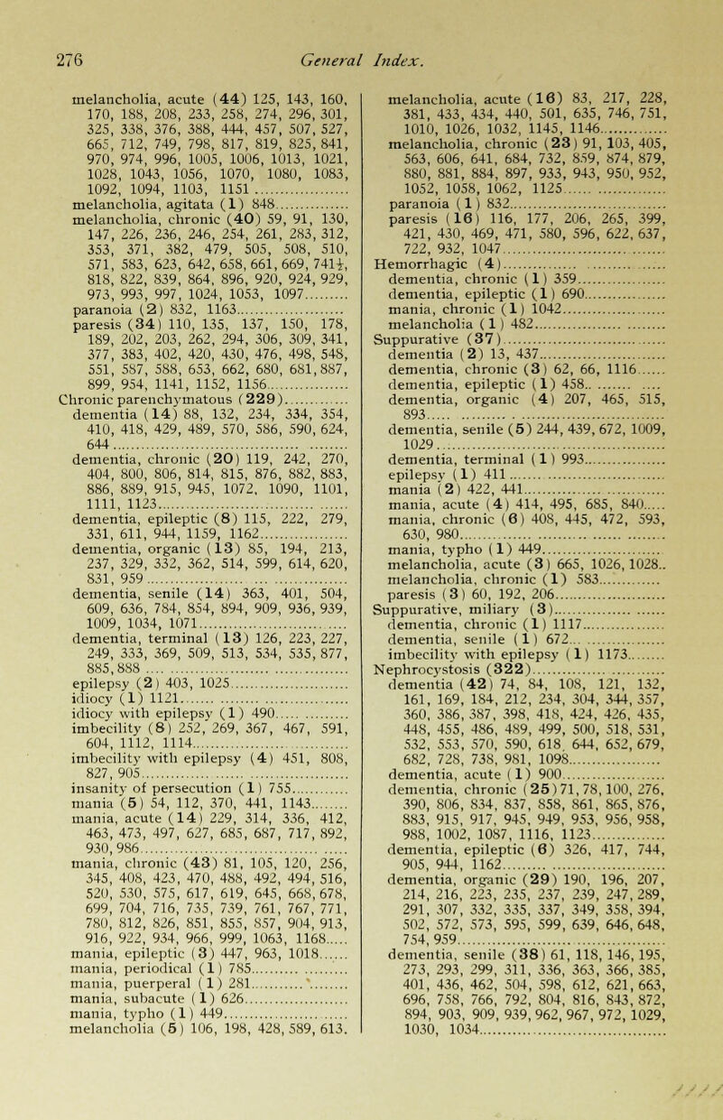 melancholia, acute (44) 125, 143, 160, 170, 188, 208, 233, 258, 274, 296, 301, 325, 338, 376, 388, 444, 457, 507, 527, 665, 712, 749, 798, 817, 819, 825, 841, 970, 974, 996, 1005, 1006, 1013, 1021, 1028, 1043, 1056, 1070, 1080, 1083, 1092, 1094, 1103, 1151 melancholia, agitata (1) 848 melancholia, chronic (40) 59, 91, 130, 147, 226, 236, 246, 254, 261, 283, 312, 353, 371, 382, 479, 505, 508, 510, 571, 583, 623, 642, 658, 661, 669, 7411, 818, 822, 839, 864, 896, 920, 924, 929, 973, 993, 997, 1024, 1053, 1097 paranoia (2) 832, 1163 paresis (34) 110, 135, 137, 150, 178, 189, 202, 203, 262, 294, 306, 309, 341, 377, 383, 402, 420, 430, 476, 498, 548, 551, 587, 588, 653, 662, 680, 681,887, 899, 954, 1141, 1152, 1156 Chronic parenchymatous (229) dementia (14) 88, 132, 234, 334, 354, 410, 418, 429, 489, 570, 586, 590, 624, 644 dementia, chronic (20) 119, 242, 270, 404, 800, 806, 814, 815, 876, 882, 883, 886, 889, 915, 945, 1072, 1090, 1101, 1111, 1123 dementia, epileptic (8) 115, 222, 279, 331, 611, 944, 1159, 1162 dementia, organic (13) 85, 194, 213, 237, 329, 332, 362, 514, 599, 614, 620, 831, 959 dementia, senile (14) 363, 401, 504, 609, 636, 784, 854, 894, 909, 936, 939, 1009, 1034, 1071 dementia, terminal (13) 126, 223, 227, 249, 333, 369, 509, 513, 534, 535,877, 885,888 epilepsy (2) 403, 1025 idiocy (1) 1121 idiocy with epilepsy (1) 490 imbecility (8) 252,'269, 367, 467, 591, 604, 1112, 1114 , imbecility with epilepsy (4) 451, 808, 827, 905 insanity of persecution (1) 755 mania (5) 54, 112, 370, 441, 1143 mania, acute (14) 229, 314, 336, 412, 463, 473, 497, 627, 685, 687, 717, 892, 930,986 mania, chronic (43) 81, 105, 120, 256, 345, 408, 423, 470, 488, 492, 494, 516, 520, 530, 575, 617, 619, 645, 668,678, 699, 704, 716, 735, 739, 761, 767, 771, 780, 812, 826, 851, 855, 857, 904, 913, 916, 922, 934, 966, 999, 1063, 1168 mania, epileptic (3) 447, 963, 1018...... mania, periodical (1) 785 mania, puerperal (1)281 ' mania, subacute (1) 626 mania, typho (1) 449 melancholia (5) 106, 198, 428, 589, 613. melancholia, acute (16) 83, 217, 228, 381, 433, 434, 440, 501, 635, 746, 751, 1010, 1026, 1032, 1145, 1146 melancholia, chronic (23) 91, 103, 405, 563, 606, 641, 684, 732, 859, 874, 879, 880, 881, 884, 897, 933, 943, 950, 952, 1052, 1058, 1062, 1125 paranoia (1) 832 paresis (16) 116, 177, 206, 265, 399, 421, 430, 469, 471, 580, 596, 622, 637, 722, 932, 1047 Hemorrhagic (4) dementia, chronic (1) 359 dementia, epileptic (1) 690 mania, chronic (1) 1042 melancholia (1) 482 Suppurative (37) dementia (2) 13, 437 dementia, chronic (3) 62, 66, 1116 dementia, epileptic (1) 458 dementia, organic (4) 207, 465, 515, 893 dementia, senile (5) 244, 439, 672, 1009, 1029 dementia, terminal (1) 993 epilepsy (1) 411 mania (2) 422, 441 mania, acute (4) 414, 495, 685, 840 mania, chronic (6) 408, 445, 472, 593, 630, 980 mania, typho (1) 449 melancholia, acute (3) 665, 1026,1028.. melancholia, chronic (1) 583 paresis (3) 60, 192, 206 Suppurative, miliar)' (3) dementia, chronic (1) 1117 dementia, senile (1) 672 imbecility with epilepsy (1) 1173 Nephrocystosis (322) dementia (42) 74, 84, 108, 121, 132, 161, 169, 184, 212, 234, 304, 344, 357, 360, 386, 387, 398, 418, 424, 426, 435, 448, 455, 486, 4S9, 499, 500, 518, 531, 532, 553, 570, 590, 618 644, 652, 679, 682, 728, 738, 981, 1098 dementia, acute (1) 900 dementia, chronic (25)71,78,100,276, 390, 806, 834, 837, 858, 861, 865, 876, 883, 915, 917, 945, 949, 953, 956, 958, 988, 1002, 1087, 1116, 1123 dementia, epileptic (6) 326, 417, 744, 905, 944, 1162 dementia, organic (29) 190, 196, 207, 214, 216, 223, 235, 237, 239, 247, 289, 291, 307, 332, 335, 337, 349, 358, 394, 502, 572, 573, 595, 599, 639, 646, 648, 754,959 dementia, senile (38) 61, 118, 146, 195, 273, 293, 299, 311, 336, 363, 366, 385, 401, 436, 462, 504, 598, 612, 621, 663, 696, 758, 766, 792, 804, 816, 843, 872, 894, 903, 909, 939, 962, 967, 972, 1029, 1030, 1034