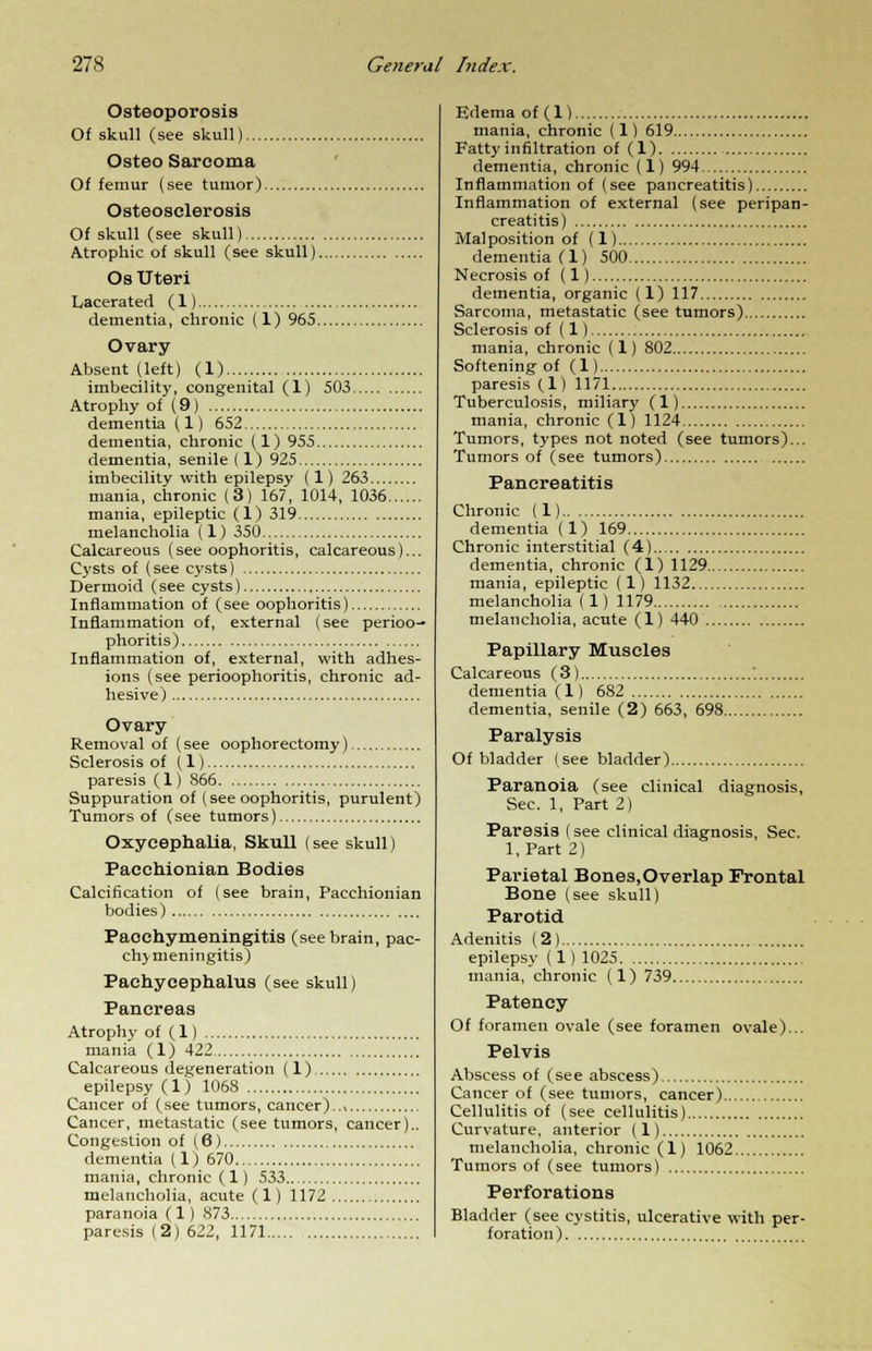 Osteoporosis Of skull (see skull) Osteo Sarcoma Of femur (see tumor) Osteosclerosis Of skull (see skull) Atrophic of skull (see skull). Os Uteri Lacerated (1) dementia, chronic (1) 965. Ovary Absent (left) (1) imbecility, congenital (1) 503 Atrophy of (9) dementia (1) 652 dementia, chronic (1) 955 dementia, senile ( 1) 925 imbecility with epilepsy (1) 263 mania, chronic (3) 167, 1014, 1036 mania, epileptic (1) 319 melancholia (1) 350 Calcareous (see oophoritis, calcareous)... Cysts of (see cysts) Dermoid (see cysts) Inflammation of (see oophoritis) Inflammation of, external (see perioo- phoritis) Inflammation of, external, with adhes- ions (see perioophoritis, chronic ad- hesive) Ovary Removal of (see oophorectomy) Sclerosis of (1) paresis (1) 866 Suppuration of (see oophoritis, purulent) Tumors of (see tumors) Oxycephalia, Skull (see skull) Pacchionian Bodies Calcification of (see brain, Pacchionian bodies) Paoehymeningitis (see brain, pac- hymeningitis) Paehycephalus (see skull) Pancreas Atrophy of (1) mania (1) 422, Calcareous defeneration (1), epilepsy (1) 1068 Cancer of (see tumors, cancer).., Cancer, metastatic (see tumors, cancer).. Congestion of (6) dementia (1) 670 mania, chronic (1) 533 melancholia, acute ( 1) 1172 paranoia (1) 873 paresis (2) 622, 1171 Edema of (1) mania, chronic (1) 619 Fatty infiltration of (1) dementia, chronic (1) 994 Inflammation of (see pancreatitis) Inflammation of external (see peripan- creatitis) Malposition of (1) dementia (1) 500 Necrosis of (1) dementia, organic (1) 117 Sarcoma, metastatic (see tumors) Sclerosis of (1) mania, chronic (1) 802 Softening of (1) paresis (1) 1171 Tuberculosis, miliary (1) mania, chronic (1) 1124 Tumors, types not noted (see tumors)... Tumors of (see tumors) Pancreatitis Chronic (1) dementia (1) 169 Chronic interstitial (4) dementia, chronic (1) 1129 mania, epileptic (1) 1132 melancholia (1) 1179 melancholia, acute (1) 440 Papillary Muscles Calcareous ( 3) ' dementia (1) 682 dementia, senile (2) 663, 698 Paralysis Of bladder (see bladder) Paranoia (see clinical diagnosis, Sec. 1, Part 2) Paresis (see clinical diagnosis, Sec. l.Part 2) Parietal Bones, Overlap Frontal Bone (see skull) Parotid Adenitis (2) epilepsy (1)1025 mania, chronic (1) 739 Patency Of foramen ovale (see foramen ovale)... Pelvis Abscess of (see abscess) Cancer of (see tumors, cancer) Cellulitis of (see cellulitis) Curvature, anterior (1) melancholia, chronic (1) 1062 Tumors of (see tumors) Perforations Bladder (see cystitis, ulcerative with per- foration)