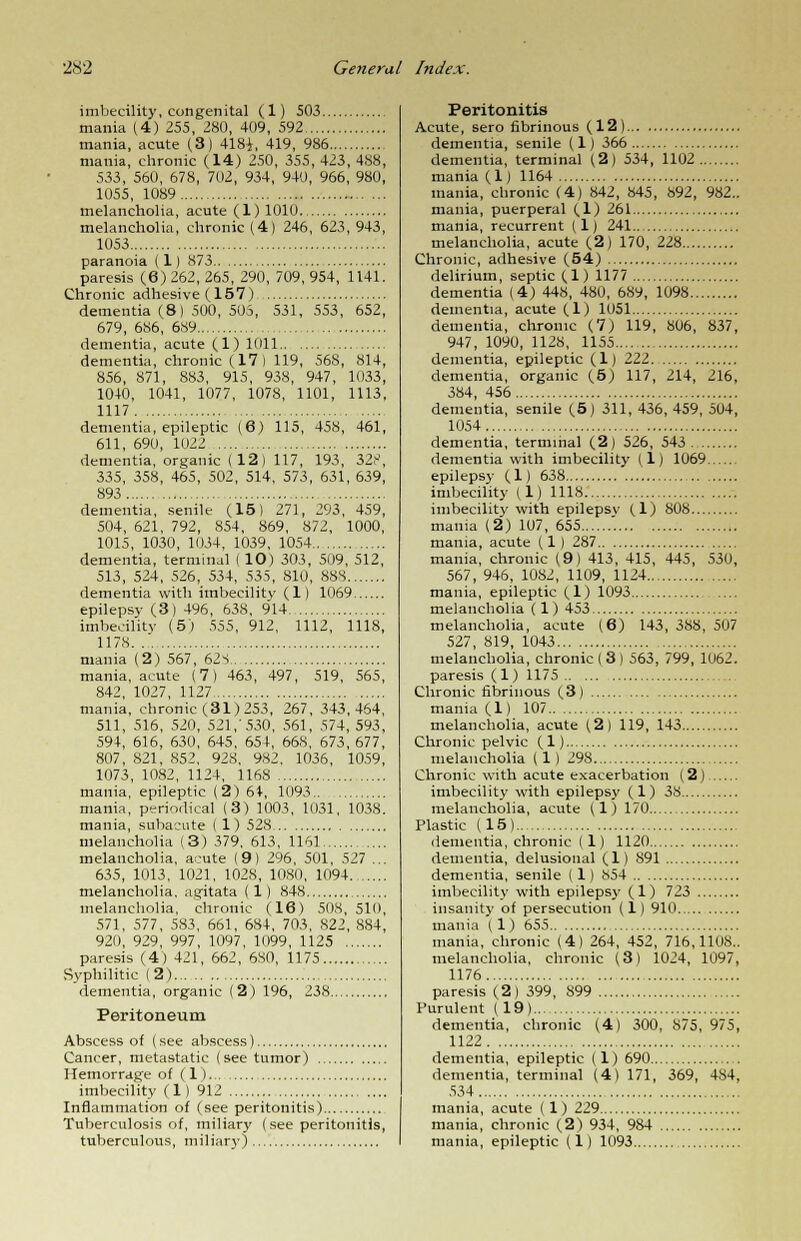 imbecility, congenital (1) 503 mania (4) 255, 280, 409, 592 mania, acute (3) 4181, 419, 986 mania, chronic (14) 250, 355, 423, 488, 533, 560, 678, 702, 934, 940, 966, 980, 1055, 1089 melancholia, acute (1)1010. melancholia, chronic (4) 246, 623,943, 1053 paranoia (1) 873 paresis (6) 262, 265, 290, 709, 954, 1141. Chronic adhesive (157) dementia (8) 500, 505, 531, 553, 652, 679, 686, 689 dementia, acute (1) 1011 dementia, chronic (17) 119, 568, 814, 856, 871, 883, 915, 938, 947, 1033, 1040, 1041, 1077, 1078, 1101, 1113, 1117 dementia, epileptic (6) 115, 458, 461, 611, 690, 1022 dementia, organic (12) 117, 193, 32?, 335, 358, 465, 502, 514, 573, 631, 639, 893 dementia, senile (15) 271, 293, 459, 504, 621, 792, 854, 869, 872, 1000, 1015, 1030, 1034, 1039, 1054 dementia, terminal ( 10) 303, 509, 512, 513, 524, 526, 534, 535, 810, 88S dementia with imbecility (1) 1069 epilepsy (3) 496, 638, 914 imbecility (5) 555, 912, 1112, 1118, 1178 mania (2) 567, 62S mania, acute (7) 463, 497, 519, 565, 842, 1027, 1127 mania, chronic (31) 253, 267, 343,454, 511, 516, 520, 521,'530, 561, 574, 593, 594, 616, 630, 645, 654, 668, 673, 677, 807, 821, 852. 928, 982, 1036, 1059, 1073, 1082, 1124, 1168 mania, epileptic (2)64, 1093 mania, periodical (3) 1003, 1031, 1038. mania, subacute ( 1) 528 melancholia (3) 379, 613, 1161 melancholia, acute (9) 296, 501, 527 ... 635, 1013, 1021, 1028, 1080, 1094 melancholia, agitata (1) 848 melancholia, chronic (16) 508, 510, 571, 577, 583, 661, 684, 703, 822, S84, 920, 929, 997, 1097, 1099, 1125 paresis (4) 421, 662, 680, 1175 Syphilitic (2) dementia, organic (2) 196, 238 Peritoneum Abscess of (see abscess) Cancer, metastatic (see tumor) Hemorrage of (1) imbecility (1) 912 Inflammation of (see peritonitis) Tuberculosis of, miliary (see peritonitis, tuberculous, miliary) Peritonitis Acute, sero fibrinous (12) dementia, senile (1) 366 dementia, terminal (2) 534, 1102 mania (1) 1164 mania, chronic (4) 842, 845, 892, 982.. mania, puerperal (1) 261 mania, recurrent (1) 241 melancholia, acute (2) 170, 228 Chronic, adhesive (54) delirium, septic (1) 1177 dementia (4) 448, 480, 689, 1098 dementia, acute (1) 1051 dementia, chronic (7) 119, 806, 837, 947, 1090, 1128, 1155 dementia, epileptic (1) 121 dementia, organic (5) 117, 214, 216, 384, 456 dementia, senile (5) 311, 436, 459, 504, 1054 dementia, terminal (2) 526, 543 dementia with imbecility (1) 1069 epilepsy (1) 638 imbecility (1) 1118 imbecility with epilepsv (1) 808 mania (2) 107, 655 '. mania, acute (1 ) 287 mania, chronic (9) 413, 415, 445, 530, 567, 946, 1082, 1109, 1124 mania, epileptic (1) 1093 melancholia (1) 453 melancholia, acute (6) 143, 388, 507 527, 819, 1043 melancholia, chronic ( 3 ) 563, 799, 1062. paresis (1) 1175 Chronic fibrinous (3) mania (1) 107 melancholia, acute (2) 119, 143 Chronic pelvic (1) melancholia (1) 298 Chronic with acute exacerbation (2) imbecility with epilepsy (1) 38 melancholia, acute (1)170 Plastic (15) dementia, chronic (1) 1120 dementia, delusional (1) 891 dementia, senile (1) 854 imbecility with epilepsy (1) 723 insanity of persecution (1) 910 mania (1) 655 mania, chronic (4) 264, 452, 716,1108.. melancholia, chronic (3) 1024, 1097, 1176 paresis (2) 399, 899 Purulent (19) dementia, chronic (4) 300, 875, 975, 1122 dementia, epileptic (1) 690 dementia, terminal (4) 171, 369, 484, 534 mania, acute (1) 229 mania, chronic (2) 934, 984 mania, epileptic (1) 1093