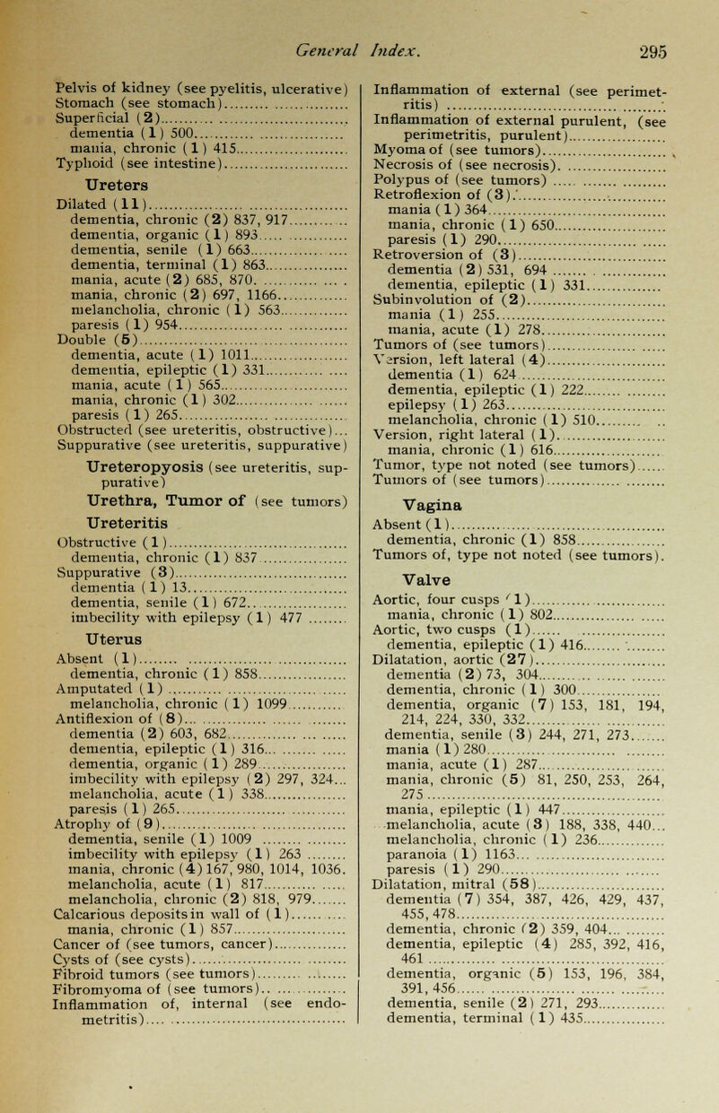 Pelvis of kidney (see pyelitis, ulcerative) Stomach (see stomach) Superficial (2) dementia (1) 500 mania, chronic (1) 415 Typhoid (see intestine) Ureters Dilated (11) dementia, chronic (2) 837, 917 dementia, organic (1) 893 dementia, senile (1) 663 dementia, terminal (1) 863 mania, acute (2) 685, 870 mania, chronic (2) 697, 1166 melancholia, chronic (1) 563 paresis (1) 954 Double (5) dementia, acute (1) 1011 dementia, epileptic (1) 331 mania, acute ( 1) 565 mania, chronic (1) 302 paresis (1) 265 Obstructed (see ureteritis, obstructive)... Suppurative (see ureteritis, suppurative) Ureteropyosis (see ureteritis, sup- purative) Urethra, Tumor of (see tumors) Ureteritis Obstructive (1) dementia, chronic (1) 837 Suppurative (3) dementia (1) 13 dementia, senile (1) 672 imbecility with epilepsy (1) 477 Uterus Absent (1) dementia, chronic (1) 858 Amputated (1) melancholia, chronic (1) 1099 Antiflexion of (8) dementia (2) 603, 682 dementia, epileptic (1) 316 dementia, organic (1) 289 imbecility with epilepsy (2) 297, 324... melancholia, acute (1) 338 paresis (1) 265 Atrophy of (9) dementia, senile (1) 1009 imbecility with epilepsy (1) 263 mania, chronic (4) 167, 980, 1014, 1036. melancholia, acute (1) 817 melancholia, chronic (2) 818, 979 Calcarious deposits in wall of (1) mania, chronic (1) 857 Cancer of (see tumors, cancer) Cysts of (see cysts) Fibroid tumors (see tumors) Fibromyoma of (see tumors) Inflammation of, internal (see endo- Inflammation of external (see perimet- ritis) , Inflammation of external purulent, (see perimetritis, purulent) Myoma of (see tumors) Necrosis of (see necrosis) Polypus of (see tumors) Retroflexion of (3).' mania (1) 364 mania, chronic (1) 650 paresis (1) 290 Retroversion of (3) dementia (2) 531, 694 dementia, epileptic (1) 331 Subinvolution of (2) mania (1) 255 mania, acute (1) 278 Tumors of (see tumors) Version, left lateral (4) dementia (1) 624 dementia, epileptic (1) 222 epilepsy (1) 263 melancholia, chronic (1) 510 Version, right lateral (1) mania, chronic (1) 616 Tumor, type not noted (see tumors) Tumors of (see tumors) Vagina Absent (1) dementia, chronic (1) 858 Tumors of, type not noted (see tumors). Valve Aortic, four cusps ' 1) mania, chronic (1) 802 Aortic, two cusps (1) dementia, epileptic (1) 416 Dilatation, aortic (27) dementia (2)73, 304 dementia, chronic (1) 300 dementia, organic (7) 153, 181, 194, 214, 224, 330, 332 dementia, senile (3) 244, 271, 273.. mania (1)280 mania, acute (1) 287 mania, chronic (5) 81, 250, 253, 264, 275 mania, epileptic (1) 447 -melancholia, acute (3) 188, 338, 440... melancholia, chronic (1) 236 paranoia (1) 1163 paresis (1) 290 Dilatation, mitral (58) dementia (7) 354, 387, 426, 429, 437, 455,478 dementia, chronic C2) 359, 404 dementia, epileptic (4) 285, 392, 416, 461 dementia, organic (5) 153, 196, 384, 391,456 dementia, senile (2) 271, 293