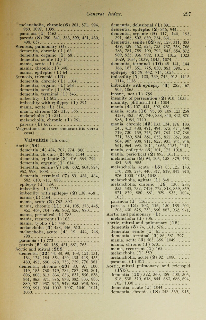 melancholia, chronic (6) 261, 571, 924, 950, 1097, 1099 paranoia (1) 1163 paresis (8) 290, 341, 3S3, 399, 421, 430, 498, 637 Stenosis, pulmonary (6) dementia, chronic (1) 62 dementia, organic (1) 68 dementia, senile (1) 74 mania, acute (1) 64 mania, chronic (1) 348 mania, epileptic ( 1) 64 Stenosis, tricuspid (12) dementia, chronic (1) 1104 ,. dementia, organic (1) 268 dementia, senile (1) 698 dementia, terminal (1) 543 imbecility (1) 605 imbecility with epileps}' (1) 297 mania, acute (1) 314 mania, chronic (2) 313, 355 melancholia (1)221 melancholia, chronic (1) 261 paresis (1) 662 Vegetations of (see endocarditis verru- cosa) Valvulitis (Chronic) Aortic (58) dementia (4) 424, 707, 774, 960 dementia, chronic (2) 988, 1144 dementia, epileptic (3) 416, 664, 794... dementia, organic (1) 614 dementia, senile (7) 146, 602, 804, 894, 962, 998, 1008 dementia, terminal (7) 89, 431, 484, 582, 610, 711, 888 epilepsy (1) 529 , imbecility (1) 1173 imbecility with epilepsy (2) 138, 438... mania (1) 1164 mania, acute (2) 762, 892 mania, chronic (11) 104, 105, 378, 445, 452, 464, 704, 796, 802, 826, 980 mania, periodical (1) 785 mania, recurrent (1) 162 mania, tvpho (1) 449 melancholia (3) 428, 446, 613 melancholia, acute (4) 19, 444, 746, 798 paranoia (1) 773 paresis (5) 60, 135, 421, 681, 765 Aortic and Mitral (258) dementia (22) 44, 88, 98, 108, 121, 131, 164, 174, 184, 354, 429, 435, 448, 455, 480, 493, 590, 670, 753, 759, 770,981. dementia, chronic (43) 80, 97, 100, 119, 185, 760, 779, 782, 787, 793, 801, 806, 808, 813, 834, 836, 837, 856, 858, 861, 865, 871, 876, 878, 882, 883, 886, 889, 921, 937, 945, 949, 953, 958, 987, 990, 991, 994, 1002, 1007, 1040, 1041, 1050 dementia, delusional (1) 891 dementia, epileptic (2) 846, 944 dementia, organic (9) 117, 140, 193, 291, 465, 502, 639, 754, 831 dementia, senile (32)87, 128,311, 385, 439, 459, 462, 625, 725, 737, 758, 766, 783, 784, 789, 790, 792, 843, 854, 872, 909, 925, 936, 992, 1012, 1015, 1023, 1029, 1034, 1039, 1045, 1074 dementia, terminal (10) 48, 141, 144, 166, 187, 351, 775, 820, 863, 890 epilepsy (4) 79, 442, 714, 1025 imbecility (7) 723, 729, 742, 912, 1112, 1114, 1118...., imbecility with epilepsy (4) 282, 467, 905, 1065 insane, not (1) 756 insanity of persecution (2) 910, 1035... insanity, phthisical (1) 1004 mania (4>107, 441, 592, 628 mania, acute (16) 95, 99, 109, 123,259, 418i, 483, 497, 740, 838, 840, 842, 870, 986, 1064, 1140 mania, chronic (43) 133, 134, 176, 183, 245, 413, 488, 491, 494, 575, 674, 699, 719, 730, 739, 745, 761, 763, 767, 768, 771, 780, 824, 851, 853, 855, 857, 860, 904, 907, 908, 911, 922, 931, 941,946, 961, 964, 995, 1014, 1066, 1137, 1147, mania, epileptic (3) 101, 175, 1018 mania, periodical (2) 895, 1031 melancholia I 8) 94, 106, 158, 379, 453, 481, 649, 985 melancholia, acute (15) 83, 125, 143, 170, 208, 274, 440, 817, 819, 841, 970, 976, 1005, 1013, 1048 melancholia, agitata (1) 848 melancholia, chronic (18) 130, 283, 353, 583, 732, 741 i, 772, 818, 839, 859, 874, 879, 880, 881, 929, 933, 1024, 1052 paranoia (1) 1163 paresis (13) 102, 116, 150,189,202, 206, 430, 675, 752, 866, 887, 932, 971, Aortic and pulmonary (1) melancholia (1) 706 Aortic, mitral and pulmonary (16) dementia (3) 74, 161, 576 dementia, senile (1) 61 dementia, terminal (3) 86, 581, 797 mania, acute (3) 565, 656, 1049 mania, chronic (1) 673 mania, recurrent (1) 162 melancholia (1) 559 melancholia, acute (2) 92, 1080 paranoia (1) 811 Aortic, mitral pulmonary and tricuspid (175) dementia (15) 322, 360, 489, 500, 506, 518, 538, 570, 618, 644, 682, 686, 694, 705, 1098 dementia, acute (1) 1044 dementia, chronic (18) 242, 539, 915,