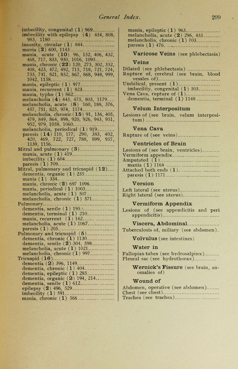 imbecility, congenital (1) 969 imbecility with epilepsy (4) 454, 808, 983, 1180 insanity, circular (1) 844 mania (2) 600, 1143 mania, acute (10) 96, 152, 406, 432, 468, 717, 833, 930, 1016, 1095 mania, chronic (22) 120, 275, 302, 352, 408, 423, 472, 492, 715, 718, 721, 724, 735, 741, 821, 852, 867, 868, 948, 999, 1042, 1158 mania, epileptic (1) 977 mania, recurrent (1) 823 mania, typho (1) 862 melancholia (4) 443, 475, 803, 1179 melancholia, acute (8) 160, 188, 376, 457, 751, 825, 974, 1174 melancholia, chronic (15) 91, 136, 405, 479, 849, 864, 898, 920, 926, 943, 951, 952, 979, 1058, 1060 , melancholia, periodical (1) 919 paresis (14) 110, 177, 290, 383, 402, 420, 469, 722, 727, 788, 899, 957, 1139, 1156 Mitral and pulmonary (3) mania, acute (1) 419 imbecility (1) 604 paresis (1) 709 Mitral, pulmonary and tricuspid (12).... dementia, organic (1) 235 mania (1) 334 mania, chronic (2) 697 1096 mania, periodical (1) 1003 melancholia, acute (1) 507 melancholia, chronic (1) 571 Pulmonary dementia, senile (1) 195. dementia, terminal (1) 210 mania, recurrent (1) 162 melancholia, acute (1) 1067 paresis (1) 203 Pulmonary and tricuspid (5) dementia, chronic (1) 1130 dementia, senile (2) 504, 598 melancholia, acute (1) 1021 melancholia, chronic (1) 997 Tricuspid (16) dementia (2) 396, 1149 dementia, chronic (1) 404 dementia, epileptic (1) 285 dementia, organic (2) 194, 214 dementia, senile (1) 612 epilepsy (2) 496, 529 imbecility (1) 591 mania, chronic (1) 566 mania, epileptic (1) 963 melancholia, acute (2) 296, 433 melancholia, chronic (1) 703 paresis (1) 476 Varicose Veins (see phlebectasia) Veins Dilated (see phlebectasia) Rupture of, cerebral (see brain, blood vessles of) Umbilical, present (1) imbecility, congenital (1) 503 Vena Cava, rupture of (1) dementia, terminal (1) 1148 Velum Interpositum Lesions of (see brain, velum interposi- tum) Vena Cava Rupture of (see veins) Ventricles of Brain Lesions of (see brain, ventricles) Vermiform appendix Amputated (1) mania (1) 1164 Attached both ends (1) paresis (1) 1171 Version Left lateral (see uterus) Right lateral (see uterus) Vermiform Appendix Lesions of (see appendicitis and peri appendicitis) Viscera, Abdominal Tuberculosis of, miliary (see abdomen).. Volvulus (see intestines) Water in Fallopian tubes (see hydrosalpinx) Pleural sac (see hydrothorax) Wernick's Fissure (see brain, an- omalies of) Wound of Abdomen, operative (see abdomen) Chest (see chest) Trachea (see trachea)