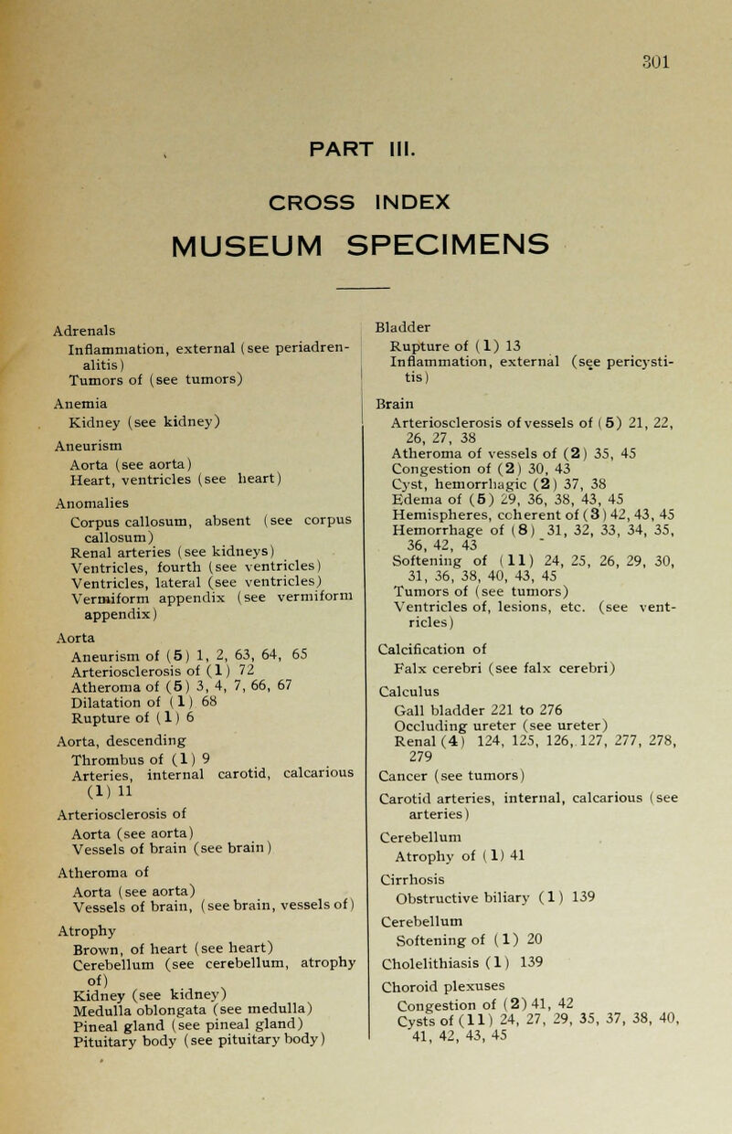 PART III. CROSS INDEX MUSEUM SPECIMENS Adrenals Inflammation, external (see periadren- alitis) Tumors of (see tumors) Anemia Kidney (see kidney) Aneurism Aorta (see aorta) Heart, ventricles (see heart) Anomalies Corpus callosum, absent (see corpus callosum) Renal arteries (see kidneys) Ventricles, fourth (see ventricles) Ventricles, lateral (see ventricles) Vermiform appendix (see vermiform appendix) Aorta Aneurism of (5 (see pericysti- 65 , 1, 2, 63, 64, Arteriosclerosis of (1) 72 Atheroma of (5) 3, 4, 7, 66, 67 Dilatation of (1) 68 Rupture of (1) 6 Aorta, descending Thrombus of (1) 9 Arteries, internal carotid, calcanous (1) 11 Arteriosclerosis of Aorta (see aorta) Vessels of brain (see brain ) Atheroma of Aorta (see aorta) Vessels of brain, (see brain, vessels of) Atrophy Brown, of heart (see heart) Cerebellum (see cerebellum, atrophy of) Kidney (see kidney) Medulla oblongata (see medulla) Pineal gland (see pineal gland) Pituitary body (see pituitary body) Bladder Rupture of (1) 13 Inflammation, external tis) Brain Arteriosclerosis of vessels of ( 5) 21, 22, 26, 27, 38 Atheroma of vessels of (2) 35, 45 Congestion of (2) 30, 43 Cyst, hemorrhagic (2) 37, 38 Edema of (5) 29, 36, 38, 43, 45 Hemispheres, coherent of (3) 42, 43, 45 Hemorrhage of (8) 31, 32, 33, 34, 35, 36, 42, 43 Softening of (11) 24, 25, 26, 29, 30, 31, 36, 38, 40, 43, 45 Tumors of (see tumors) Ventricles of, lesions, etc. (see vent- ricles) Calcification of Falx cerebri (see falx cerebri) Calculus Gall bladder 221 to 276 Occluding ureter (see ureter) Renal (4) 124, 125, 126,.127, 277, 278, 279 Cancer (see tumors) Carotid arteries, internal, calcarious (see arteries) Cerebellum Atrophy of (1) 41 Cirrhosis Obstructive biliary (1) 139 Cerebellum Softening of (1) 20 Cholelithiasis (1) 139 Choroid plexuses Congestion of (2)41, 42 Cysts of (11) 24, 27, 29, 35, 37, 38, 40, 41, 42, 43, 45