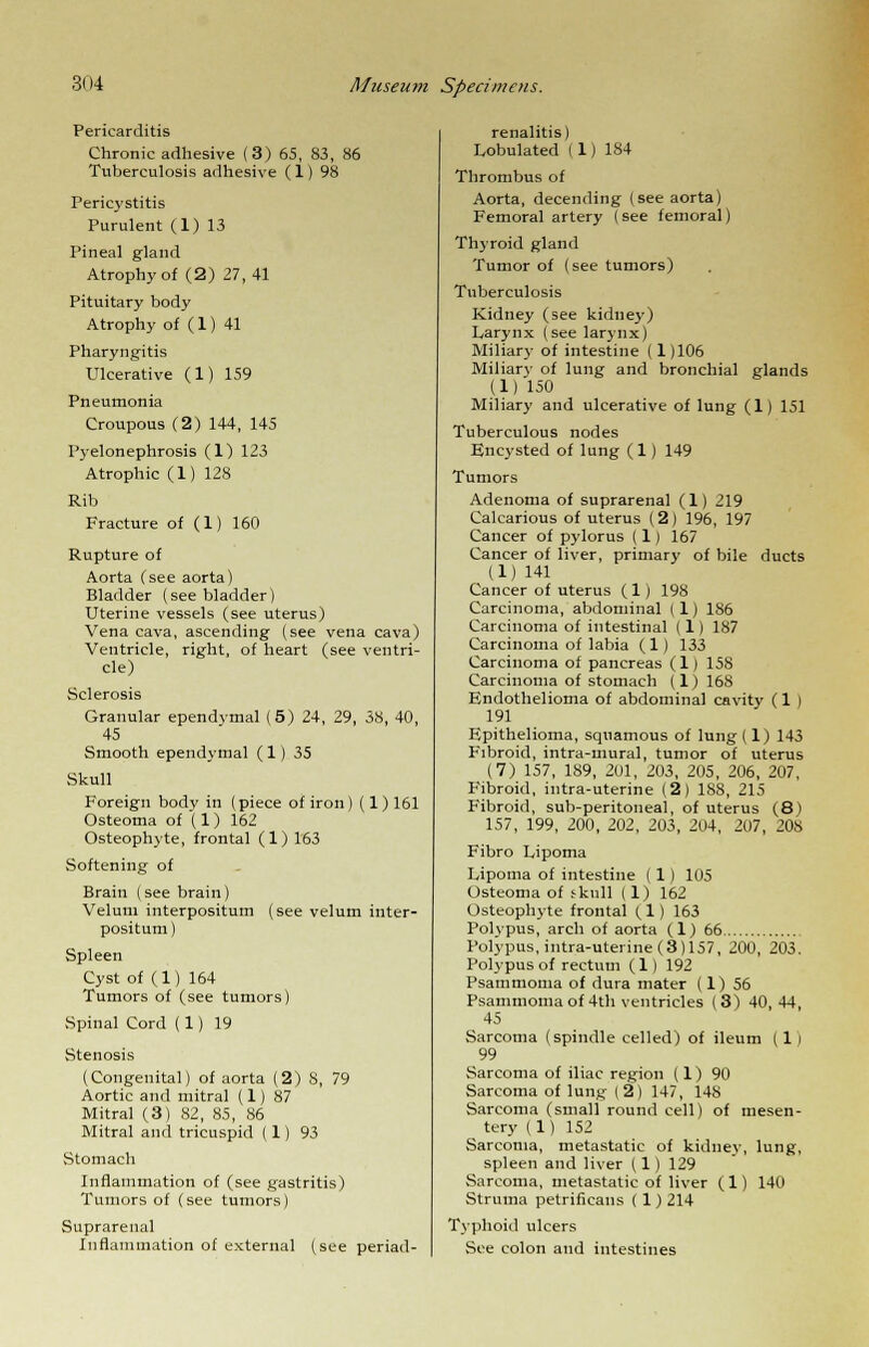 Pericarditis Chronic adhesive (3) 65, 83, 86 Tuberculosis adhesive (1) 98 Pericystitis Purulent (1) 13 Pineal gland Atrophy of (2) 27, 41 Pituitary body Atrophy of (1) 41 Pharyngitis Ulcerative (1) 159 Pneumonia Croupous (2) 144, 145 Pyelonephrosis (1) 123 Atrophic (1) 128 Rib Fracture of (1) 160 Rupture of Aorta (see aorta) Bladder (see bladder) Uterine vessels (see uterus) Vena cava, ascending (see vena cava) Ventricle, right, of heart (see ventri- cle) Sclerosis Granular ependvmal (5) 24, 29, 38, 40, 45 Smooth ependvmal (1) 35 Skull Foreign body in (piece of iron) (1) 161 Osteoma of (1) 162 Osteophyte, frontal (1) 163 Softening of Brain (see brain) Velum interpositum (see velum inter- positum) Spleen Cyst of (1) 164 Tumors of (see tumors) Spinal Cord ( 1) 19 Stenosis (Congenital) of aorta (2) 8, 79 Aortic and mitral (1) 87 Mitral (3) 82, 85, 86 Mitral and tricuspid (1) 93 Stomach Inflammation of (see gastritis) Tumors of (see tumors) Suprarenal Inflammation of external (see periad- renalitis) Lobulated (1) 184 Thrombus of Aorta, decending (see aorta) Femoral artery (see femoral) Thyroid gland Tumor of (see tumors) Tuberculosis Kidney (see kidney) Larynx (see larynx) Miliary of intestine (1 )106 Miliary of lung and bronchial glands (1) 150 Miliary and ulcerative of lung (1) 151 Tuberculous nodes Encysted of lung (1) 149 Tumors Adenoma of suprarenal (1) 219 Calcarious of uterus (2) 196, 197 Cancer of pylorus (1) 167 Cancer of liver, primary of bile ducts (1) 141 Cancer of uterus (1) 198 Carcinoma, abdominal ( 1) 186 Carcinoma of intestinal (1) 187 Carcinoma of labia ( 1) 133 Carcinoma of pancreas (1) 158 Carcinoma of stomach (1) 168 Endothelioma of abdominal cavity (1 ) 191 Epithelioma, squamous of lung (1) 143 Fibroid, intra-mural, tumor of uterus (7) 157, 189, 201, 203, 205, 206, 207, Fibroid, intra-uterine (2) 188, 215 Fibroid, sub-peritoneal, of uterus (8) 157, 199, 200, 202, 203, 204, 207, 208 Fibro Lipoma Lipoma of intestine ( 1 ) 105 Osteoma of skull (1) 162 Osteophyte frontal (1) 163 Polypus, arch of aorta (1) 66 Polypus,intra-uterine(3)157, 200, 203. Polypus of rectum (1) 192 Psammoma of dura mater (1) 56 Psammomaof 4th ventricles (3) 40,44, 45 Sarcoma (spindle celled) of ileum (1) 99 Sarcoma of iliac region (1) 90 Sarcoma of lung (2) 147, 148 Sarcoma (small round cell) of mesen- tery (1) 152 Sarcoma, metastatic of kidne\-, lung, spleen and liver (1 ) 129 Sarcoma, metastatic of liver (1) 140 Struma petrificans ( 1) 214 Typhoid ulcers See colon and intestines