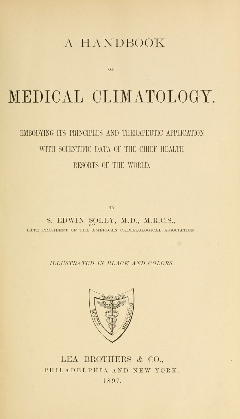 A HANDBOOK OF MEDICAL CLIMATOLOGY. EMBODYING ITS PRINCIPLES AND THERAPEUTIC APPLICATION WITH SCIENTIFIC DATA OF THE CHIEF HEALTH RESORTS OF THE WORLD. BY S. EDWIX SOLLY, M.D., M.R.C.S., LATE PRESIDENT OF THE AMERICAN <'LIMATOLOGICAL ASSOCIATION. ILLUSTRATED IX BLACK AXD COLORS. LEA BROTHEES & CO., PHILADELPHIA AND NEW YORK 18 97.