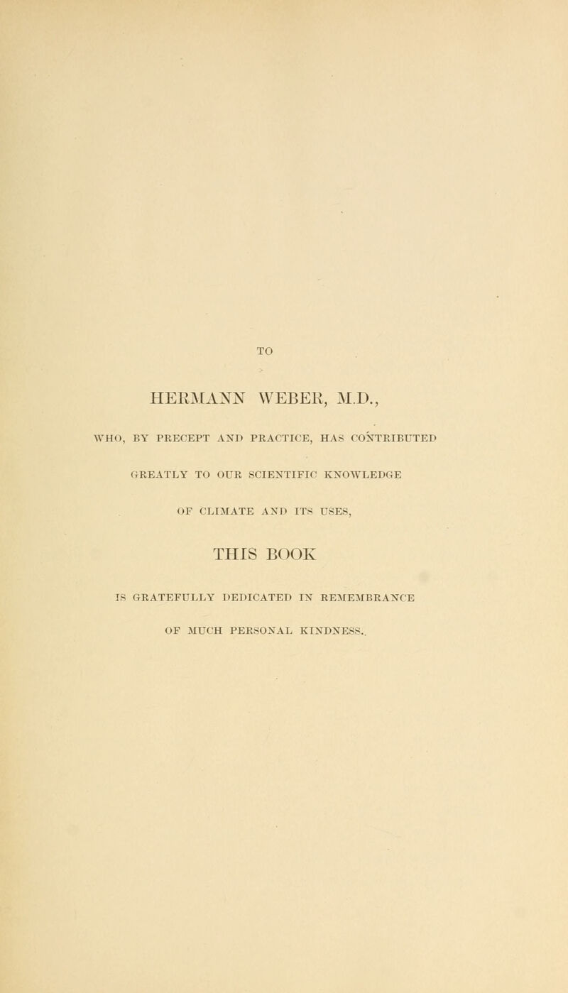 TO HERMANN WEBER, M.D., WHO, BY PRECEPT AND PRACTICE, HAS CONTRIBUTED GREATLY TO OUR SCIENTIFIC KNOWLEDGE OF CLIMATE AND ITS USES, THIS BOOK IS GRATEFULLY DEDICATED IN REMEMBRANCE OF MUCH PERSONAL KINDNESS..