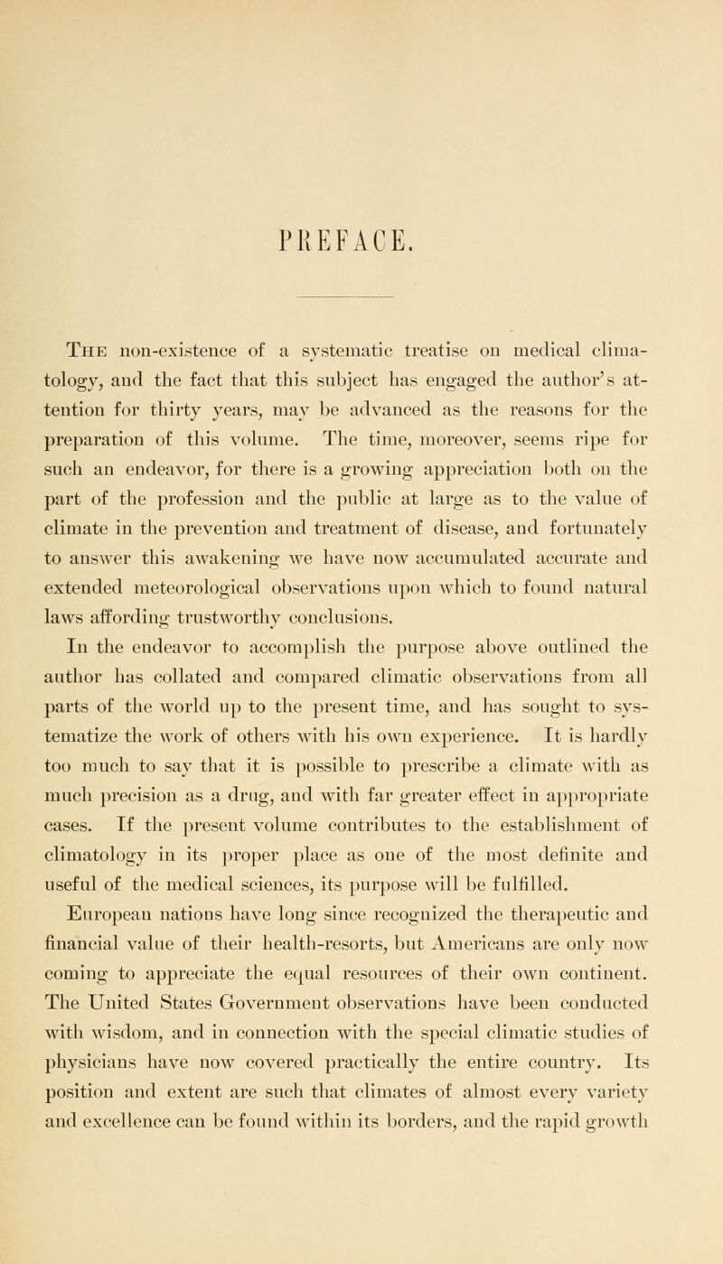 PREFACE. The non-existence of a systematic treatise on medical clima- tology, and the fact that this subject has engaged the author's at- tention for thirty years, may be advanced as the reasons for the preparation of this volume. The time, moreover, seems ripe for such ail endeavor, for there is a growing appreciation both on the part of the profession and the public at large as to the value of climate in the prevention and treatment of disease, and fortunately to answer this awakening we have now accumulated accurate and extended meteorological observations upon which to found natural laws affording trustworthy conclusions. In the endeavor to accomplish the purpose above outlined the author has collated and compared climatic observations from all parts of the world up to the present time, and has sought to sys- tematize the work of others with his own experience. It is hardly too much to say that it is possible to prescribe a climate with as much precision as a drug, and with far greater effect in appropriate cases. If the present volume contributes to the establishment of climatology in its proper place as one of the most definite and useful of the medical sciences, its purpose will be fulfilled. European nations have long since recognized the therapeutic and financial value of their health-resorts, but Americans are only now coming to appreciate the equal resources of their own continent. The United States Government observations have been conducted with wisdom, and in connection with the special climatic studies of physicians have now covered practically the entire country. Its position and extent are such that climates of almost every variety and excellence can be found within its borders, and the rapid growth