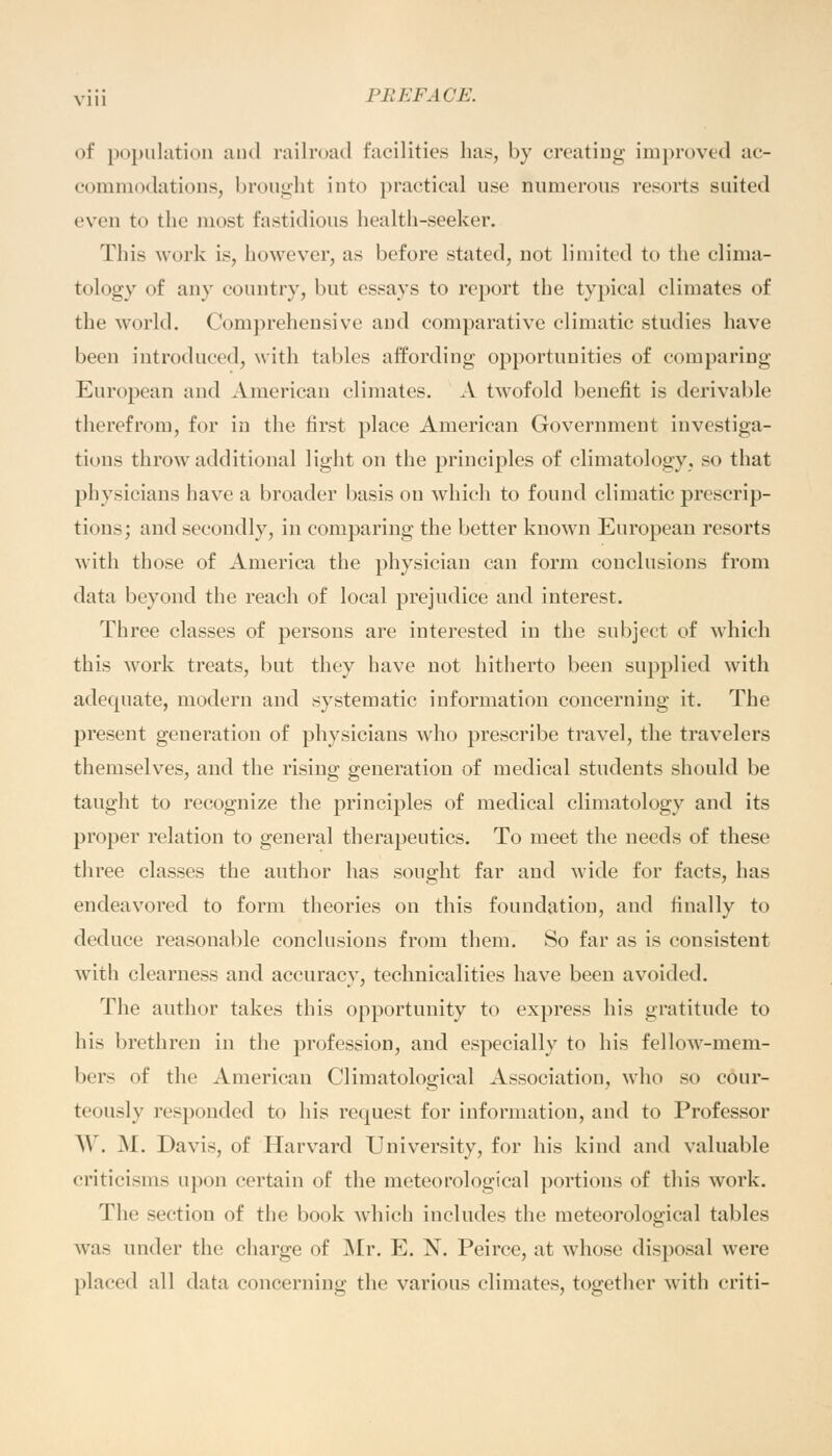 of population and railroad facilities has, by creating improved ac- commodations, brought into practical use numerous resorts suited even to the most fastidious health-seeker. This work is, however, as before stated, not limited to the clima- tology of any country, but essays to report the typical climates of the world. Comprehensive and comparative climatic studies have been introduced, with tables affording opportunities of comparing European and American climates. A twofold benefit is derivable therefrom, for in the first place American Government investiga- tions throw additional light on the principles of climatology, so that physicians have a broader basis on which to found climatic prescrip- tions; and secondly, in comparing the better known European resorts with those of America the physician can form conclusions from data beyond the reach of local prejudice and interest. Three classes of persons are interested in the subject of which this work treats, but they have not hitherto been supplied with adequate, modern and systematic information concerning it. The present generation of physicians who prescribe travel, the travelers themselves, and the rising generation of medical students should be taught to recognize the principles of medical climatology and its proper relation to general therapeutics. To meet the needs of these three classes the author has sought far and wide for facts, has endeavored to form theories on this foundation, and finally to deduce reasonable conclusions from them. So far as is consistent with clearness and accuracy, technicalities have been avoided. The author takes this opportunity to express his gratitude to his brethren in the profession, and especially to his fellow-mem- bers of the American Climatological Association, who so cour- teously responded to his request for information, and to Professor \V. .M. Davis, of Harvard University, for his kind and valuable criticisms upon certain of the meteorological portions of this work. The section of the book which includes the meteorological tables was under the charge of Mr. E. N. Peirce, at whose disposal were placed all data concerning the various climates, together with criti-