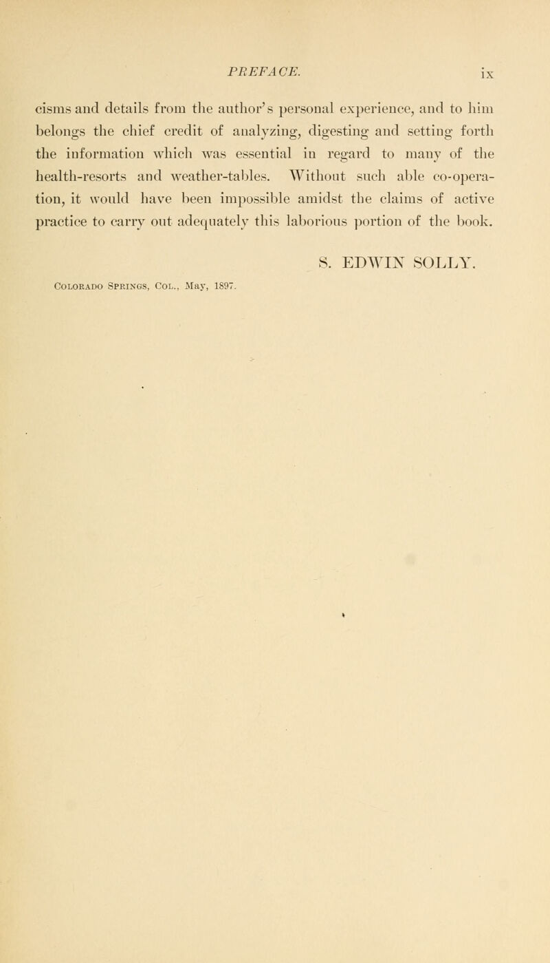 cisms and details from the author's personal experience, and to him belongs the chief credit of analyzing, digesting and setting forth the information which was essential in regard to many of the health-resorts and weather-tables. Without such able co-opera- tion, it would have been impossible amidst the claims of active practice to carry out adequately this laborious portion of the book. S. EDWIN SOLLY. Colorado Springs, Col., May, 1897.
