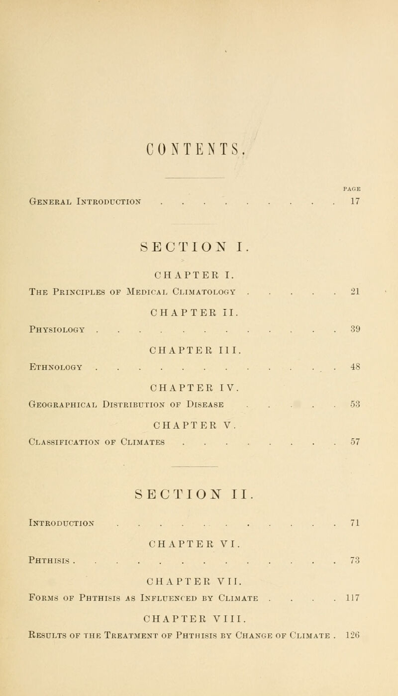 CONTENTS. PAGE General Introduction 17 SECTION I. CHAPTER I. The Principles of Medical Climatology 21 CHAPTER II. Physiology 39 CHAPTER III. Ethnology .48 CHAPTER IV. Geographical Distribution of Disease 53 CHAPTER V. Classification of Climates 57 SECTION II. Introduction 71 CHAPTER VI. Phthisis 73 CHAPTER VII. Forms of Phthisis as Influenced by Climate .... 117 CHAPTER VIII. Results of the Treatment of Phthisis by Change of Climate . 126