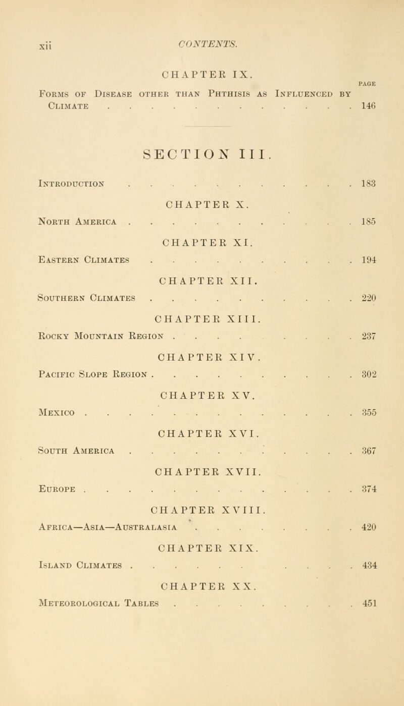 CHAPTER IX. PAGE Forms of Disease other than Phthisis as Influenced by Climate 140 SECTION III. Introduction 183 CHAPTER X. North America 185 CHAPTER XI. Eastern Climates 194 CHAPTER XII. Southern Climates 220 CHAPTER XIII. Rocky Mountain Region .... .... 237 CHAPTER XIV. Pacific Slope Region 302 CHAPTER XV. Mexico 355 CHAPTER XVI. South America 367 CHAPTER XVII. Europe 374 CHAPTER XVIII. Africa—Asia—Australasia 420 CHAPTER XIX. Island Climates .... 434 CHAPTER XX. Meteorological Tables 451