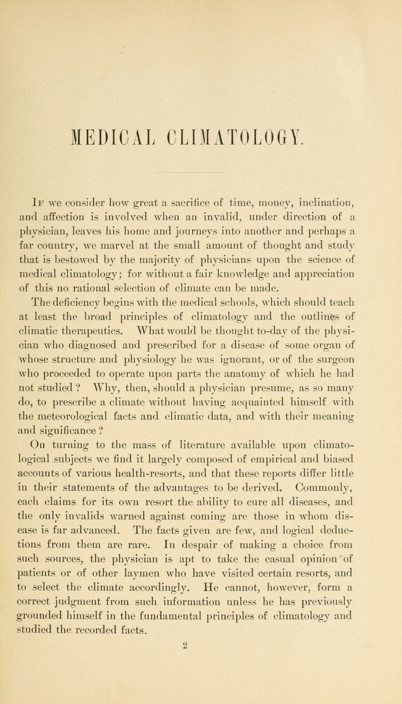 MEDICAL CLIMATOLOGY If we consider bow great a sacrifice of time, money, inclination, and affection is involved when au invalid, under direction of a physician, leaves his home and journeys into another and perhaps a far country, we marvel at the small amount of thought and study that is bestowed by the majority of physicians upon the science of medical climatology; for without a fair knowledge and appreciation of this no rational selection of climate can be made. The deficiency begins with the medical schools, which should teach at least the broad principles of climatology and the outlines of climatic therapeutics. What would be thought to-day of the physi- cian who diagnosed and prescribed for a disease of some organ of whose structure and physiology he was ignorant, or of the surgeon who proceeded to operate upon parts the anatomy of which he had not studied ? Why, then, should a physician presume, as so many do, to prescribe a climate without having acquainted himself with the meteorological facts and climatic data, and with their meauing and significance ? On turning to the mass of literature available upon climato- logical subjects we find it largely composed of empirical and biased accounts of various health-resorts, and that these reports differ little in their statements of the advantages to be derived. Commonly, each claims for its own resort the ability to cure all diseases, and the onlv invalids warned against coming are those in whom dis- ease is far advanced. The facts given are few, and logical deduc- tions from them are rare. In despair of making a choice from such sources, the physician is apt to take the casual opinion' of patients or of other laymen who have visited certain resorts, and to select the climate accordingly. He cannot, however, form a correct judgment from such information unless he has previously grounded himself in the fundamental principles of climatology and studied the recorded facts. 2