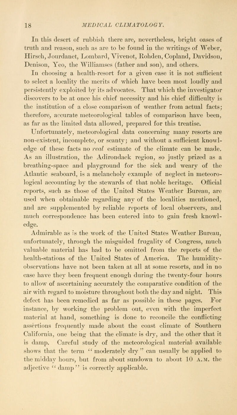 In this desert of rubbish there are, nevertheless, bright oases of truth and reason, such as are to be found in the writings of Weber, Hirsch, Jourdanet, Lombard, Vivenot, Rohden, Copland, Davidson, Denison, Yeo, the Williamses (father and son), and others. Iu choosing a health-resort for a given case it is not sufficient to select a locality the merits of which have been most loudly and persistently exploited by its advocates. That which the investigator discovers to be at once his chief necessity and his chief difficulty is the institution of a close comparison of weather from actual facts; therefore, accurate meteorological tables of comparison have been, as far as the limited data allowed, prepared for this treatise. Unfortunately, meteorological data concerning many resorts are non-existent, incomplete, or scanty; and without a sufficient knowl- edge of these facts no real estimate of the climate can be made. As an illustration, the Adirondack region, so justly prized as a breathing-space and playground for the sick and weary of the Atlantic seaboard, is a melancholy example of neglect in meteoro- logical accounting by the stewards of that noble heritage. Official reports, such as those of the United States Weather Bureau, are used when obtainable regarding any of the localities mentioned, and are supplemented by reliable reports of local observers, and much correspondence has been entered into to gain fresh knowl- edge. Admirable as is the work of the United States Weather Bureau, unfortunately, through the misguided frugality of Congress, much valuable material has had to be omitted from the reports of the health-stations of the United States of America. The humidity- observations have not been taken at all at some resorts, and in no case have they been frequent enough during the twenty-four hours to allow of ascertaining accurately the comparative condition of the air with regard to moisture throughout both the day and night. This defect has been remedied as far as possible in these pages. For instance, by working the problem out, even with the imperfect material at hand, something is done to reconcile the conflicting assertions frequently made about the coast climate of Southern California, one being that the climate is dry, and the other that it is damp. Careful study of the meteorological material available shows that the term  moderately dry can usually be applied to the midday hours, but from about sundown to about 10 a.m. the adjective  damp is correctly applicable.
