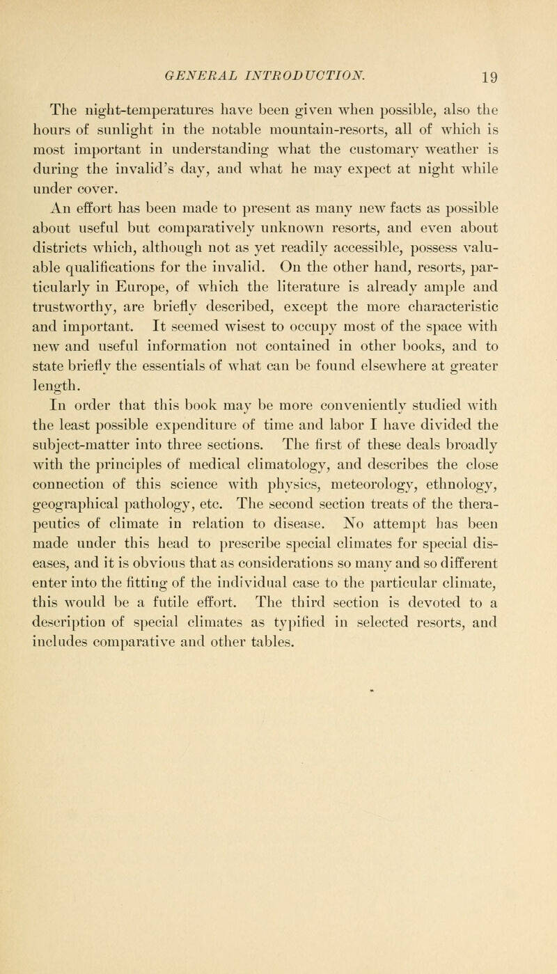 The night-temperatures have been given when possible, also the hours of sunlight in the notable mountain-resorts, all of which is most important in understanding what the customary weather is during the invalid's day, and what he may expect at night while under cover. An effort has been made to present as many new facts as possible about useful but comparatively unknown resorts, and even about districts which, although not as yet readily accessible, possess valu- able qualifications for the invalid. On the other hand, resorts, par- ticularly in Europe, of which the literature is already ample and trustworthy, are briefly described, except the more characteristic and important. It seemed wisest to occupy most of the space with new and useful information not contained in other books, and to state briefly the essentials of what can be found elsewhere at greater length. In order that this book may be more conveniently studied with the least possible expenditure of time and labor I have divided the subject-matter into three sections. The first of these deals broadly with the principles of medical climatology, and describes the close connection of this science with physics, meteorology, ethnology, geographical pathology, etc. The second section treats of the thera- peutics of climate in relation to disease. No attempt has been made under this head to prescribe special climates for special dis- eases, and it is obvious that as considerations so many and so different enter into the fitting of the individual case to the particular climate, this would be a futile effort. The third section is devoted to a description of special climates as typified in selected resorts, and includes comparative and other tables.