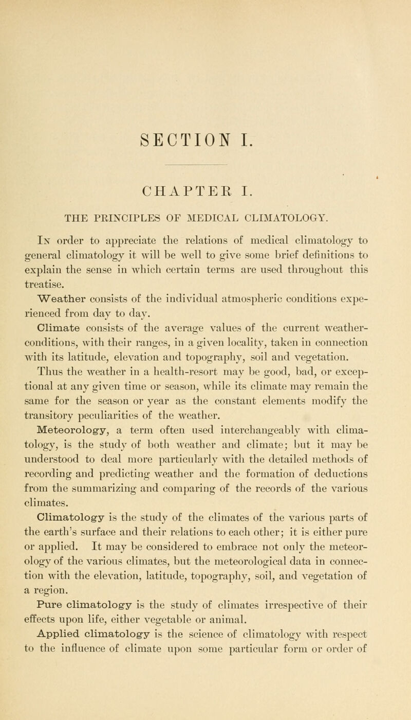 SECTION I. CHAPTER I. THE PKINCIPLES OF MEDICAL CLIMATOLOGY. In order to appreciate the relations of medical climatology to general climatology it will be well to give some brief definitions to explain the sense in which certain terms are used throughout this treatise. Weather consists of the individual atmospheric conditions expe- rienced from day to day. Climate consists of the average values of the current weather- conditions, with their ranges, in a given locality, taken in connection with its latitude, elevation and topography, soil and vegetation. Thus the weather in a health-resort may be good, bad, or excep- tional at any given time or season, while its climate may remain the same for the season or year as the constant elements modify the transitory peculiarities of the weather. Meteorology, a term often used interchangeably with clima- tology, is the study of both weather and climate; but it may be understood to deal more particularly with the detailed methods of recording and predicting weather and the formation of deductions from the summarizing and comparing of the records of the various climates. Climatology is the study of the climates of the various parts of the earth's surface and their relations to each other; it is either pure or applied. It may be considered to embrace not only the meteor- ology of the various climates, but the meteorological data in connec- tion with the elevation, latitude, topography, soil, and vegetation of a region. Pure climatology is the study of climates irrespective of their effects upon life, either vegetable or animal. Applied climatology is the science of climatology with respect to the influence of climate upon some particular form or order of