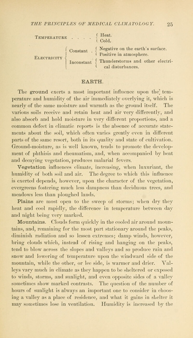 Temperature . . . . { Heat- 1 Cold. f Constant 1 ^eSatiye on tne earth's surface. J I Positive in atmosphere. Electricity -J , Inconstant ■! Thunderstorms and other electri- <■ cal disturbances. EARTH. The ground exerts a most important influence upon the] tem- perature and humidity of the air immediately overlying it, which is nearly of the same moisture and warmth as the ground itself. The various soils receive and retain heat and air very differently, and also absorb and hold moisture in very different proportions, and a common defect in climatic reports is the absence of accurate state- ments about the soil, which often varies greatly even in different parts of the same resort, both in its quality and state of cultivation. Ground-moisture, as is well known, tends to promote the develop- ment of phthisis and rheumatism, and, when accompanied by heat and decaying vegetation, produces malarial fevers. Vegetation influences climate, increasing, when luxuriant, the humidity of both soil and air. The degree to which this influence is exerted depends, however, upon the character of the vegetation, evergreens fostering much less dampness than deciduous trees, and meadows less than ploughed lands. Plains are most open to the sweep of storms; when dry they heat and cool rapidly, the difference in temperature between day and night being very marked. Mountains. Clouds form quickly in the cooled air around moun- tains, and, remaining for the most part stationary around the peaks, diminish radiation and so lessen extremes; damp winds, however, bring clouds which, instead of rising and hanging on the peaks, tend to blow across the slopes and valleys and so produce rain and snow and lowering of temperature upon the windward side of the mountain, while the other, or lee side, is warmer and drier. Val- leys vary much in climate as they happen to be sheltered or exposed to winds, storms, and sunlight, and even opposite sides of a valley sometimes show marked contrasts. The question of the number of hours of sunlight is always an important one to consider in choos- ing a valley as a place of residence, and what it gains in shelter it may sometimes lose in ventilation. Humidity is increased by the