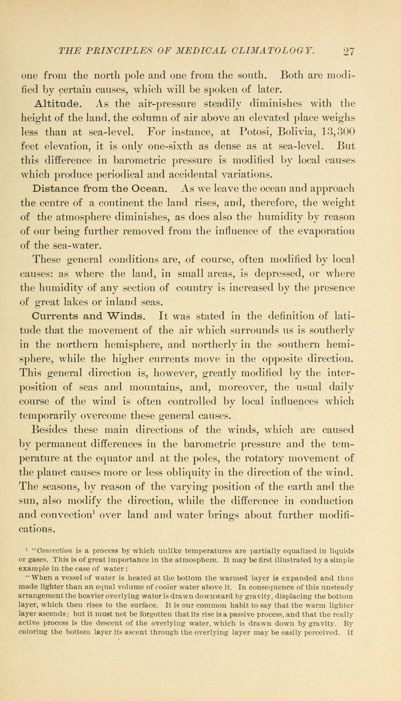 one from the north pole and one from the south. Both are modi- fied by certain causes, which will be spoken of later. Altitude. As the air-pressure steadily diminishes with the height of the land, the column of air above an elevated place weighs less than at sea-level. For instance, at Potosi, Bolivia, 13,300 feet elevation, it is only one-sixth as dense as at sea-level. But this difference in barometric pressure is modified by local causes which produce periodical and accidental variations. Distance from the Ocean. As we leave the oceau and approach the centre of a continent the land rises, and, therefore, the weight of the atmosphere diminishes, as does also the humidity by reason of our being further removed from the influence of the evaporatiou of the sea-water. These general conditions are, of course, often modified by local causes: as where the land, in small areas, is depressed, or where the humidity of any section of country is increased by the presence of great lakes or inland seas. Currents and Winds. It was stated in the definition of lati- tude that the movement of the air which surrounds us is southerly in the northern hemisphere, and northerly in the southern hemi- sphere, while the higher currents move in the opposite direction. This general direction is, however, greatly modified by the inter- position of seas and mountains, and, moreover, the usual daily course of the wind is often controlled by local influences which temporarily overcome these general causes. Besides these main directions of the winds, which are caused by permanent differences in the barometric pressure and the tem- perature at the equator and at the poles, the rotatory movement of the plauet causes more or less obliquity in the direction of the wind. The seasons, by reason of the varying position of the earth and the sun, also modify the direction, while the difference in conduction and convection1 over land and water brings about further modifi- cations. 1 Convection is a process by which unlike temperatures are partially equalized in liquids or gases. This is of great importance in the atmosphere. It may be first illustrated by a simple example in the case of water:  When a vessel of water is heated at the bottom the warmed layer is expanded and thus made lighter than an equal volume of cooler water above it. In consequence of this unsteady arrangement the heavier overlying water is drawn downward by gravity, displacing the bottom layer, which then rises to the surface. It is our common habit to say that the warm lighter layer ascends; but it must not be forgotten that its rise is a passive process, and that the really active process is the descent of the overlying water, which is drawn down by gravity. By coloring the bottom layer its ascent through the overlying layer may be easily perceived. If