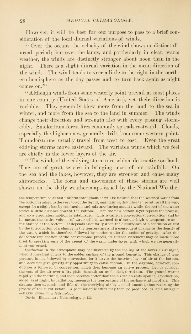 However, it will be best for our purpose to pass to a brief con- sideration of the local diurnal variations of winds.  Over the oceans the velocity of the wind shows no distinct di- urnal period; but over the lands, and particularly in clear, warm weather, the winds are distinctly stronger about noon than in the night. There is a slight diurnal variation in the mean direction of the wind. The wind tends to veer a little to the right in the north- ern hemisphere as the day passes and to turn back again as night comes on.1 Although winds from some westerly point prevail at most places in our country (United States of America), yet their direction is variable. They generally blow more from the laud to the sea in winter, and more from the sea to the land in summer. The winds change their direction and strength also with every passing storm- eddy. Smoke from forest fires commonly spreads eastward. Clouds, especially the higher ones, generally drift from some western point. Thunderstorms usually travel from west to east. Even the great eddying storms move eastward. The variable winds which we feel are chiefly in the lower layers of the air.  The winds of the eddying storms are seldom destructive on land. They are of great service in bringing most of our rainfall. On the sea and the lakes, however, they are stronger and cause many shipwrecks. The form and movement of these storms are well shown on the daily weather-maps issued by the National Weather the temperature be at first uniform throughout, it will be noticed that the warmed water from the bottom is raised to the very top of the liquid, maintaining its higher temperature all the way, except for a slight loss by conduction aud mixture duriug ascent; while the rest of the water settles a little distance toward the bottom. Then the new bottom layer repeats the process; and so a circulatory motion is established. This is called a convectional circulation, and by its means the entire volume of water will be warmed to almost as high a temperature as is maintained at the bottom. It depends essentially upon the disturbance of a condition of rest by the introduction of a change in the temperature and a consequent change in the density of the water, which is, therefore, followed by motion under the action of gravity. After this deliberate explanation of the convectional process, its further statement may be made more brief by speaking only of the ascent of the warm under-layer, with which we are generally most concerned. Conduction in the atmosphere may be illustrated by the cooling of the lower air at night, when it loses heat chiefly to the colder surface of the ground beneath. This change of tem- perature is not followed by convection, for it leaves the heaviest layer of air at the bottom, and does not give gravity any opportunity to cause motion. In the daytime, however, con- duction is followed by convection, which then becomes an active process. Let us consider the case of the air over a dry plain, beneath an unclouded, torrid sun. The ground warms rapidly in the morning, and soon becomes hotter than the air which rests upon it. .Conduction, aided, as at night, by radiation, increases the temperature of the surface-stratum of air. This stratum then expands, and lifts up the overlying air by a small amount, thus reversing the process of the night before. A peculiar optic effect may then be produced, called a mirage. —Davis, Elementary Meteorology. 1 Davis : Elementary Meteorology, p. 132.