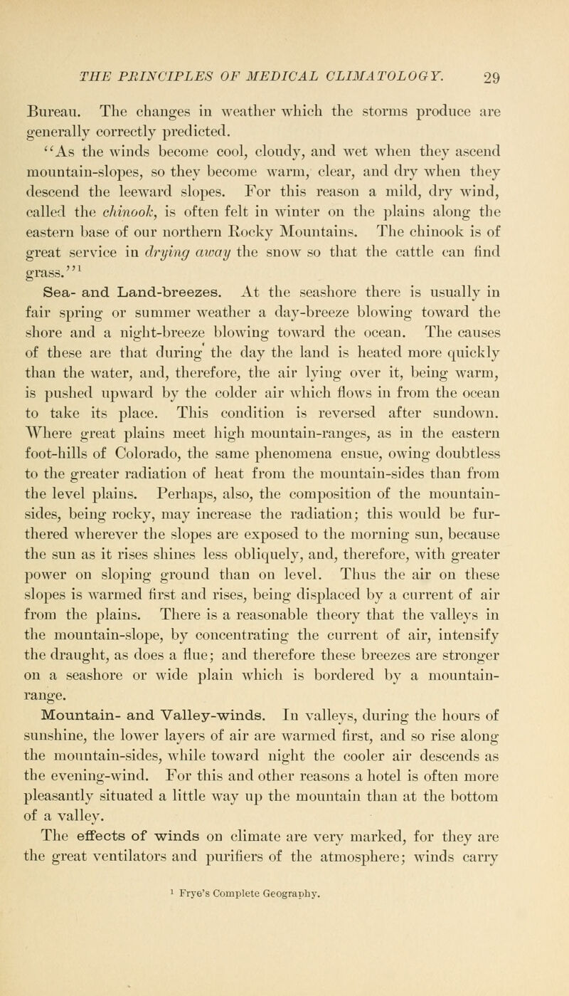 Bureau. The changes in weather which the storms produce are generally correctly predicted. As the winds become cool, cloudy, and wet when they ascend mountain-slopes, so they become warm, clear, and dry when they descend the leeward slopes. For this reason a mild, dry wind, called the chinook, is often felt in winter on the plains along the eastern base of our northern Rocky Mountains. The chinook is of great service in drying away the snow so that the cattle can find grass.1 Sea- and Land-breezes. At the seashore there is usually in fair spring or summer weather a day-breeze blowing toward the shore and a night-breeze blowing toward the ocean. The causes of these are that during the day the land is heated more quickly than the water, and, therefore, the air lying over it, being warm, is pushed upward by the colder air which flows in from the ocean to take its place. This condition is reversed after sundown. Where great plains meet high mountain-ranges, as in the eastern foot-hills of Colorado, the same phenomena ensue, owing doubtless to the greater radiation of heat from the mountain-sides than from the level plains. Perhaps, also, the composition of the mountain- sides, being rocky, may increase the radiation; this would be fur- thered wherever the slopes are exposed to the morning sun, because the sun as it rises shines less obliquely, and, therefore, with greater power on sloping ground than on level. Thus the air on these slopes is warmed first and rises, being displaced by a current of air from the plains. There is a reasonable theory that the valleys in the mountain-slope, by concentrating the current of air, intensify the draught, as does a flue; and therefore these breezes are stronger on a seashore or wide plain which is bordered by a mountain- range. Mountain- and Valley-winds. In valleys, during the hours of sunshine, the lower layers of air are warmed first, and so rise along the mountain-sides, while toward night the cooler air descends as the evening-wind. For this and other reasons a hotel is often more pleasantly situated a little way up the mountain than at the bottom of a valley. The effects of winds on climate are very marked, for they are the great ventilators and purifiers of the atmosphere; winds carry 1 Frye's Complete Geography.