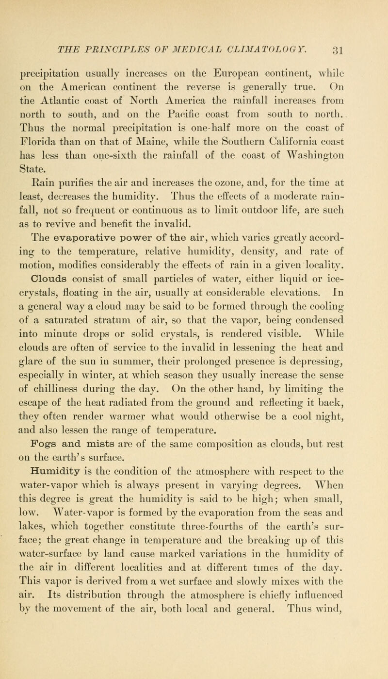 precipitation usually increases on the European continent, while on the American continent the reverse is generally true. On the Atlantic coast of North America the rainfall increases from north to south, and on the Pacific coast from south to north. Thus the normal precipitation is one-half more on the coast of Florida than on that of Maine, while the Southern California coast has less than one-sixth the rainfall of the coast of Washington State. Rain purines the air and increases the ozone, and, for the time at least, decreases the humidity. Thus the effects of a moderate rain- fall, not so frequent or continuous as to limit outdoor life, are such as to revive and benefit the invalid. The evaporative power of the air, which varies greatly accord- ing to the temperature, relative humidity, density, and rate of motion, modifies considerably the effects of rain in a given locality. Clouds consist of small particles of water, either liquid or ice- crystals, floating in the air, usually at considerable elevations. In a general way a cloud may be said to be formed through the cooling of a saturated stratum of air, so that the vapor, being condensed into minute drops or solid crystals, is rendered visible. While clouds are often of service to the invalid in lessening the heat and glare of the sun iu summer, their prolonged presence is depressing, especially in winter, at which season they usually increase the sense of chilliness during the day. On the other hand, by limiting the escape of the heat radiated from the ground and reflecting it back, they often render warmer what would otherwise be a cool night, and also lessen the range of temperature. Fogs and mists are of the same composition as clouds, but rest on the earth's surface. Humidity is the condition of the atmosphere with respect to the water-vapor which is always present in varying degrees. When this degree is great the humidity is said to be high; when small, low. Water-vapor is formed by the evaporation from the seas and lakes, which together constitute three-fourths of the earth's sur- face; the great change in temperature and the breaking up of this water-surface by land cause marked variations in the humidity of the air in different localities and at different times of the day. This vapor is derived from a wet surface and slowly mixes with the air. Its distribution through the atmosphere is chiefly influenced by the movement of the air, both local and general. Thus wind,