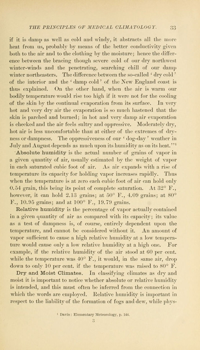 if it is damp as well as cold and windy, it abstracts all the more heat from us, probably by means of the better conductivity given both to the air and to the clothing by the moisture; hence the differ- ence between the bracing though severe cold of our dry northwest winter-winds and the penetrating, searching chill of our damp winter northeasters. The difference between the so-called ' dry cold ' of the interior and the ' damp cold' of the Xew England coast is thus explained. On the other hand, when the air is warm our bodily temperature would rise too high if it were not for the cooling of the skin by the continual evaporation from its surface. In very hot and very dry air the evaporation is so much hastened that the skin is parched and burned; in hot and very damp air evaporation is checked and the air feels sultry and oppressive. Moderately dry, hot air is less uncomfortable than at either of the extremes of dry- ness or dampness. The oppressiveness of our ' dog-day' weather in July and August depends as much upon its humidity as on its heat.1 Absolute humidity is the actual number of grains of vapor in a given quantity of air, usually estimated by the weight of vapor in each saturated cubic foot of air. As air expands with a rise of temperature its capacity for holding vapor increases rapidly. Thus when the temperature is at zero each cubic foot of air can hold only 0.54 grain, this being its point of complete saturation. At 32° F., however, it can hold 2.13 grains; at 50° F., 4.09 grains; at 80° F., 10.95 grains; and at 100° F., 19.79 grains. Relative humidity is the percentage of vapor actually contained in a given quantity of air as compared with its capacity; its value as a test of dampness is, of course, entirely dependent upon the temperature, and cannot be considered without it. An amount of vapor sufficient to cause a high relative humidity at a low tempera- ture would cause only a low relative humidity at a high one. For example, if the relative humidity of the air stood at 60 per cent, while the temperature was 40° F., it would, in the same air, drop down to only 10 per cent, if the temperature was raised to 80° F. Dry and Moist Climates. In classifying climates as dry and moist it is important to notice whether absolute or relative humidity is intended, and this must often be inferred from the connection in which the words are employed. Relative humidity is important in respect to the liability of the formation of fogs and dew, while phys-