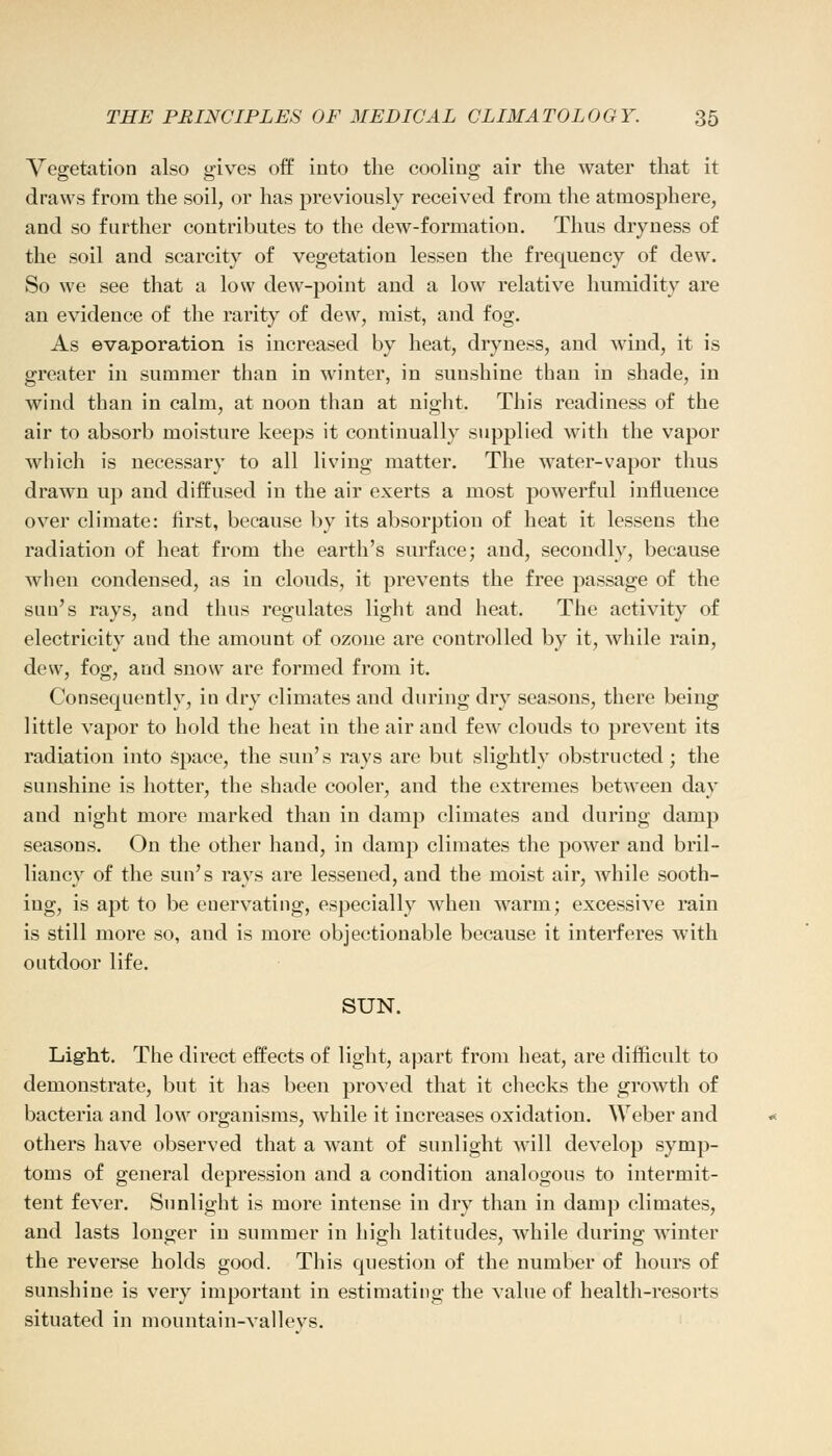 Vegetation also gives off into the cooling air the water that it draws from the soil, or has previously received from the atmosphere, and so farther contributes to the dew-formation. Thus dryness of the soil and scarcity of vegetation lessen the frequency of dew. So we see that a low dew-point and a low relative humidity are an evidence of the rarity of dew, mist, and fog. As evaporation is increased by heat, dryness, and wind, it is greater in summer than in winter, in sunshine than in shade, in wind than in calm, at noon than at night. This readiness of the air to absorb moisture keeps it continually supplied with the vapor which is necessary to all living matter. The water-vapor thus drawn up and diffused in the air exerts a most powerful influence over climate: first, because by its absorption of heat it lessens the radiation of heat from the earth's surface; and, secondly, because when condensed, as in clouds, it prevents the free passage of the sun's rays, and thus regulates light and heat. The activity of electricity and the amount of ozone are controlled by it, while rain, dew, fog, and snow are formed from it. Consequently, in dry climates and during dry seasons, there being little vapor to hold the heat in the air and few clouds to prevent its radiation into space, the sun's rays are but slightly obstructed; the sunshine is hotter, the shade cooler, and the extremes between day and night more marked than in damp climates and during damp seasons. On the other hand, in damp climates the power and bril- liancy of the sun's rays are lessened, and the moist air, while sooth- ing, is apt to be euervating, especially when warm; excessive rain is still more so, and is more objectionable because it interferes with outdoor life. SUN. Light. The direct effects of light, apart from heat, are difficult to demonstrate, but it has been proved that it checks the growth of bacteria and low organisms, while it increases oxidation. Weber and others have observed that a want of sunlight will develop symp- toms of general depression and a condition analogous to intermit- tent fever. Sunlight is more intense in dry than in damp climates, and lasts longer in summer in high latitudes, while during winter the reverse holds good. This question of the number of hours of sunshine is very important in estimating the value of health-resorts situated in mountain-vallevs.
