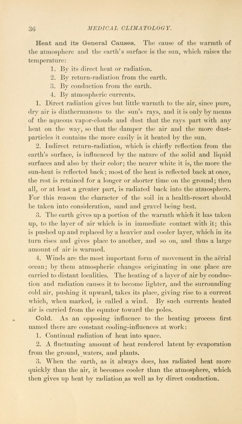 Heat and its General Causes. The cause of the warmth of the atmosphere and the earth's surface is the sun, which raises the temperature: 1. By its direct heat or radiation. 2. By return-radiation from the earth. 3. By conduction from the earth. 4. By atmospheric currents. 1. Direct radiation gives but little warmth to the air, since pure, dry air is diathermanous to the sun's rays, and it is only by means of the aqueous vapor-clouds and dust that the rays part with any heat on the way, so that the damper the air and the more dust- particles it contains the more easily is it heated by the sun. 2. Indirect return-radiation, which is chiefly reflection from the earth's surface, is influenced by the nature of the solid and liquid surfaces and also by their color; the nearer white it is, the more the sun-heat is reflected back; most of the heat is reflected back at once, the rest is retained for a, longer or shorter time on the ground; then all, or at least a greater part, is radiated back into the atmosphere. For this reason the character of the soil in a health-resort should be taken into consideration, sand and gravel being best. 3. The earth gives up a portion of the warmth which it has taken up, to the layer of air which is in immediate contact with it; this is pushed up and replaced by a heavier and cooler layer, which in its turn rises and gives place to another, and so on, and thus a large amount of air is warmed. 4. Winds are the most important form of movement in the aerial ocean; by them atmospheric changes originating in one place are carried to distant localities. The heating of a layer of air by conduc- tion and radiation causes it to become lighter, and the surrounding cold air, pushing it upward, takes its place, giving rise to a current which, when marked, is called a wind. Bv such currents heated air is carried from the equator toward the poles. Cold. As an opposing influence to the heatiug process first named there are constant cooling-influences at work: 1. Continual radiation of heat into space. 2. A fluctuating amount of heat rendered latent by evaporation from the ground, waters, and plants. 3. When the earth, as it always does, has radiated heat more quickly than the air, it becomes cooler than the atmosphere, which then gives up heat by radiation as well as by direct conduction.