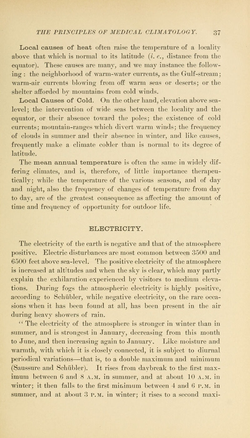 Local causes of heat often raise the temperature of a locality above that which is normal to its latitude (i. e., distance from the equator). These causes are many, and we may instance the follow- ing : the neighborhood of warm-water currents, as the Gulf-stream: warm-air currents blowing from off warm seas or deserts; or the shelter afforded by mountains from cold winds. Local Causes of Cold. On the other hand, elevation above sea- level; the intervention of wide seas between the locality and the equator, or their absence toward the poles; the existence of cold currents; mountain-ranges which divert warm winds; the frequency of clouds in summer and their absence in winter, and like causes, frequently make a climate colder than is normal to its degree of latitude. The mean annual temperature is often the same in widely dif- fering climates, and is, therefore, of little importance therapeu- tically; while the temperature of the various seasons, and of day and night, also the frequency of changes of temperature from day to day, are of the greatest consequence as affecting the amount of time and frequency of opportunity for outdoor life. ELECTRICITY. The electricity of the earth is negative and that of the atmosphere positive. Electric disturbances are most common between 3500 and 6500 feet above sea-level. The positive electricity of the atmosphere is increased at altitudes and when the sky is clear, which may partly explain the exhilaration experienced by visitors to medium eleva- tions. During fogs the atmospheric electricity is highly positive, according to Schiibler, while negative electricity, on the rare occa- sions when it has been found at all, has been present in the air during heavy showers of rain. The electricity of the atmosphere is stronger in winter than in summer, and is strongest in January, decreasing from this month to June, and then increasing again to January. Like moisture and warmth, with which it is closely connected, it is subject to diurnal periodical variations—that is, to a double maximum and minimum (Saussure and Schiibler). It rises from daybreak to the first max- imum between 6 and 8 A.M. in summer, and at about 10 a.m. in winter; it then falls to the first minimum between 4 and 6 p.m. in summer, and at about 3 p.m. in winter; it rises to a second maxi-
